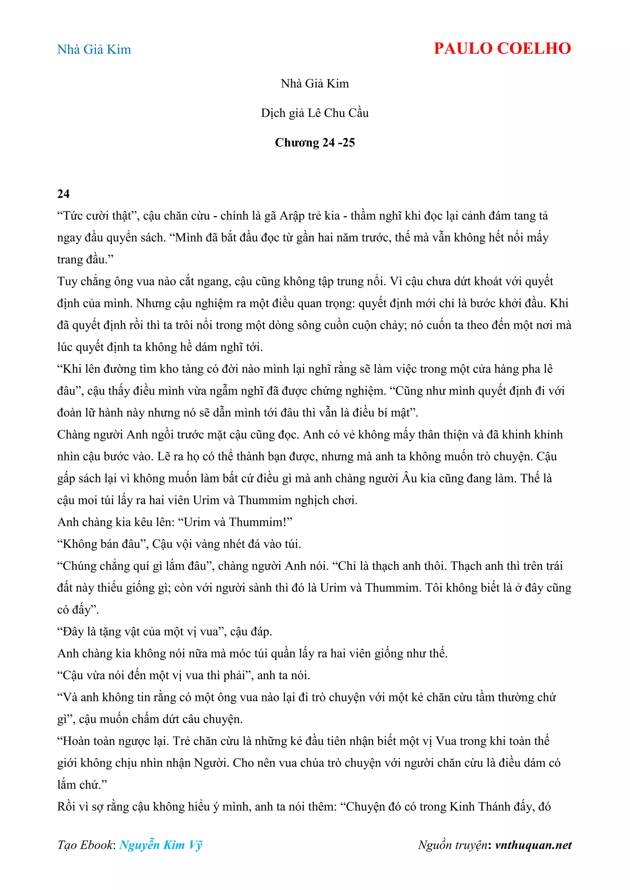 Nhà Giả Kim PAULO COELHO
Tạo Ebook: Nguyễn Kim Vỹ Nguồn truyện: vnthuquan.net
Nhà Giả Kim
Dịch giả Lê Chu Cầu
Chương 24 -25
24
“Tức cười thật”, cậu chăn cừu - chính là gã Arập trẻ kia - thầm nghĩ khi đọc lại cảnh đám tang tả
ngay đầu quyển sách. “Mình đã bắt đầu đọc từ gần hai năm trước, thế mà vẫn không hết nổi mấy
trang đầu.”
Tuy chẳng ông vua nào cắt ngang, cậu cũng không tập trung nổi. Vì cậu chưa dứt khoát với quyết
định của mình. Nhưng cậu nghiệm ra một điều quan trọng: quyết định mới chỉ là bước khởi đầu. Khi
đã quyết định rồi thì ta trôi nổi trong một dòng sông cuồn cuộn chảy; nó cuốn ta theo đến một nơi mà
lúc quyết định ta không hề dám nghĩ tới.
“Khi lên đường tìm kho tàng có đời nào mình lại nghĩ rằng sẽ làm việc trong một cửa hàng pha lê
đâu”, cậu thấy điều mình vừa ngẫm nghĩ đã được chứng nghiệm. “Cũng như mình quyết định đi với
đoàn lữ hành này nhưng nó sẽ dẫn mình tới đâu thì vẫn là điều bí mật”.
Chàng người Anh ngồi trước mặt cậu cũng đọc. Anh có vẻ không mấy thân thiện và đã khinh khỉnh
nhìn cậu bước vào. Lẽ ra họ có thể thành bạn được, nhưng mà anh ta không muốn trò chuyện. Cậu
gấp sách lại vì không muốn làm bất cứ điều gì mà anh chàng người Âu kia cũng đang làm. Thế là
cậu moi túi lấy ra hai viên Urim và Thummim nghịch chơi.
Anh chàng kia kêu lên: “Urim và Thummim!”
“Không bán đâu”, Cậu vội vàng nhét đá vào túi.
“Chúng chẳng quí gì lắm đâu”, chàng người Anh nói. “Chỉ là thạch anh thôi. Thạch anh thì trên trái
đất này thiếu giống gì; còn với người sành thì đó là Urim và Thummim. Tôi không biết là ở đây cũng
có đấy”.
“Đây là tặng vật của một vị vua”, cậu đáp.
Anh chàng kia không nói nữa mà móc túi quần lấy ra hai viên giống như thế.
“Cậu vừa nói đến một vị vua thì phải”, anh ta nói.
“Và anh không tin rằng có một ông vua nào lại đi trò chuyện với một kẻ chăn cừu tầm thường chứ
gì”, cậu muốn chấm dứt câu chuyện.
“Hoàn toàn ngược lại. Trẻ chăn cừu là những kẻ đầu tiên nhận biết một vị Vua trong khi toàn thế
giới không chịu nhìn nhận Người. Cho nên vua chúa trò chuyện với người chăn cừu là điều dám có
lắm chứ.”
Rồi vì sợ rằng cậu không hiểu ý mình, anh ta nói thêm: “Chuyện đó có trong Kinh Thánh đấy, đó
 