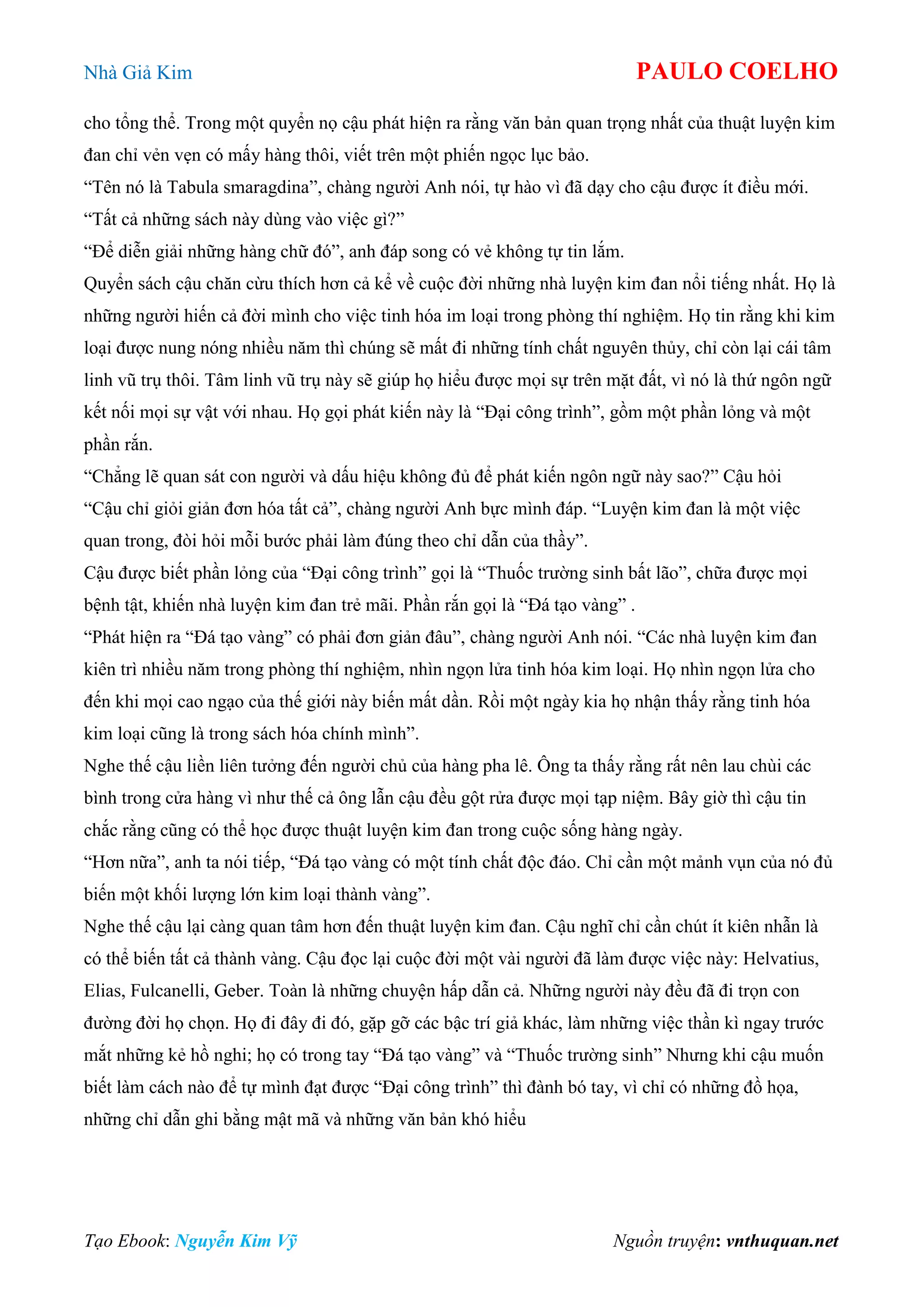 Nhà Giả Kim PAULO COELHO
Tạo Ebook: Nguyễn Kim Vỹ Nguồn truyện: vnthuquan.net
cho tổng thể. Trong một quyển nọ cậu phát hiện ra rằng văn bản quan trọng nhất của thuật luyện kim
đan chỉ vẻn vẹn có mấy hàng thôi, viết trên một phiến ngọc lục bảo.
“Tên nó là Tabula smaragdina”, chàng người Anh nói, tự hào vì đã dạy cho cậu được ít điều mới.
“Tất cả những sách này dùng vào việc gì?”
“Để diễn giải những hàng chữ đó”, anh đáp song có vẻ không tự tin lắm.
Quyển sách cậu chăn cừu thích hơn cả kể về cuộc đời những nhà luyện kim đan nổi tiếng nhất. Họ là
những người hiến cả đời mình cho việc tinh hóa im loại trong phòng thí nghiệm. Họ tin rằng khi kim
loại được nung nóng nhiều năm thì chúng sẽ mất đi những tính chất nguyên thủy, chỉ còn lại cái tâm
linh vũ trụ thôi. Tâm linh vũ trụ này sẽ giúp họ hiểu được mọi sự trên mặt đất, vì nó là thứ ngôn ngữ
kết nối mọi sự vật với nhau. Họ gọi phát kiến này là “Đại công trình”, gồm một phần lỏng và một
phần rắn.
“Chẳng lẽ quan sát con người và dấu hiệu không đủ để phát kiến ngôn ngữ này sao?” Cậu hỏi
“Cậu chỉ giỏi giản đơn hóa tất cả”, chàng người Anh bực mình đáp. “Luyện kim đan là một việc
quan trong, đòi hỏi mỗi bước phải làm đúng theo chỉ dẫn của thầy”.
Cậu được biết phần lỏng của “Đại công trình” gọi là “Thuốc trường sinh bất lão”, chữa được mọi
bệnh tật, khiến nhà luyện kim đan trẻ mãi. Phần rắn gọi là “Đá tạo vàng” .
“Phát hiện ra “Đá tạo vàng” có phải đơn giản đâu”, chàng người Anh nói. “Các nhà luyện kim đan
kiên trì nhiều năm trong phòng thí nghiệm, nhìn ngọn lửa tinh hóa kim loại. Họ nhìn ngọn lửa cho
đến khi mọi cao ngạo của thế giới này biến mất dần. Rồi một ngày kia họ nhận thấy rằng tinh hóa
kim loại cũng là trong sách hóa chính mình”.
Nghe thế cậu liền liên tưởng đến người chủ của hàng pha lê. Ông ta thấy rằng rất nên lau chùi các
bình trong cửa hàng vì như thế cả ông lẫn cậu đều gột rửa được mọi tạp niệm. Bây giờ thì cậu tin
chắc rằng cũng có thể học được thuật luyện kim đan trong cuộc sống hàng ngày.
“Hơn nữa”, anh ta nói tiếp, “Đá tạo vàng có một tính chất độc đáo. Chỉ cần một mảnh vụn của nó đủ
biến một khối lượng lớn kim loại thành vàng”.
Nghe thế cậu lại càng quan tâm hơn đến thuật luyện kim đan. Cậu nghĩ chỉ cần chút ít kiên nhẫn là
có thể biến tất cả thành vàng. Cậu đọc lại cuộc đời một vài người đã làm được việc này: Helvatius,
Elias, Fulcanelli, Geber. Toàn là những chuyện hấp dẫn cả. Những người này đều đã đi trọn con
đường đời họ chọn. Họ đi đây đi đó, gặp gỡ các bậc trí giả khác, làm những việc thần kì ngay trước
mắt những kẻ hồ nghi; họ có trong tay “Đá tạo vàng” và “Thuốc trường sinh” Nhưng khi cậu muốn
biết làm cách nào để tự mình đạt được “Đại công trình” thì đành bó tay, vì chỉ có những đồ họa,
những chỉ dẫn ghi bằng mật mã và những văn bản khó hiểu
 