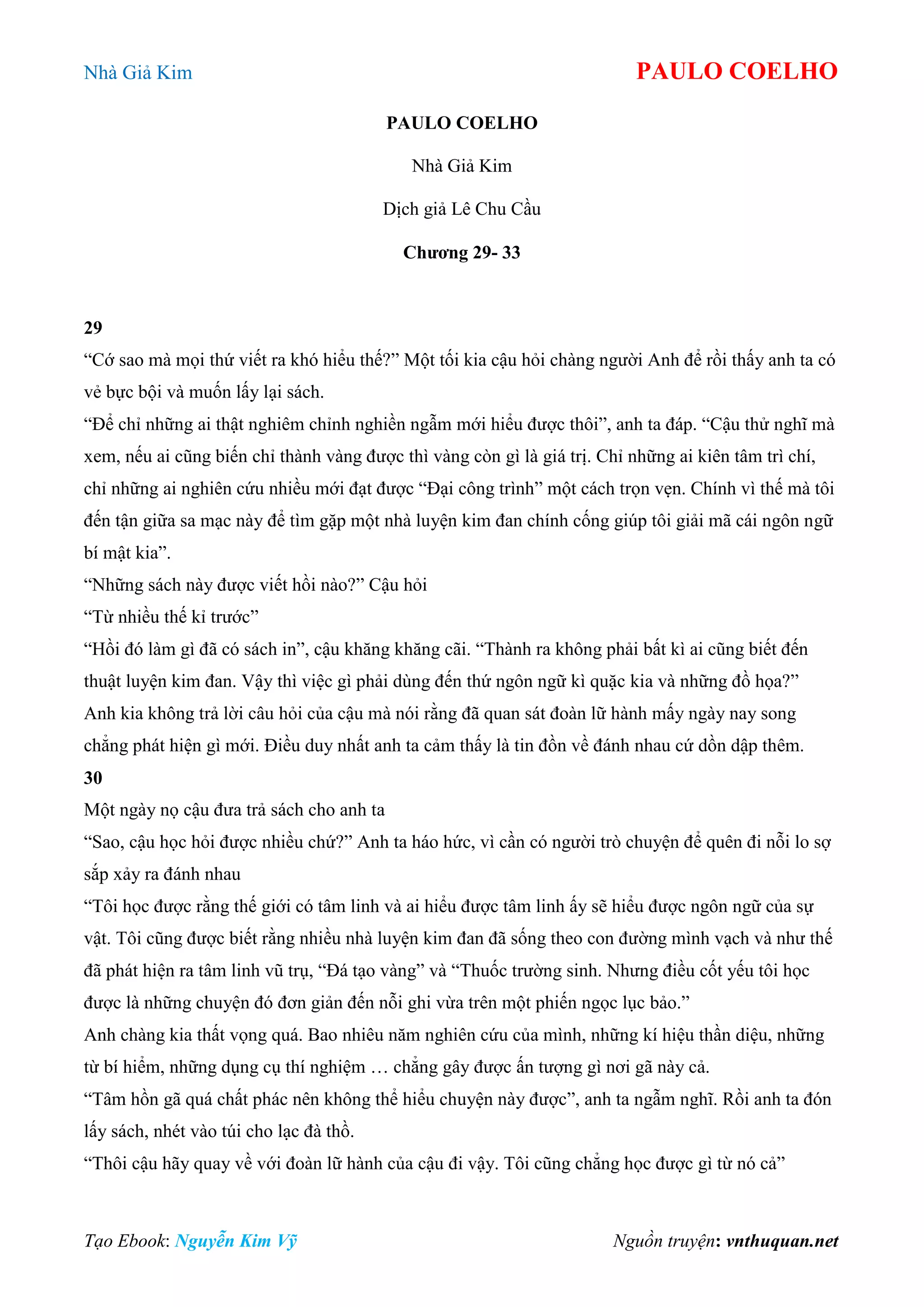Nhà Giả Kim PAULO COELHO
Tạo Ebook: Nguyễn Kim Vỹ Nguồn truyện: vnthuquan.net
PAULO COELHO
Nhà Giả Kim
Dịch giả Lê Chu Cầu
Chương 29- 33
29
“Cớ sao mà mọi thứ viết ra khó hiểu thế?” Một tối kia cậu hỏi chàng người Anh để rồi thấy anh ta có
vẻ bực bội và muốn lấy lại sách.
“Để chỉ những ai thật nghiêm chỉnh nghiền ngẫm mới hiểu được thôi”, anh ta đáp. “Cậu thử nghĩ mà
xem, nếu ai cũng biến chỉ thành vàng được thì vàng còn gì là giá trị. Chỉ những ai kiên tâm trì chí,
chỉ những ai nghiên cứu nhiều mới đạt được “Đại công trình” một cách trọn vẹn. Chính vì thế mà tôi
đến tận giữa sa mạc này để tìm gặp một nhà luyện kim đan chính cống giúp tôi giải mã cái ngôn ngữ
bí mật kia”.
“Những sách này được viết hồi nào?” Cậu hỏi
“Từ nhiều thế kỉ trước”
“Hồi đó làm gì đã có sách in”, cậu khăng khăng cãi. “Thành ra không phải bất kì ai cũng biết đến
thuật luyện kim đan. Vậy thì việc gì phải dùng đến thứ ngôn ngữ kì quặc kia và những đồ họa?”
Anh kia không trả lời câu hỏi của cậu mà nói rằng đã quan sát đoàn lữ hành mấy ngày nay song
chẳng phát hiện gì mới. Điều duy nhất anh ta cảm thấy là tin đồn về đánh nhau cứ dồn dập thêm.
30
Một ngày nọ cậu đưa trả sách cho anh ta
“Sao, cậu học hỏi được nhiều chứ?” Anh ta háo hức, vì cần có người trò chuyện để quên đi nỗi lo sợ
sắp xảy ra đánh nhau
“Tôi học được rằng thế giới có tâm linh và ai hiểu được tâm linh ấy sẽ hiểu được ngôn ngữ của sự
vật. Tôi cũng được biết rằng nhiều nhà luyện kim đan đã sống theo con đường mình vạch và như thế
đã phát hiện ra tâm linh vũ trụ, “Đá tạo vàng” và “Thuốc trường sinh. Nhưng điều cốt yếu tôi học
được là những chuyện đó đơn giản đến nỗi ghi vừa trên một phiến ngọc lục bảo.”
Anh chàng kia thất vọng quá. Bao nhiêu năm nghiên cứu của mình, những kí hiệu thần diệu, những
từ bí hiểm, những dụng cụ thí nghiệm … chẳng gây được ấn tượng gì nơi gã này cả.
“Tâm hồn gã quá chất phác nên không thể hiểu chuyện này được”, anh ta ngẫm nghĩ. Rồi anh ta đón
lấy sách, nhét vào túi cho lạc đà thồ.
“Thôi cậu hãy quay về với đoàn lữ hành của cậu đi vậy. Tôi cũng chẳng học được gì từ nó cả”
 