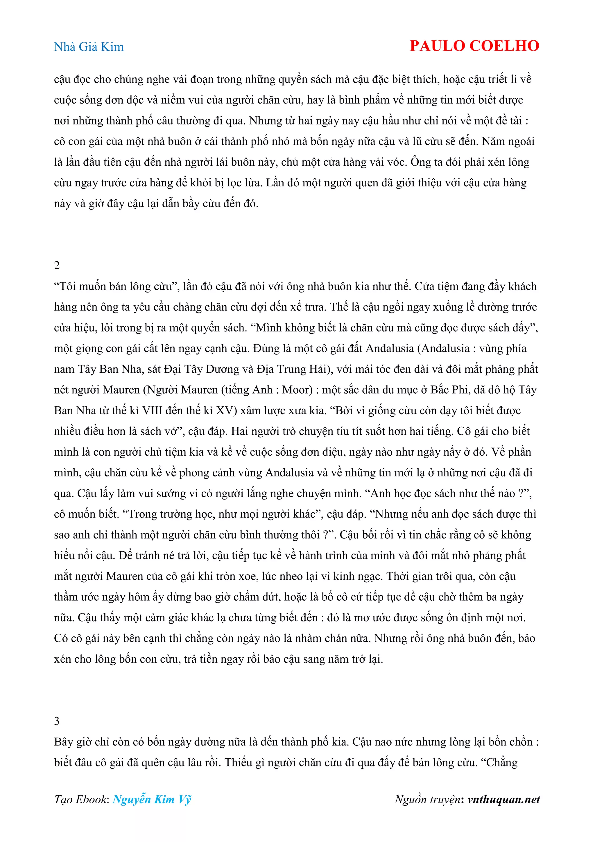 Nhà Giả Kim PAULO COELHO
Tạo Ebook: Nguyễn Kim Vỹ Nguồn truyện: vnthuquan.net
cậu đọc cho chúng nghe vài đoạn trong những quyển sách mà cậu đặc biệt thích, hoặc cậu triết lí về
cuộc sống đơn độc và niềm vui của người chăn cừu, hay là bình phẩm về những tin mới biết được
nơi những thành phố câu thường đi qua. Nhưng từ hai ngày nay cậu hầu như chỉ nói về một đề tài :
cô con gái của một nhà buôn ở cái thành phố nhỏ mà bốn ngày nữa cậu và lũ cừu sẽ đến. Năm ngoái
là lần đầu tiên cậu đến nhà người lái buôn này, chủ một cửa hàng vải vóc. Ông ta đói phải xén lông
cừu ngay trước cửa hàng để khỏi bị lọc lừa. Lần đó một người quen đã giới thiệu với cậu cửa hàng
này và giờ đây cậu lại dẫn bầy cừu đến đó.
2
“Tôi muốn bán lông cừu”, lần đó cậu đã nói với ông nhà buôn kia như thế. Cửa tiệm đang đầy khách
hàng nên ông ta yêu cầu chàng chăn cừu đợi đến xế trưa. Thế là cậu ngồi ngay xuống lề đường trước
cửa hiệu, lôi trong bị ra một quyển sách. “Mình không biết là chăn cừu mà cũng đọc được sách đấy”,
một giọng con gái cất lên ngay cạnh cậu. Đúng là một cô gái đất Andalusia (Andalusia : vùng phía
nam Tây Ban Nha, sát Đại Tây Dương và Địa Trung Hải), với mái tóc đen dài và đôi mắt phảng phất
nét người Mauren (Người Mauren (tiếng Anh : Moor) : một sắc dân du mục ở Bắc Phi, đã đô hộ Tây
Ban Nha từ thế kỉ VIII đến thế kỉ XV) xâm lược xưa kia. “Bởi vì giống cừu còn dạy tôi biết được
nhiều điều hơn là sách vở”, cậu đáp. Hai người trò chuyện tíu tít suốt hơn hai tiếng. Cô gái cho biết
mình là con người chủ tiệm kia và kể về cuộc sống đơn điệu, ngày nào như ngày nấy ở đó. Về phần
mình, cậu chăn cừu kể về phong cảnh vùng Andalusia và về những tin mới lạ ở những nơi cậu đã đi
qua. Cậu lấy làm vui sướng vì có người lắng nghe chuyện mình. “Anh học đọc sách như thế nào ?”,
cô muốn biết. “Trong trường học, như mọi người khác”, cậu đáp. “Nhưng nếu anh đọc sách được thì
sao anh chỉ thành một người chăn cừu bình thường thôi ?”. Cậu bối rối vì tin chắc rằng cô sẽ không
hiểu nổi cậu. Để tránh né trả lời, cậu tiếp tục kể về hành trình của mình và đôi mắt nhỏ phảng phất
mắt người Mauren của cô gái khi tròn xoe, lúc nheo lại vì kinh ngạc. Thời gian trôi qua, còn cậu
thầm ước ngày hôm ấy đừng bao giờ chấm dứt, hoặc là bố cô cứ tiếp tục để cậu chờ thêm ba ngày
nữa. Cậu thấy một cảm giác khác lạ chưa từng biết đến : đó là mơ ước được sống ổn định một nơi.
Có cô gái này bên cạnh thì chẳng còn ngày nào là nhàm chán nữa. Nhưng rồi ông nhà buôn đến, bảo
xén cho lông bốn con cừu, trả tiền ngay rồi bảo cậu sang năm trở lại.
3
Bây giờ chỉ còn có bốn ngày đường nữa là đến thành phố kia. Cậu nao nức nhưng lòng lại bồn chồn :
biết đâu cô gái đã quên cậu lâu rồi. Thiếu gì người chăn cừu đi qua đấy để bán lông cừu. “Chẳng
 