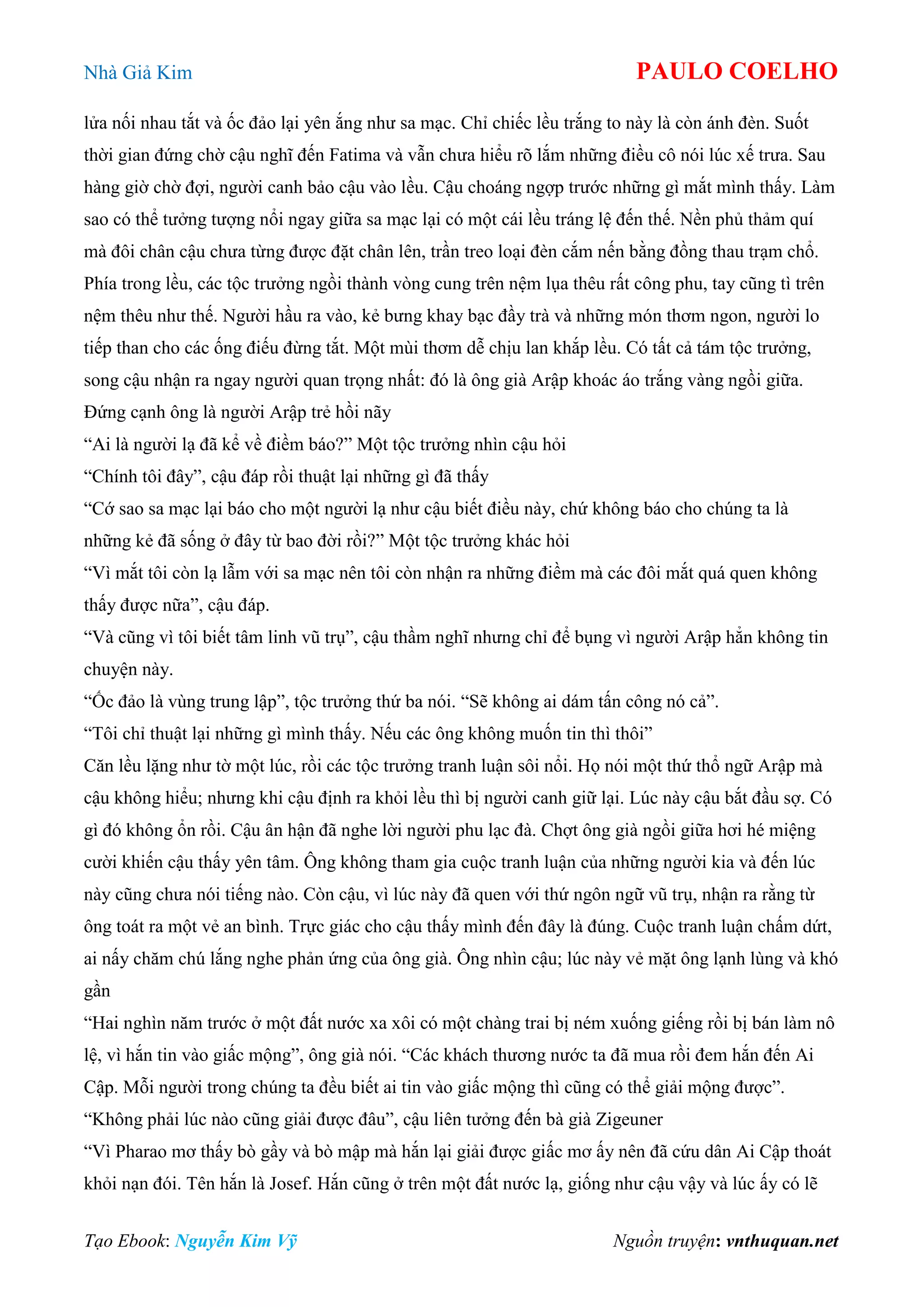 Nhà Giả Kim PAULO COELHO
Tạo Ebook: Nguyễn Kim Vỹ Nguồn truyện: vnthuquan.net
lửa nối nhau tắt và ốc đảo lại yên ắng như sa mạc. Chỉ chiếc lều trắng to này là còn ánh đèn. Suốt
thời gian đứng chờ cậu nghĩ đến Fatima và vẫn chưa hiểu rõ lắm những điều cô nói lúc xế trưa. Sau
hàng giờ chờ đợi, người canh bảo cậu vào lều. Cậu choáng ngợp trước những gì mắt mình thấy. Làm
sao có thể tưởng tượng nổi ngay giữa sa mạc lại có một cái lều tráng lệ đến thế. Nền phủ thảm quí
mà đôi chân cậu chưa từng được đặt chân lên, trần treo loại đèn cắm nến bằng đồng thau trạm chổ.
Phía trong lều, các tộc trưởng ngồi thành vòng cung trên nệm lụa thêu rất công phu, tay cũng tì trên
nệm thêu như thế. Người hầu ra vào, kẻ bưng khay bạc đầy trà và những món thơm ngon, người lo
tiếp than cho các ống điếu đừng tắt. Một mùi thơm dễ chịu lan khắp lều. Có tất cả tám tộc trưởng,
song cậu nhận ra ngay người quan trọng nhất: đó là ông già Arập khoác áo trắng vàng ngồi giữa.
Đứng cạnh ông là người Arập trẻ hồi nãy
“Ai là người lạ đã kể về điềm báo?” Một tộc trưởng nhìn cậu hỏi
“Chính tôi đây”, cậu đáp rồi thuật lại những gì đã thấy
“Cớ sao sa mạc lại báo cho một người lạ như cậu biết điều này, chứ không báo cho chúng ta là
những kẻ đã sống ở đây từ bao đời rồi?” Một tộc trưởng khác hỏi
“Vì mắt tôi còn lạ lẫm với sa mạc nên tôi còn nhận ra những điềm mà các đôi mắt quá quen không
thấy được nữa”, cậu đáp.
“Và cũng vì tôi biết tâm linh vũ trụ”, cậu thầm nghĩ nhưng chỉ để bụng vì người Arập hẳn không tin
chuyện này.
“Ốc đảo là vùng trung lập”, tộc trưởng thứ ba nói. “Sẽ không ai dám tấn công nó cả”.
“Tôi chỉ thuật lại những gì mình thấy. Nếu các ông không muốn tin thì thôi”
Căn lều lặng như tờ một lúc, rồi các tộc trưởng tranh luận sôi nổi. Họ nói một thứ thổ ngữ Arập mà
cậu không hiểu; nhưng khi cậu định ra khỏi lều thì bị người canh giữ lại. Lúc này cậu bắt đầu sợ. Có
gì đó không ổn rồi. Cậu ân hận đã nghe lời người phu lạc đà. Chợt ông già ngồi giữa hơi hé miệng
cười khiến cậu thấy yên tâm. Ông không tham gia cuộc tranh luận của những người kia và đến lúc
này cũng chưa nói tiếng nào. Còn cậu, vì lúc này đã quen với thứ ngôn ngữ vũ trụ, nhận ra rằng từ
ông toát ra một vẻ an bình. Trực giác cho cậu thấy mình đến đây là đúng. Cuộc tranh luận chấm dứt,
ai nấy chăm chú lắng nghe phản ứng của ông già. Ông nhìn cậu; lúc này vẻ mặt ông lạnh lùng và khó
gần
“Hai nghìn năm trước ở một đất nước xa xôi có một chàng trai bị ném xuống giếng rồi bị bán làm nô
lệ, vì hắn tin vào giấc mộng”, ông già nói. “Các khách thương nước ta đã mua rồi đem hắn đến Ai
Cập. Mỗi người trong chúng ta đều biết ai tin vào giấc mộng thì cũng có thể giải mộng được”.
“Không phải lúc nào cũng giải được đâu”, cậu liên tưởng đến bà già Zigeuner
“Vì Pharao mơ thấy bò gầy và bò mập mà hắn lại giải được giấc mơ ấy nên đã cứu dân Ai Cập thoát
khỏi nạn đói. Tên hắn là Josef. Hắn cũng ở trên một đất nước lạ, giống như cậu vậy và lúc ấy có lẽ
 