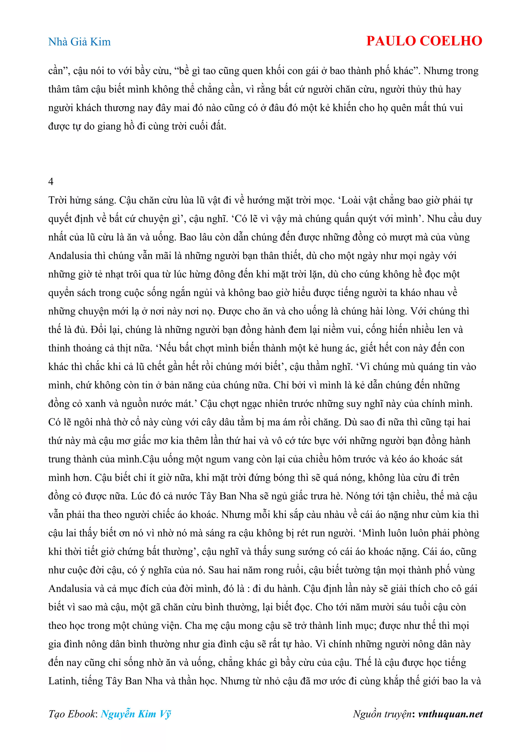 Nhà Giả Kim PAULO COELHO
Tạo Ebook: Nguyễn Kim Vỹ Nguồn truyện: vnthuquan.net
cần”, cậu nói to với bầy cừu, “bề gì tao cũng quen khối con gái ở bao thành phố khác”. Nhưng trong
thâm tâm cậu biết mình không thể chẳng cần, vì rằng bất cứ người chăn cừu, người thủy thủ hay
người khách thương nay đây mai đó nào cũng có ở đâu đó một kẻ khiến cho họ quên mất thú vui
được tự do giang hồ đi cùng trời cuối đất.
4
Trời hửng sáng. Cậu chăn cừu lùa lũ vật đi về hướng mặt trời mọc. „Loài vật chẳng bao giờ phải tự
quyết định về bất cứ chuyện gì‟, cậu nghĩ. „Có lẽ vì vậy mà chúng quấn quýt với mình‟. Nhu cầu duy
nhất của lũ cừu là ăn và uống. Bao lâu còn dẫn chúng đến được những đồng cỏ mượt mà của vùng
Andalusia thì chúng vẫn mãi là những người bạn thân thiết, dù cho một ngày như mọi ngày với
những giờ tẻ nhạt trôi qua từ lúc hừng đông đến khi mặt trời lặn, dù cho cúng không hề đọc một
quyển sách trong cuộc sống ngắn ngủi và không bao giờ hiểu được tiếng người ta kháo nhau về
những chuyện mới lạ ở nơi này nơi nọ. Được cho ăn và cho uống là chúng hài lòng. Với chúng thì
thế là đủ. Đổi lại, chúng là những người bạn đồng hành đem lại niềm vui, cống hiến nhiều len và
thỉnh thoảng cả thịt nữa. „Nếu bất chợt mình biến thành một kẻ hung ác, giết hết con này đến con
khác thì chắc khi cả lũ chết gần hết rồi chúng mới biết‟, cậu thầm nghĩ. „Vì chúng mù quáng tin vào
mình, chứ không còn tin ở bản năng của chúng nữa. Chỉ bởi vì mình là kẻ dẫn chúng đến những
đồng cỏ xanh và nguồn nước mát.‟ Cậu chợt ngạc nhiên trước những suy nghĩ này của chính mình.
Có lẽ ngôi nhà thờ cổ này cùng với cây dâu tằm bị ma ám rồi chăng. Dù sao đi nữa thì cũng tại hai
thứ này mà cậu mơ giấc mơ kia thêm lần thứ hai và vô cớ tức bực với những người bạn đồng hành
trung thành của mình.Cậu uống một ngum vang còn lại của chiều hôm trước và kéo áo khoác sát
mình hơn. Cậu biết chỉ ít giờ nữa, khi mặt trời đứng bóng thì sẽ quá nóng, không lùa cừu đi trên
đồng cỏ được nữa. Lúc đó cả nước Tây Ban Nha sẽ ngủ giấc trưa hè. Nóng tới tận chiều, thế mà cậu
vẫn phải tha theo người chiếc áo khoác. Nhưng mỗi khi sắp càu nhàu về cái áo nặng như cùm kia thì
cậu lai thấy biết ơn nó vì nhờ nó mà sáng ra cậu không bị rét run người. „Mình luôn luôn phải phòng
khi thời tiết giở chứng bất thường‟, cậu nghĩ và thấy sung sướng có cái áo khoác nặng. Cái áo, cũng
như cuộc đời cậu, có ý nghĩa của nó. Sau hai năm rong ruổi, cậu biết tường tận mọi thành phố vùng
Andalusia và cả mục đích của đời mình, đó là : đi du hành. Cậu định lần này sẽ giải thích cho cô gái
biết vì sao mà cậu, một gã chăn cừu bình thường, lại biết đọc. Cho tới năm mười sáu tuổi cậu còn
theo học trong một chủng viện. Cha mẹ cậu mong cậu sẽ trở thành linh mục; được như thế thì mọi
gia đình nông dân bình thường như gia đình cậu sẽ rất tự hào. Vì chính những người nông dân này
đến nay cũng chỉ sống nhờ ăn và uống, chẳng khác gì bầy cừu của cậu. Thế là cậu được học tiếng
Latinh, tiếng Tây Ban Nha và thần học. Nhưng từ nhỏ cậu đã mơ ước đi cùng khắp thế giới bao la và
 