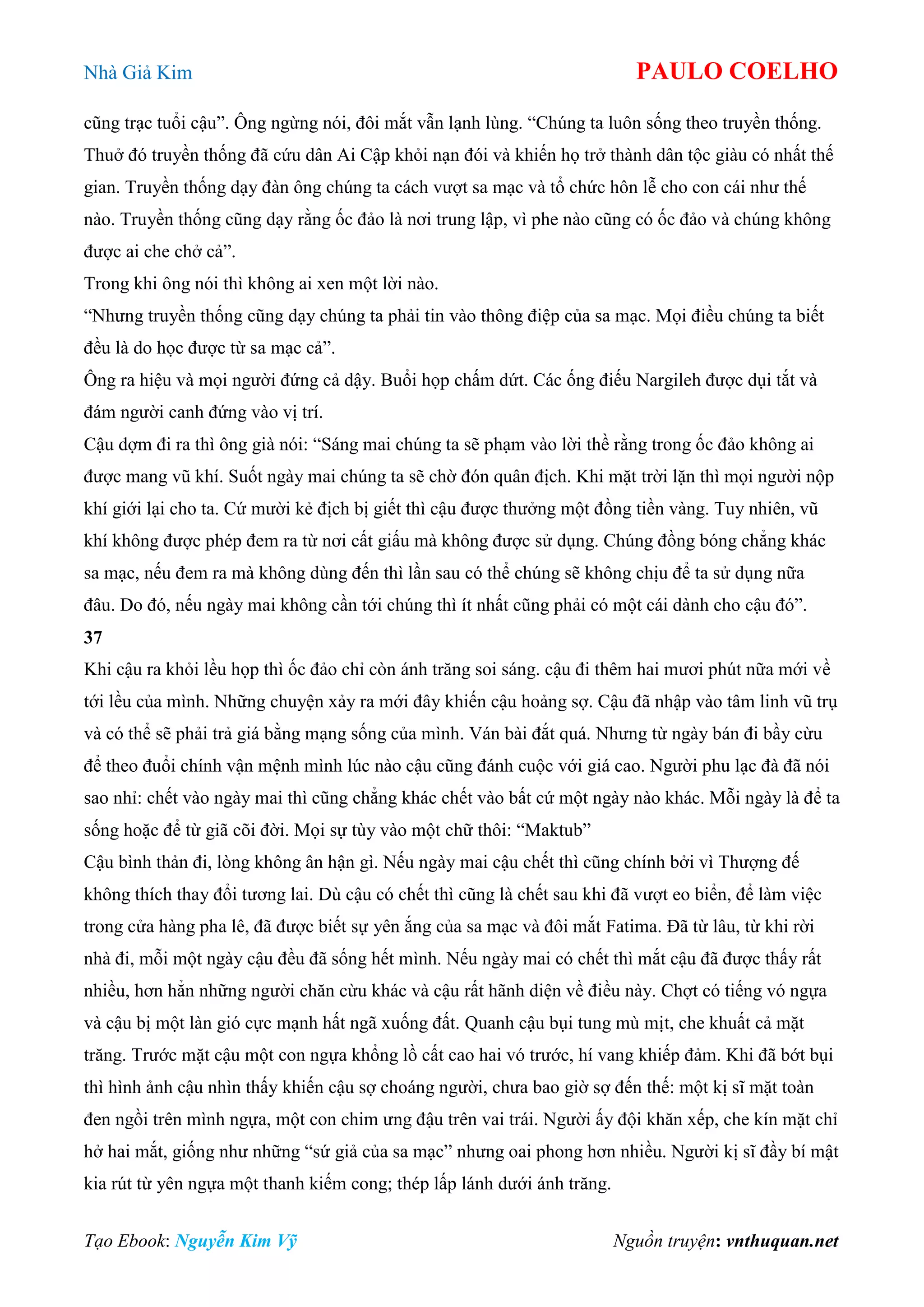 Nhà Giả Kim PAULO COELHO
Tạo Ebook: Nguyễn Kim Vỹ Nguồn truyện: vnthuquan.net
cũng trạc tuổi cậu”. Ông ngừng nói, đôi mắt vẫn lạnh lùng. “Chúng ta luôn sống theo truyền thống.
Thuở đó truyền thống đã cứu dân Ai Cập khỏi nạn đói và khiến họ trở thành dân tộc giàu có nhất thế
gian. Truyền thống dạy đàn ông chúng ta cách vượt sa mạc và tổ chức hôn lễ cho con cái như thế
nào. Truyền thống cũng dạy rằng ốc đảo là nơi trung lập, vì phe nào cũng có ốc đảo và chúng không
được ai che chở cả”.
Trong khi ông nói thì không ai xen một lời nào.
“Nhưng truyền thống cũng dạy chúng ta phải tin vào thông điệp của sa mạc. Mọi điều chúng ta biết
đều là do học được từ sa mạc cả”.
Ông ra hiệu và mọi người đứng cả dậy. Buổi họp chấm dứt. Các ống điếu Nargileh được dụi tắt và
đám người canh đứng vào vị trí.
Cậu dợm đi ra thì ông già nói: “Sáng mai chúng ta sẽ phạm vào lời thề rằng trong ốc đảo không ai
được mang vũ khí. Suốt ngày mai chúng ta sẽ chờ đón quân địch. Khi mặt trời lặn thì mọi người nộp
khí giới lại cho ta. Cứ mười kẻ địch bị giết thì cậu được thưởng một đồng tiền vàng. Tuy nhiên, vũ
khí không được phép đem ra từ nơi cất giấu mà không được sử dụng. Chúng đồng bóng chẳng khác
sa mạc, nếu đem ra mà không dùng đến thì lần sau có thể chúng sẽ không chịu để ta sử dụng nữa
đâu. Do đó, nếu ngày mai không cần tới chúng thì ít nhất cũng phải có một cái dành cho cậu đó”.
37
Khi cậu ra khỏi lều họp thì ốc đảo chỉ còn ánh trăng soi sáng. cậu đi thêm hai mươi phút nữa mới về
tới lều của mình. Những chuyện xảy ra mới đây khiến cậu hoảng sợ. Cậu đã nhập vào tâm linh vũ trụ
và có thể sẽ phải trả giá bằng mạng sống của mình. Ván bài đắt quá. Nhưng từ ngày bán đi bầy cừu
để theo đuổi chính vận mệnh mình lúc nào cậu cũng đánh cuộc với giá cao. Người phu lạc đà đã nói
sao nhỉ: chết vào ngày mai thì cũng chẳng khác chết vào bất cứ một ngày nào khác. Mỗi ngày là để ta
sống hoặc để từ giã cõi đời. Mọi sự tùy vào một chữ thôi: “Maktub”
Cậu bình thản đi, lòng không ân hận gì. Nếu ngày mai cậu chết thì cũng chính bởi vì Thượng đế
không thích thay đổi tương lai. Dù cậu có chết thì cũng là chết sau khi đã vượt eo biển, để làm việc
trong cửa hàng pha lê, đã được biết sự yên ắng của sa mạc và đôi mắt Fatima. Đã từ lâu, từ khi rời
nhà đi, mỗi một ngày cậu đều đã sống hết mình. Nếu ngày mai có chết thì mắt cậu đã được thấy rất
nhiều, hơn hẳn những người chăn cừu khác và cậu rất hãnh diện về điều này. Chợt có tiếng vó ngựa
và cậu bị một làn gió cực mạnh hất ngã xuống đất. Quanh cậu bụi tung mù mịt, che khuất cả mặt
trăng. Trước mặt cậu một con ngựa khổng lồ cất cao hai vó trước, hí vang khiếp đảm. Khi đã bớt bụi
thì hình ảnh cậu nhìn thấy khiến cậu sợ choáng người, chưa bao giờ sợ đến thế: một kị sĩ mặt toàn
đen ngồi trên mình ngựa, một con chim ưng đậu trên vai trái. Người ấy đội khăn xếp, che kín mặt chỉ
hở hai mắt, giống như những “sứ giả của sa mạc” nhưng oai phong hơn nhiều. Người kị sĩ đầy bí mật
kia rút từ yên ngựa một thanh kiếm cong; thép lấp lánh dưới ánh trăng.
 