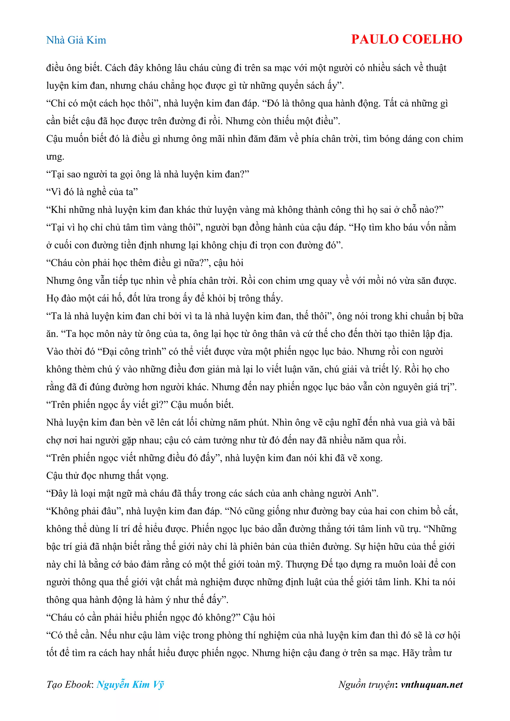 Nhà Giả Kim PAULO COELHO
Tạo Ebook: Nguyễn Kim Vỹ Nguồn truyện: vnthuquan.net
điều ông biết. Cách đây không lâu cháu cùng đi trên sa mạc với một người có nhiều sách về thuật
luyện kim đan, nhưng cháu chẳng học được gì từ những quyển sách ấy”.
“Chỉ có một cách học thôi”, nhà luyện kim đan đáp. “Đó là thông qua hành động. Tất cả những gì
cần biết cậu đã học được trên đường đi rồi. Nhưng còn thiếu một điều”.
Cậu muốn biết đó là điều gì nhưng ông mãi nhìn đăm đăm về phía chân trời, tìm bóng dáng con chim
ưng.
“Tại sao người ta gọi ông là nhà luyện kim đan?”
“Vì đó là nghề của ta”
“Khi những nhà luyện kim đan khác thử luyện vàng mà không thành công thì họ sai ở chỗ nào?”
“Tại vì họ chỉ chủ tâm tìm vàng thôi”, người bạn đồng hành của cậu đáp. “Họ tìm kho báu vốn nằm
ở cuối con đường tiền định nhưng lại không chịu đi trọn con đường đó”.
“Cháu còn phải học thêm điều gì nữa?”, cậu hỏi
Nhưng ông vẫn tiếp tục nhìn về phía chân trời. Rồi con chim ưng quay về với mồi nó vừa săn được.
Họ đào một cái hố, đốt lửa trong ấy để khỏi bị trông thấy.
“Ta là nhà luyện kim đan chỉ bởi vì ta là nhà luyện kim đan, thế thôi”, ông nói trong khi chuẩn bị bữa
ăn. “Ta học môn này từ ông của ta, ông lại học từ ông thân và cứ thế cho đến thời tạo thiên lập địa.
Vào thời đó “Đại công trình” có thể viết được vừa một phiến ngọc lục bảo. Nhưng rồi con người
không thèm chú ý vào những điều đơn giản mà lại lo viết luận văn, chú giải và triết lý. Rồi họ cho
rằng đã đi đúng đường hơn người khác. Nhưng đến nay phiến ngọc lục bảo vẫn còn nguyên giá trị”.
“Trên phiến ngọc ấy viết gì?” Cậu muốn biết.
Nhà luyện kim đan bèn vẽ lên cát lối chừng năm phút. Nhìn ông vẽ cậu nghĩ đến nhà vua già và bãi
chợ nơi hai người gặp nhau; cậu có cảm tưởng như từ đó đến nay đã nhiều năm qua rồi.
“Trên phiến ngọc viết những điều đó đấy”, nhà luyện kim đan nói khi đã vẽ xong.
Cậu thử đọc nhưng thất vọng.
“Đây là loại mật ngữ mà cháu đã thấy trong các sách của anh chàng người Anh”.
“Không phải đâu”, nhà luyện kim đan đáp. “Nó cũng giống như đường bay của hai con chim bồ cắt,
không thể dùng lí trí để hiểu được. Phiến ngọc lục bảo dẫn đường thẳng tới tâm linh vũ trụ. “Những
bậc trí giả đã nhận biết rằng thế giới này chỉ là phiên bản của thiên đường. Sự hiện hữu của thế giới
này chỉ là bằng cớ bảo đảm rằng có một thế giới toàn mỹ. Thượng Đế tạo dựng ra muôn loài để con
người thông qua thế giới vật chất mà nghiệm được những định luật của thế giới tâm linh. Khi ta nói
thông qua hành động là hàm ý như thế đấy”.
“Cháu có cần phải hiểu phiến ngọc đó không?” Cậu hỏi
“Có thể cần. Nếu như cậu làm việc trong phòng thí nghiệm của nhà luyện kim đan thì đó sẽ là cơ hội
tốt để tìm ra cách hay nhất hiểu được phiến ngọc. Nhưng hiện cậu đang ở trên sa mạc. Hãy trầm tư
 