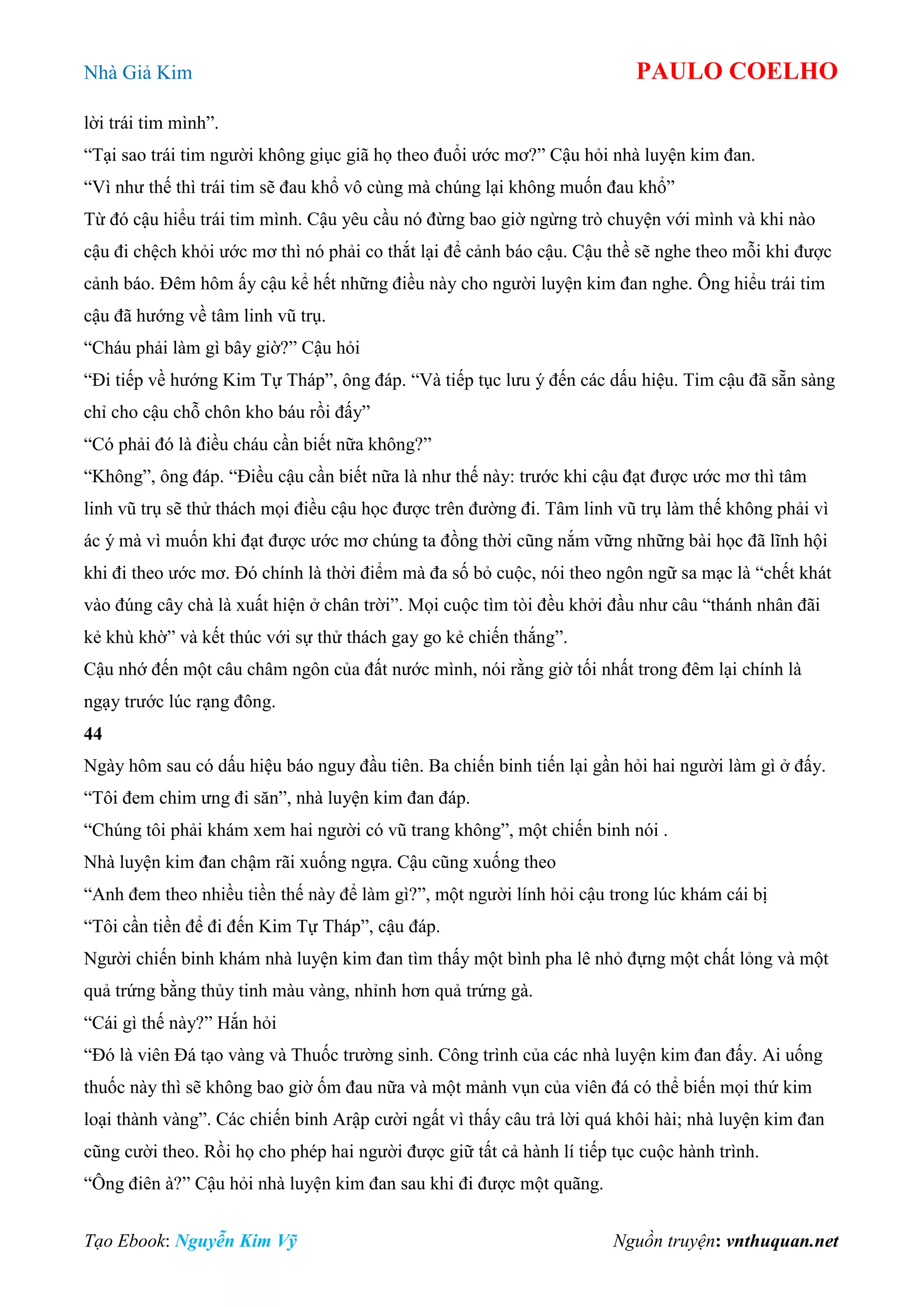 Nhà Giả Kim PAULO COELHO
Tạo Ebook: Nguyễn Kim Vỹ Nguồn truyện: vnthuquan.net
lời trái tim mình”.
“Tại sao trái tim người không giục giã họ theo đuổi ước mơ?” Cậu hỏi nhà luyện kim đan.
“Vì như thế thì trái tim sẽ đau khổ vô cùng mà chúng lại không muốn đau khổ”
Từ đó cậu hiểu trái tim mình. Cậu yêu cầu nó đừng bao giờ ngừng trò chuyện với mình và khi nào
cậu đi chệch khỏi ước mơ thì nó phải co thắt lại để cảnh báo cậu. Cậu thề sẽ nghe theo mỗi khi được
cảnh báo. Đêm hôm ấy cậu kể hết những điều này cho người luyện kim đan nghe. Ông hiểu trái tim
cậu đã hướng về tâm linh vũ trụ.
“Cháu phải làm gì bây giờ?” Cậu hỏi
“Đi tiếp về hướng Kim Tự Tháp”, ông đáp. “Và tiếp tục lưu ý đến các dấu hiệu. Tim cậu đã sẵn sàng
chỉ cho cậu chỗ chôn kho báu rồi đấy”
“Có phải đó là điều cháu cần biết nữa không?”
“Không”, ông đáp. “Điều cậu cần biết nữa là như thế này: trước khi cậu đạt được ước mơ thì tâm
linh vũ trụ sẽ thử thách mọi điều cậu học được trên đường đi. Tâm linh vũ trụ làm thế không phải vì
ác ý mà vì muốn khi đạt được ước mơ chúng ta đồng thời cũng nắm vững những bài học đã lĩnh hội
khi đi theo ước mơ. Đó chính là thời điểm mà đa số bỏ cuộc, nói theo ngôn ngữ sa mạc là “chết khát
vào đúng cây chà là xuất hiện ở chân trời”. Mọi cuộc tìm tòi đều khởi đầu như câu “thánh nhân đãi
kẻ khù khờ” và kết thúc với sự thử thách gay go kẻ chiến thắng”.
Cậu nhớ đến một câu châm ngôn của đất nước mình, nói rằng giờ tối nhất trong đêm lại chính là
ngạy trước lúc rạng đông.
44
Ngày hôm sau có dấu hiệu báo nguy đầu tiên. Ba chiến binh tiến lại gần hỏi hai người làm gì ở đấy.
“Tôi đem chim ưng đi săn”, nhà luyện kim đan đáp.
“Chúng tôi phải khám xem hai người có vũ trang không”, một chiến binh nói .
Nhà luyện kim đan chậm rãi xuống ngựa. Cậu cũng xuống theo
“Anh đem theo nhiều tiền thế này để làm gì?”, một người lính hỏi cậu trong lúc khám cái bị
“Tôi cần tiền để đi đến Kim Tự Tháp”, cậu đáp.
Người chiến binh khám nhà luyện kim đan tìm thấy một bình pha lê nhỏ đựng một chất lỏng và một
quả trứng bằng thủy tinh màu vàng, nhỉnh hơn quả trứng gà.
“Cái gì thế này?” Hắn hỏi
“Đó là viên Đá tạo vàng và Thuốc trường sinh. Công trình của các nhà luyện kim đan đấy. Ai uống
thuốc này thì sẽ không bao giờ ốm đau nữa và một mảnh vụn của viên đá có thể biến mọi thứ kim
loại thành vàng”. Các chiến binh Arập cười ngất vì thấy câu trả lời quá khôi hài; nhà luyện kim đan
cũng cười theo. Rồi họ cho phép hai người được giữ tất cả hành lí tiếp tục cuộc hành trình.
“Ông điên à?” Cậu hỏi nhà luyện kim đan sau khi đi được một quãng.
 