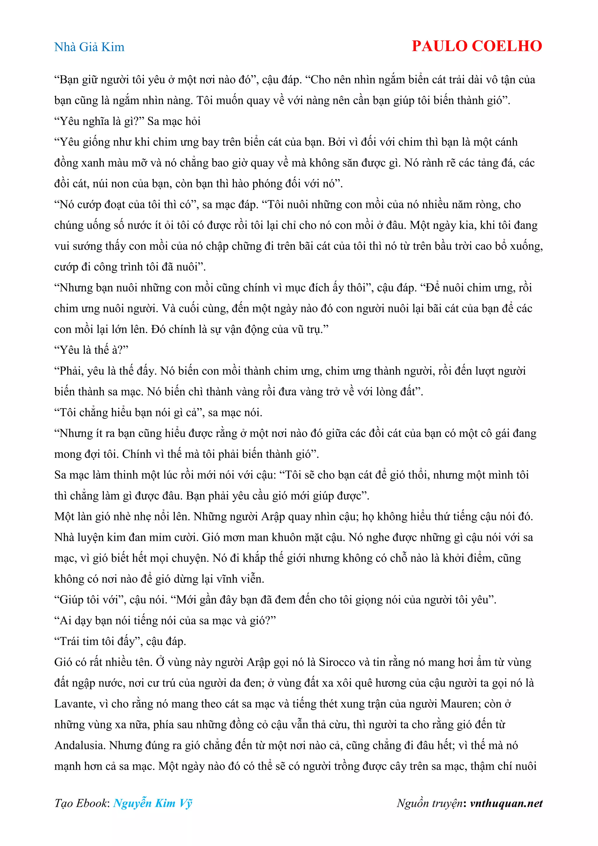 Nhà Giả Kim PAULO COELHO
Tạo Ebook: Nguyễn Kim Vỹ Nguồn truyện: vnthuquan.net
“Bạn giữ người tôi yêu ở một nơi nào đó”, cậu đáp. “Cho nên nhìn ngắm biển cát trải dài vô tận của
bạn cũng là ngắm nhìn nàng. Tôi muốn quay về với nàng nên cần bạn giúp tôi biến thành gió”.
“Yêu nghĩa là gì?” Sa mạc hỏi
“Yêu giống như khi chim ưng bay trên biển cát của bạn. Bởi vì đối với chim thì bạn là một cánh
đồng xanh màu mỡ và nó chẳng bao giờ quay về mà không săn được gì. Nó rành rẽ các tảng đá, các
đồi cát, núi non của bạn, còn bạn thì hào phóng đối với nó”.
“Nó cướp đoạt của tôi thì có”, sa mạc đáp. “Tôi nuôi những con mồi của nó nhiều năm ròng, cho
chúng uống số nước ít ỏi tôi có được rồi tôi lại chỉ cho nó con mồi ở đâu. Một ngày kia, khi tôi đang
vui sướng thấy con mồi của nó chập chững đi trên bãi cát của tôi thì nó từ trên bầu trời cao bổ xuống,
cướp đi công trình tôi đã nuôi”.
“Nhưng bạn nuôi những con mồi cũng chính vì mục đích ấy thôi”, cậu đáp. “Để nuôi chim ưng, rồi
chim ưng nuôi người. Và cuối cùng, đến một ngày nào đó con người nuôi lại bãi cát của bạn để các
con mồi lại lớn lên. Đó chính là sự vận động của vũ trụ.”
“Yêu là thế à?”
“Phải, yêu là thế đấy. Nó biến con mồi thành chim ưng, chim ưng thành người, rồi đến lượt người
biến thành sa mạc. Nó biến chì thành vàng rồi đưa vàng trở về với lòng đất”.
“Tôi chẳng hiểu bạn nói gì cả”, sa mạc nói.
“Nhưng ít ra bạn cũng hiểu được rằng ở một nơi nào đó giữa các đồi cát của bạn có một cô gái đang
mong đợi tôi. Chính vì thế mà tôi phải biến thành gió”.
Sa mạc làm thinh một lúc rồi mới nói với cậu: “Tôi sẽ cho bạn cát để gió thổi, nhưng một mình tôi
thì chẳng làm gì được đâu. Bạn phải yêu cầu gió mới giúp được”.
Một làn gió nhè nhẹ nổi lên. Những người Arập quay nhìn cậu; họ không hiểu thứ tiếng cậu nói đó.
Nhà luyện kim đan mỉm cười. Gió mơn man khuôn mặt cậu. Nó nghe được những gì cậu nói với sa
mạc, vì gió biết hết mọi chuyện. Nó đi khắp thế giới nhưng không có chỗ nào là khởi điểm, cũng
không có nơi nào để gió dừng lại vĩnh viễn.
“Giúp tôi với”, cậu nói. “Mới gần đây bạn đã đem đến cho tôi giọng nói của người tôi yêu”.
“Ai dạy bạn nói tiếng nói của sa mạc và gió?”
“Trái tim tôi đấy”, cậu đáp.
Gió có rất nhiều tên. Ở vùng này người Arập gọi nó là Sirocco và tin rằng nó mang hơi ẩm từ vùng
đất ngập nước, nơi cư trú của người da đen; ở vùng đất xa xôi quê hương của cậu người ta gọi nó là
Lavante, vì cho rằng nó mang theo cát sa mạc và tiếng thét xung trận của người Mauren; còn ở
những vùng xa nữa, phía sau những đồng cỏ cậu vẫn thả cừu, thì người ta cho rằng gió đến từ
Andalusia. Nhưng đúng ra gió chẳng đến từ một nơi nào cả, cũng chẳng đi đâu hết; vì thế mà nó
mạnh hơn cả sa mạc. Một ngày nào đó có thể sẽ có người trồng được cây trên sa mạc, thậm chí nuôi
 