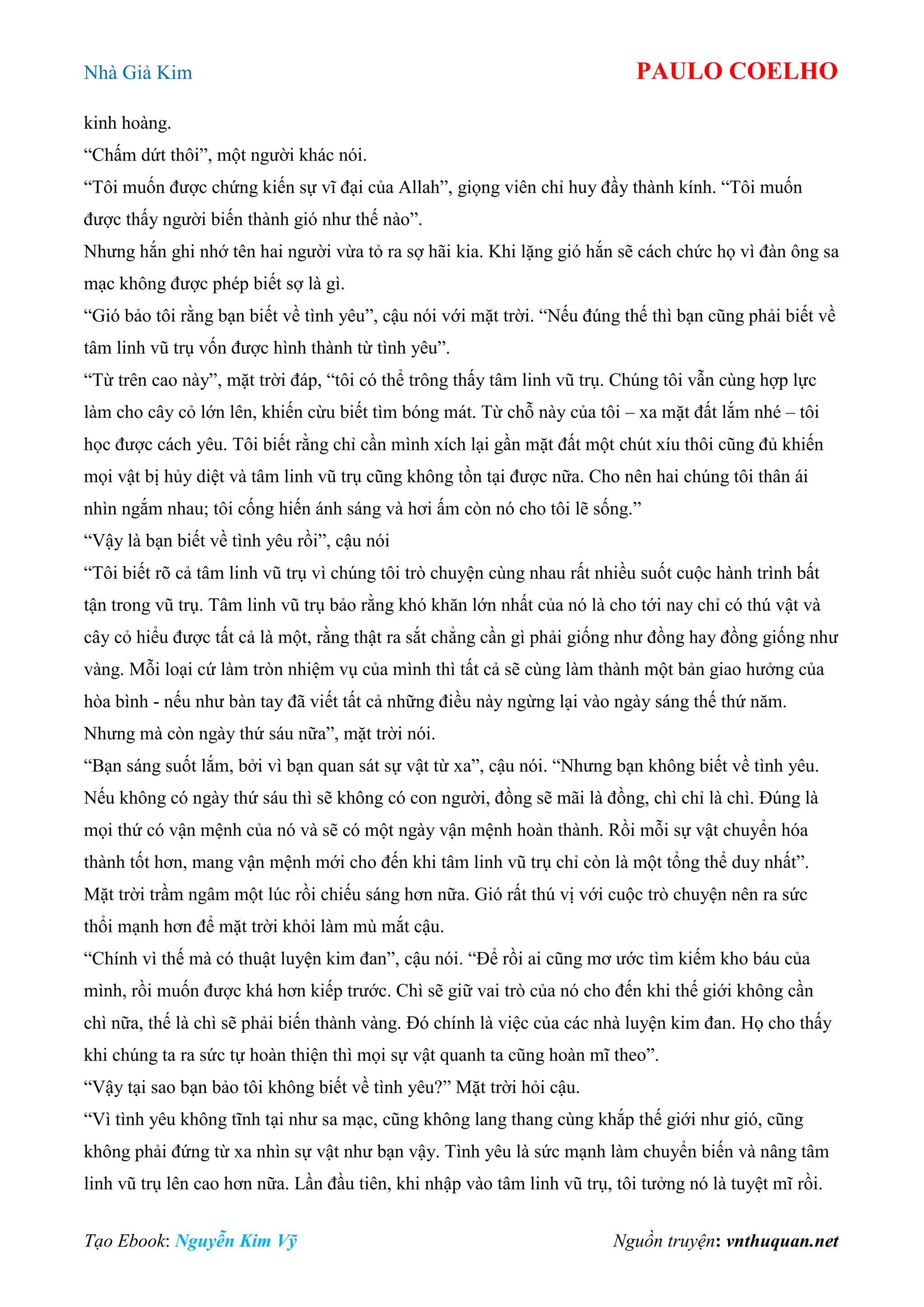 Nhà Giả Kim PAULO COELHO
Tạo Ebook: Nguyễn Kim Vỹ Nguồn truyện: vnthuquan.net
kinh hoàng.
“Chấm dứt thôi”, một người khác nói.
“Tôi muốn được chứng kiến sự vĩ đại của Allah”, giọng viên chỉ huy đầy thành kính. “Tôi muốn
được thấy người biến thành gió như thế nào”.
Nhưng hắn ghi nhớ tên hai người vừa tỏ ra sợ hãi kia. Khi lặng gió hắn sẽ cách chức họ vì đàn ông sa
mạc không được phép biết sợ là gì.
“Gió bảo tôi rằng bạn biết về tình yêu”, cậu nói với mặt trời. “Nếu đúng thế thì bạn cũng phải biết về
tâm linh vũ trụ vốn được hình thành từ tình yêu”.
“Từ trên cao này”, mặt trời đáp, “tôi có thể trông thấy tâm linh vũ trụ. Chúng tôi vẫn cùng hợp lực
làm cho cây cỏ lớn lên, khiến cừu biết tìm bóng mát. Từ chỗ này của tôi – xa mặt đất lắm nhé – tôi
học được cách yêu. Tôi biết rằng chỉ cần mình xích lại gần mặt đất một chút xíu thôi cũng đủ khiến
mọi vật bị hủy diệt và tâm linh vũ trụ cũng không tồn tại được nữa. Cho nên hai chúng tôi thân ái
nhìn ngắm nhau; tôi cống hiến ánh sáng và hơi ấm còn nó cho tôi lẽ sống.”
“Vậy là bạn biết về tình yêu rồi”, cậu nói
“Tôi biết rõ cả tâm linh vũ trụ vì chúng tôi trò chuyện cùng nhau rất nhiều suốt cuộc hành trình bất
tận trong vũ trụ. Tâm linh vũ trụ bảo rằng khó khăn lớn nhất của nó là cho tới nay chỉ có thú vật và
cây cỏ hiểu được tất cả là một, rằng thật ra sắt chẳng cần gì phải giống như đồng hay đồng giống như
vàng. Mỗi loại cứ làm tròn nhiệm vụ của mình thì tất cả sẽ cùng làm thành một bản giao hưởng của
hòa bình - nếu như bàn tay đã viết tất cả những điều này ngừng lại vào ngày sáng thế thứ năm.
Nhưng mà còn ngày thứ sáu nữa”, mặt trời nói.
“Bạn sáng suốt lắm, bởi vì bạn quan sát sự vật từ xa”, cậu nói. “Nhưng bạn không biết về tình yêu.
Nếu không có ngày thứ sáu thì sẽ không có con người, đồng sẽ mãi là đồng, chì chỉ là chì. Đúng là
mọi thứ có vận mệnh của nó và sẽ có một ngày vận mệnh hoàn thành. Rồi mỗi sự vật chuyển hóa
thành tốt hơn, mang vận mệnh mới cho đến khi tâm linh vũ trụ chỉ còn là một tổng thể duy nhất”.
Mặt trời trầm ngâm một lúc rồi chiếu sáng hơn nữa. Gió rất thú vị với cuộc trò chuyện nên ra sức
thổi mạnh hơn để mặt trời khỏi làm mù mắt cậu.
“Chính vì thế mà có thuật luyện kim đan”, cậu nói. “Để rồi ai cũng mơ ước tìm kiếm kho báu của
mình, rồi muốn được khá hơn kiếp trước. Chì sẽ giữ vai trò của nó cho đến khi thế giới không cần
chì nữa, thế là chì sẽ phải biến thành vàng. Đó chính là việc của các nhà luyện kim đan. Họ cho thấy
khi chúng ta ra sức tự hoàn thiện thì mọi sự vật quanh ta cũng hoàn mĩ theo”.
“Vậy tại sao bạn bảo tôi không biết về tình yêu?” Mặt trời hỏi cậu.
“Vì tình yêu không tĩnh tại như sa mạc, cũng không lang thang cùng khắp thế giới như gió, cũng
không phải đứng từ xa nhìn sự vật như bạn vậy. Tình yêu là sức mạnh làm chuyển biến và nâng tâm
linh vũ trụ lên cao hơn nữa. Lần đầu tiên, khi nhập vào tâm linh vũ trụ, tôi tưởng nó là tuyệt mĩ rồi.
 