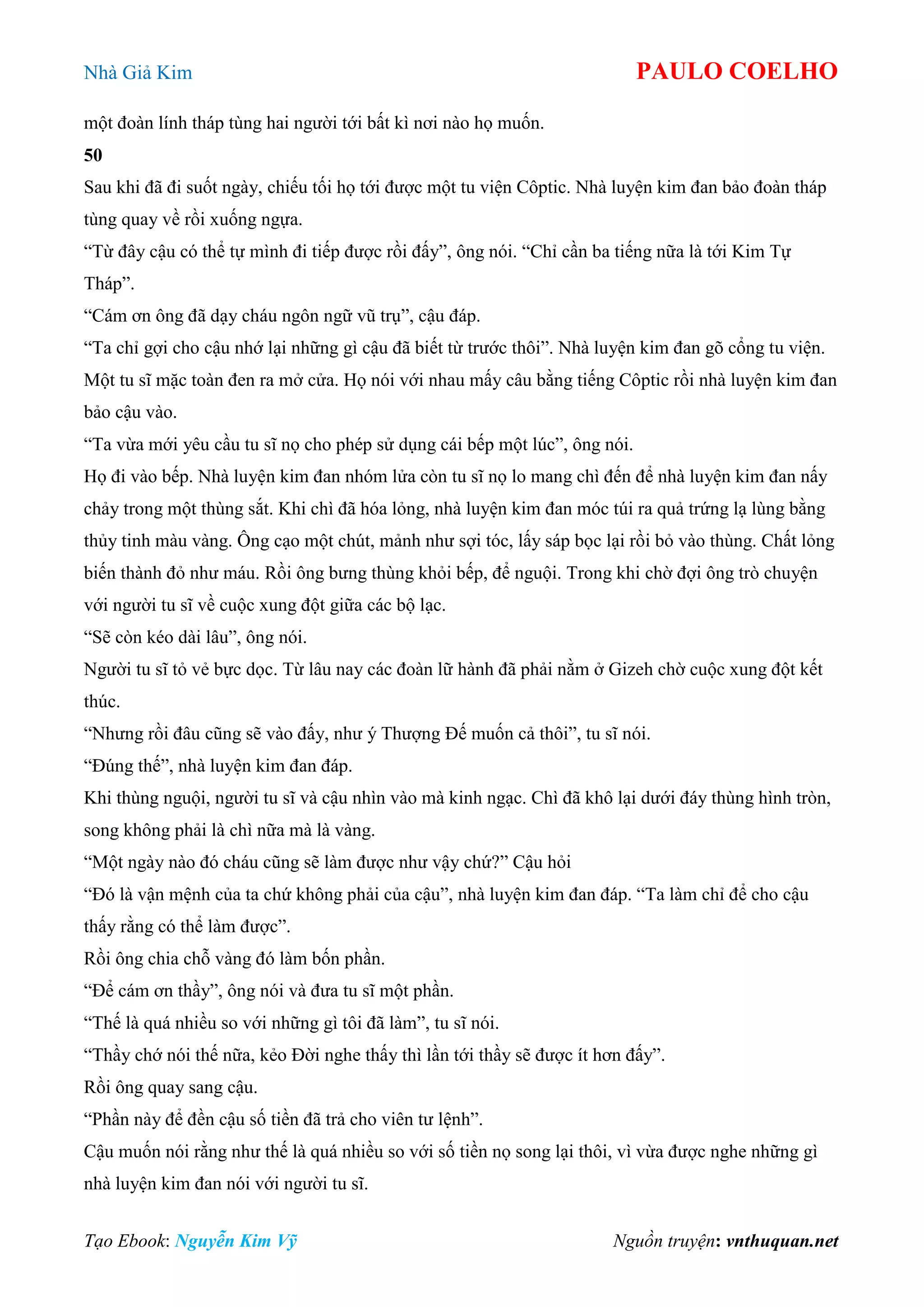 Nhà Giả Kim PAULO COELHO
Tạo Ebook: Nguyễn Kim Vỹ Nguồn truyện: vnthuquan.net
một đoàn lính tháp tùng hai người tới bất kì nơi nào họ muốn.
50
Sau khi đã đi suốt ngày, chiếu tối họ tới được một tu viện Côptic. Nhà luyện kim đan bảo đoàn tháp
tùng quay về rồi xuống ngựa.
“Từ đây cậu có thể tự mình đi tiếp được rồi đấy”, ông nói. “Chỉ cần ba tiếng nữa là tới Kim Tự
Tháp”.
“Cám ơn ông đã dạy cháu ngôn ngữ vũ trụ”, cậu đáp.
“Ta chỉ gợi cho cậu nhớ lại những gì cậu đã biết từ trước thôi”. Nhà luyện kim đan gõ cổng tu viện.
Một tu sĩ mặc toàn đen ra mở cửa. Họ nói với nhau mấy câu bằng tiếng Côptic rồi nhà luyện kim đan
bảo cậu vào.
“Ta vừa mới yêu cầu tu sĩ nọ cho phép sử dụng cái bếp một lúc”, ông nói.
Họ đi vào bếp. Nhà luyện kim đan nhóm lửa còn tu sĩ nọ lo mang chì đến để nhà luyện kim đan nấy
chảy trong một thùng sắt. Khi chì đã hóa lỏng, nhà luyện kim đan móc túi ra quả trứng lạ lùng bằng
thủy tinh màu vàng. Ông cạo một chút, mảnh như sợi tóc, lấy sáp bọc lại rồi bỏ vào thùng. Chất lỏng
biến thành đỏ như máu. Rồi ông bưng thùng khỏi bếp, để nguội. Trong khi chờ đợi ông trò chuyện
với người tu sĩ về cuộc xung đột giữa các bộ lạc.
“Sẽ còn kéo dài lâu”, ông nói.
Người tu sĩ tỏ vẻ bực dọc. Từ lâu nay các đoàn lữ hành đã phải nằm ở Gizeh chờ cuộc xung đột kết
thúc.
“Nhưng rồi đâu cũng sẽ vào đấy, như ý Thượng Đế muốn cả thôi”, tu sĩ nói.
“Đúng thế”, nhà luyện kim đan đáp.
Khi thùng nguội, người tu sĩ và cậu nhìn vào mà kinh ngạc. Chì đã khô lại dưới đáy thùng hình tròn,
song không phải là chì nữa mà là vàng.
“Một ngày nào đó cháu cũng sẽ làm được như vậy chứ?” Cậu hỏi
“Đó là vận mệnh của ta chứ không phải của cậu”, nhà luyện kim đan đáp. “Ta làm chỉ để cho cậu
thấy rằng có thể làm được”.
Rồi ông chia chỗ vàng đó làm bốn phần.
“Để cám ơn thầy”, ông nói và đưa tu sĩ một phần.
“Thế là quá nhiều so với những gì tôi đã làm”, tu sĩ nói.
“Thầy chớ nói thế nữa, kẻo Đời nghe thấy thì lần tới thầy sẽ được ít hơn đấy”.
Rồi ông quay sang cậu.
“Phần này để đền cậu số tiền đã trả cho viên tư lệnh”.
Cậu muốn nói rằng như thế là quá nhiều so với số tiền nọ song lại thôi, vì vừa được nghe những gì
nhà luyện kim đan nói với người tu sĩ.
 