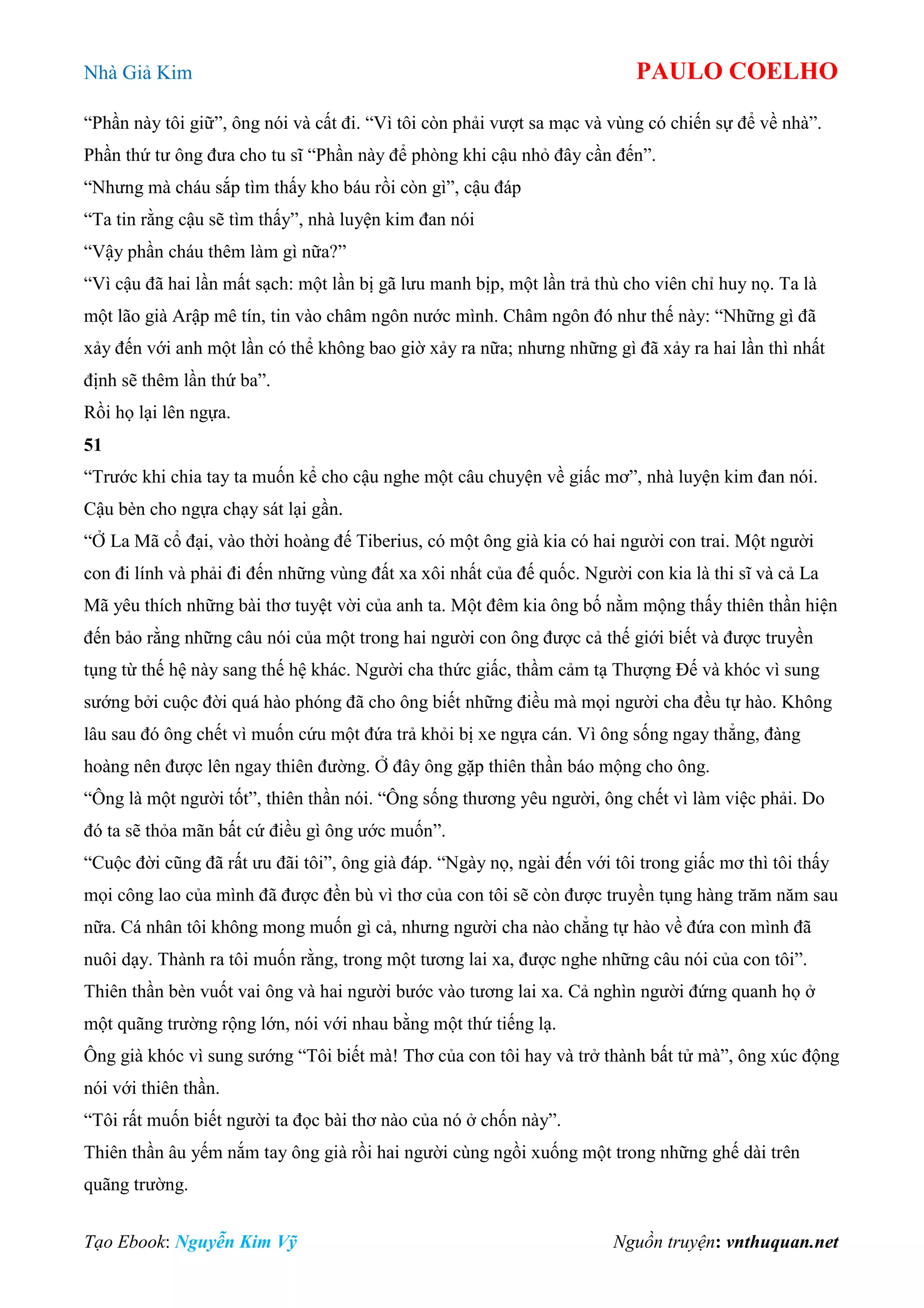 Nhà Giả Kim PAULO COELHO
Tạo Ebook: Nguyễn Kim Vỹ Nguồn truyện: vnthuquan.net
“Phần này tôi giữ”, ông nói và cất đi. “Vì tôi còn phải vượt sa mạc và vùng có chiến sự để về nhà”.
Phần thứ tư ông đưa cho tu sĩ “Phần này để phòng khi cậu nhỏ đây cần đến”.
“Nhưng mà cháu sắp tìm thấy kho báu rồi còn gì”, cậu đáp
“Ta tin rằng cậu sẽ tìm thấy”, nhà luyện kim đan nói
“Vậy phần cháu thêm làm gì nữa?”
“Vì cậu đã hai lần mất sạch: một lần bị gã lưu manh bịp, một lần trả thù cho viên chỉ huy nọ. Ta là
một lão già Arập mê tín, tin vào châm ngôn nước mình. Châm ngôn đó như thế này: “Những gì đã
xảy đến với anh một lần có thể không bao giờ xảy ra nữa; nhưng những gì đã xảy ra hai lần thì nhất
định sẽ thêm lần thứ ba”.
Rồi họ lại lên ngựa.
51
“Trước khi chia tay ta muốn kể cho cậu nghe một câu chuyện về giấc mơ”, nhà luyện kim đan nói.
Cậu bèn cho ngựa chạy sát lại gần.
“Ở La Mã cổ đại, vào thời hoàng đế Tiberius, có một ông già kia có hai người con trai. Một người
con đi lính và phải đi đến những vùng đất xa xôi nhất của đế quốc. Người con kia là thi sĩ và cả La
Mã yêu thích những bài thơ tuyệt vời của anh ta. Một đêm kia ông bố nằm mộng thấy thiên thần hiện
đến bảo rằng những câu nói của một trong hai người con ông được cả thế giới biết và được truyền
tụng từ thế hệ này sang thế hệ khác. Người cha thức giấc, thầm cảm tạ Thượng Đế và khóc vì sung
sướng bởi cuộc đời quá hào phóng đã cho ông biết những điều mà mọi người cha đều tự hào. Không
lâu sau đó ông chết vì muốn cứu một đứa trả khỏi bị xe ngựa cán. Vì ông sống ngay thẳng, đàng
hoàng nên được lên ngay thiên đường. Ở đây ông gặp thiên thần báo mộng cho ông.
“Ông là một người tốt”, thiên thần nói. “Ông sống thương yêu người, ông chết vì làm việc phải. Do
đó ta sẽ thỏa mãn bất cứ điều gì ông ước muốn”.
“Cuộc đời cũng đã rất ưu đãi tôi”, ông già đáp. “Ngày nọ, ngài đến với tôi trong giấc mơ thì tôi thấy
mọi công lao của mình đã được đền bù vì thơ của con tôi sẽ còn được truyền tụng hàng trăm năm sau
nữa. Cá nhân tôi không mong muốn gì cả, nhưng người cha nào chẳng tự hào về đứa con mình đã
nuôi dạy. Thành ra tôi muốn rằng, trong một tương lai xa, được nghe những câu nói của con tôi”.
Thiên thần bèn vuốt vai ông và hai người bước vào tương lai xa. Cả nghìn người đứng quanh họ ở
một quãng trường rộng lớn, nói với nhau bằng một thứ tiếng lạ.
Ông già khóc vì sung sướng “Tôi biết mà! Thơ của con tôi hay và trở thành bất tử mà”, ông xúc động
nói với thiên thần.
“Tôi rất muốn biết người ta đọc bài thơ nào của nó ở chốn này”.
Thiên thần âu yếm nắm tay ông già rồi hai người cùng ngồi xuống một trong những ghế dài trên
quãng trường.
 