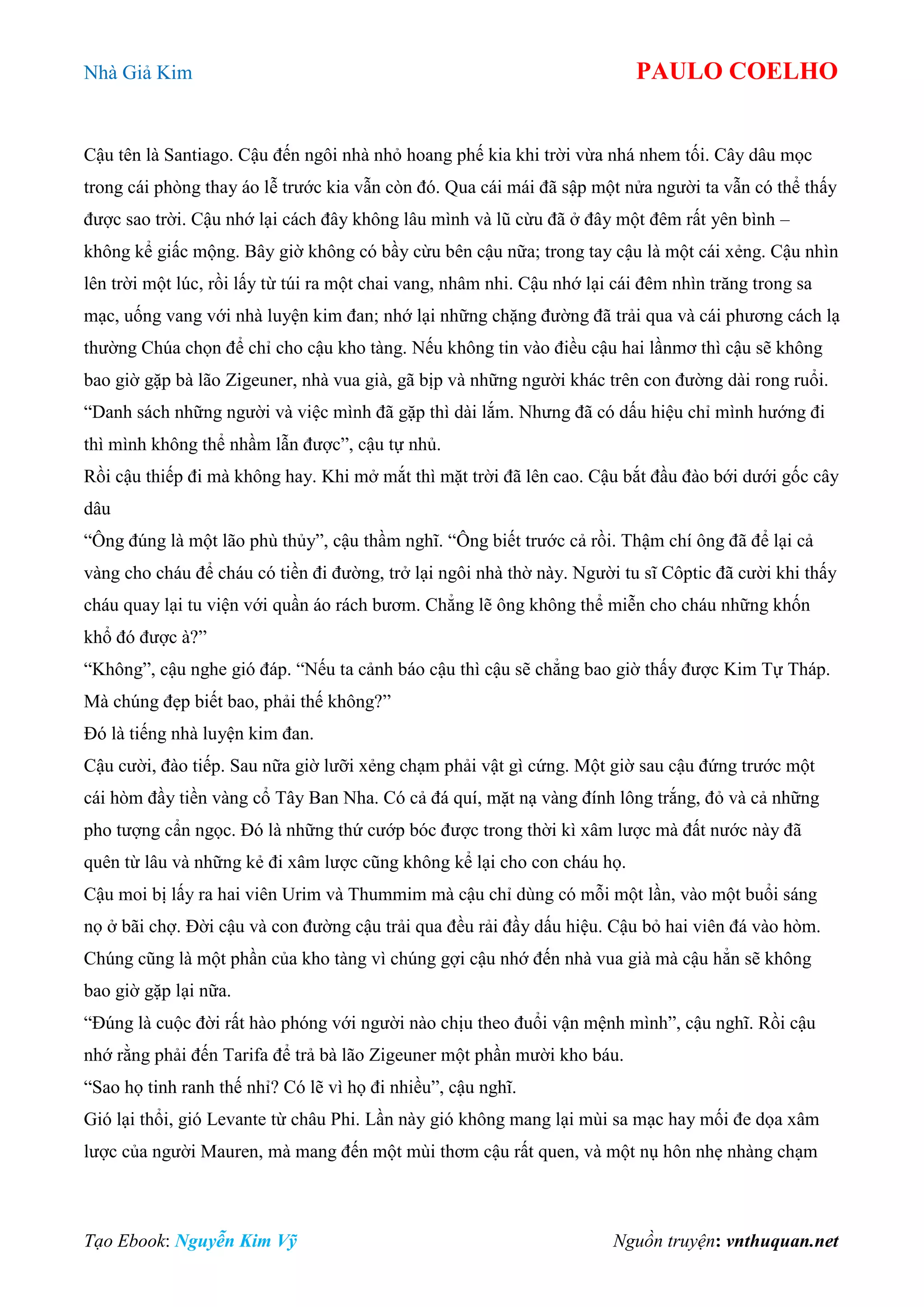 Nhà Giả Kim PAULO COELHO
Tạo Ebook: Nguyễn Kim Vỹ Nguồn truyện: vnthuquan.net
Cậu tên là Santiago. Cậu đến ngôi nhà nhỏ hoang phế kia khi trời vừa nhá nhem tối. Cây dâu mọc
trong cái phòng thay áo lễ trước kia vẫn còn đó. Qua cái mái đã sập một nửa người ta vẫn có thể thấy
được sao trời. Cậu nhớ lại cách đây không lâu mình và lũ cừu đã ở đây một đêm rất yên bình –
không kể giấc mộng. Bây giờ không có bầy cừu bên cậu nữa; trong tay cậu là một cái xẻng. Cậu nhìn
lên trời một lúc, rồi lấy từ túi ra một chai vang, nhâm nhi. Cậu nhớ lại cái đêm nhìn trăng trong sa
mạc, uống vang với nhà luyện kim đan; nhớ lại những chặng đường đã trải qua và cái phương cách lạ
thường Chúa chọn để chỉ cho cậu kho tàng. Nếu không tin vào điều cậu hai lầnmơ thì cậu sẽ không
bao giờ gặp bà lão Zigeuner, nhà vua già, gã bịp và những người khác trên con đường dài rong ruổi.
“Danh sách những người và việc mình đã gặp thì dài lắm. Nhưng đã có dấu hiệu chỉ mình hướng đi
thì mình không thể nhầm lẫn được”, cậu tự nhủ.
Rồi cậu thiếp đi mà không hay. Khi mở mắt thì mặt trời đã lên cao. Cậu bắt đầu đào bới dưới gốc cây
dâu
“Ông đúng là một lão phù thủy”, cậu thầm nghĩ. “Ông biết trước cả rồi. Thậm chí ông đã để lại cả
vàng cho cháu để cháu có tiền đi đường, trở lại ngôi nhà thờ này. Người tu sĩ Côptic đã cười khi thấy
cháu quay lại tu viện với quần áo rách bươm. Chẳng lẽ ông không thể miễn cho cháu những khốn
khổ đó được à?”
“Không”, cậu nghe gió đáp. “Nếu ta cảnh báo cậu thì cậu sẽ chẳng bao giờ thấy được Kim Tự Tháp.
Mà chúng đẹp biết bao, phải thế không?”
Đó là tiếng nhà luyện kim đan.
Cậu cười, đào tiếp. Sau nữa giờ lưỡi xẻng chạm phải vật gì cứng. Một giờ sau cậu đứng trước một
cái hòm đầy tiền vàng cổ Tây Ban Nha. Có cả đá quí, mặt nạ vàng đính lông trắng, đỏ và cả những
pho tượng cẩn ngọc. Đó là những thứ cướp bóc được trong thời kì xâm lược mà đất nước này đã
quên từ lâu và những kẻ đi xâm lược cũng không kể lại cho con cháu họ.
Cậu moi bị lấy ra hai viên Urim và Thummim mà cậu chỉ dùng có mỗi một lần, vào một buổi sáng
nọ ở bãi chợ. Đời cậu và con đường cậu trải qua đều rải đầy dấu hiệu. Cậu bỏ hai viên đá vào hòm.
Chúng cũng là một phần của kho tàng vì chúng gợi cậu nhớ đến nhà vua già mà cậu hẳn sẽ không
bao giờ gặp lại nữa.
“Đúng là cuộc đời rất hào phóng với người nào chịu theo đuổi vận mệnh mình”, cậu nghĩ. Rồi cậu
nhớ rằng phải đến Tarifa để trả bà lão Zigeuner một phần mười kho báu.
“Sao họ tinh ranh thế nhỉ? Có lẽ vì họ đi nhiều”, cậu nghĩ.
Gió lại thổi, gió Levante từ châu Phi. Lần này gió không mang lại mùi sa mạc hay mối đe dọa xâm
lược của người Mauren, mà mang đến một mùi thơm cậu rất quen, và một nụ hôn nhẹ nhàng chạm
 