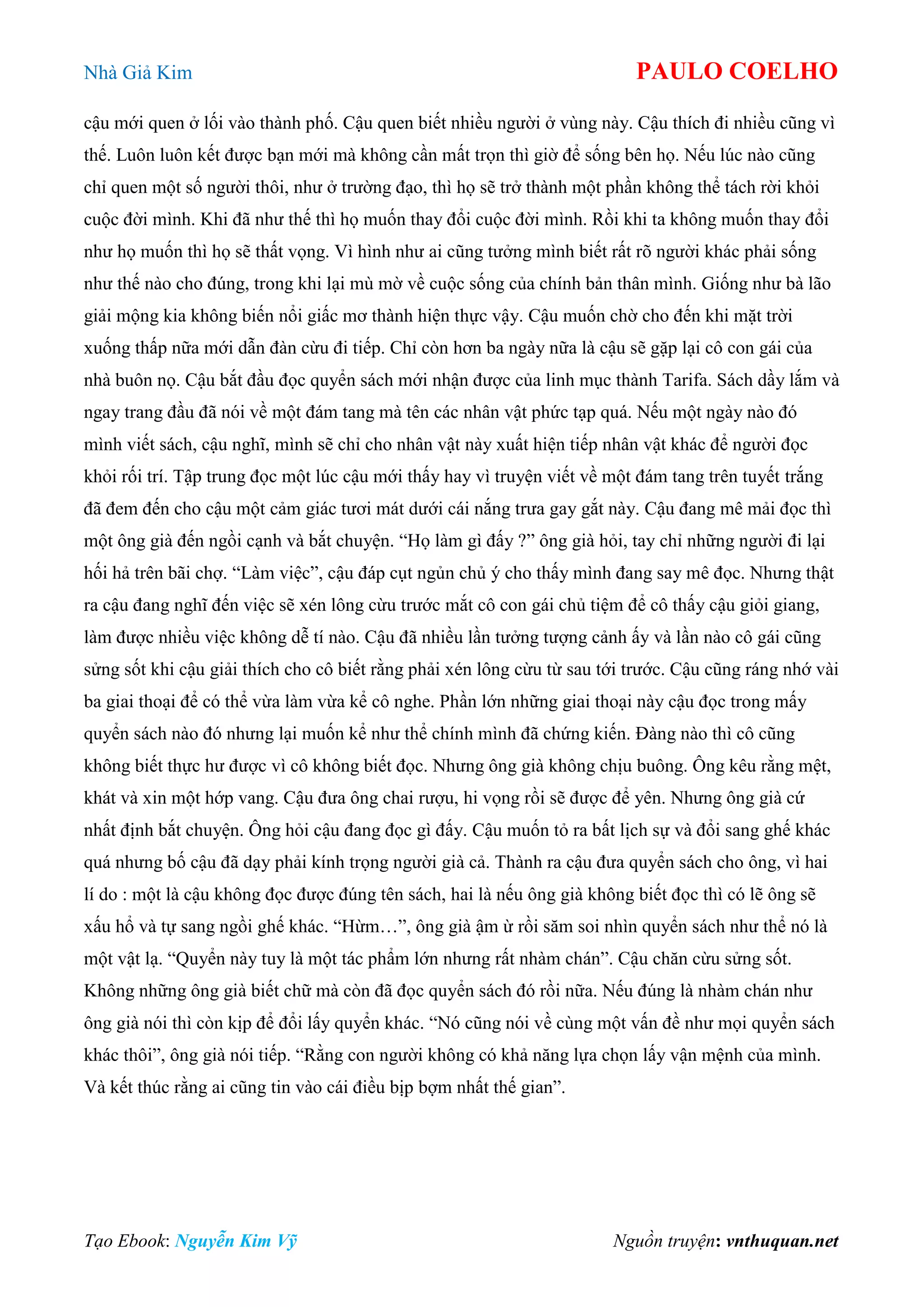Nhà Giả Kim PAULO COELHO
Tạo Ebook: Nguyễn Kim Vỹ Nguồn truyện: vnthuquan.net
cậu mới quen ở lối vào thành phố. Cậu quen biết nhiều người ở vùng này. Cậu thích đi nhiều cũng vì
thế. Luôn luôn kết được bạn mới mà không cần mất trọn thì giờ để sống bên họ. Nếu lúc nào cũng
chỉ quen một số người thôi, như ở trường đạo, thì họ sẽ trở thành một phần không thể tách rời khỏi
cuộc đời mình. Khi đã như thế thì họ muốn thay đổi cuộc đời mình. Rồi khi ta không muốn thay đổi
như họ muốn thì họ sẽ thất vọng. Vì hình như ai cũng tưởng mình biết rất rõ người khác phải sống
như thế nào cho đúng, trong khi lại mù mờ về cuộc sống của chính bản thân mình. Giống như bà lão
giải mộng kia không biến nổi giấc mơ thành hiện thực vậy. Cậu muốn chờ cho đến khi mặt trời
xuống thấp nữa mới dẫn đàn cừu đi tiếp. Chỉ còn hơn ba ngày nữa là cậu sẽ gặp lại cô con gái của
nhà buôn nọ. Cậu bắt đầu đọc quyển sách mới nhận được của linh mục thành Tarifa. Sách dầy lắm và
ngay trang đầu đã nói về một đám tang mà tên các nhân vật phức tạp quá. Nếu một ngày nào đó
mình viết sách, cậu nghĩ, mình sẽ chỉ cho nhân vật này xuất hiện tiếp nhân vật khác để người đọc
khỏi rối trí. Tập trung đọc một lúc cậu mới thấy hay vì truyện viết về một đám tang trên tuyết trắng
đã đem đến cho cậu một cảm giác tươi mát dưới cái nắng trưa gay gắt này. Cậu đang mê mải đọc thì
một ông già đến ngồi cạnh và bắt chuyện. “Họ làm gì đấy ?” ông già hỏi, tay chỉ những người đi lại
hối hả trên bãi chợ. “Làm việc”, cậu đáp cụt ngủn chủ ý cho thấy mình đang say mê đọc. Nhưng thật
ra cậu đang nghĩ đến việc sẽ xén lông cừu trước mắt cô con gái chủ tiệm để cô thấy cậu giỏi giang,
làm được nhiều việc không dễ tí nào. Cậu đã nhiều lần tưởng tượng cảnh ấy và lần nào cô gái cũng
sửng sốt khi cậu giải thích cho cô biết rằng phải xén lông cừu từ sau tới trước. Cậu cũng ráng nhớ vài
ba giai thoại để có thể vừa làm vừa kể cô nghe. Phần lớn những giai thoại này cậu đọc trong mấy
quyển sách nào đó nhưng lại muốn kể như thể chính mình đã chứng kiến. Đàng nào thì cô cũng
không biết thực hư được vì cô không biết đọc. Nhưng ông già không chịu buông. Ông kêu rằng mệt,
khát và xin một hớp vang. Cậu đưa ông chai rượu, hi vọng rồi sẽ được để yên. Nhưng ông già cứ
nhất định bắt chuyện. Ông hỏi cậu đang đọc gì đấy. Cậu muốn tỏ ra bất lịch sự và đổi sang ghế khác
quá nhưng bố cậu đã dạy phải kính trọng người già cả. Thành ra cậu đưa quyển sách cho ông, vì hai
lí do : một là cậu không đọc được đúng tên sách, hai là nếu ông già không biết đọc thì có lẽ ông sẽ
xấu hổ và tự sang ngồi ghế khác. “Hừm…”, ông già ậm ừ rồi săm soi nhìn quyển sách như thể nó là
một vật lạ. “Quyển này tuy là một tác phẩm lớn nhưng rất nhàm chán”. Cậu chăn cừu sửng sốt.
Không những ông già biết chữ mà còn đã đọc quyển sách đó rồi nữa. Nếu đúng là nhàm chán như
ông già nói thì còn kịp để đổi lấy quyển khác. “Nó cũng nói về cùng một vấn đề như mọi quyển sách
khác thôi”, ông già nói tiếp. “Rằng con người không có khả năng lựa chọn lấy vận mệnh của mình.
Và kết thúc rằng ai cũng tin vào cái điều bịp bợm nhất thế gian”.
 