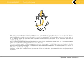 BRAND GUIDELINES - THANH HƯƠNG wwww.rubee.com.vn
2BRAND GUIDELINES Thuyết minh ý tưởng
Biểu tượng logo cách điệu hình ảnh mỏ neo thể hiện mong muốn chủ doanh nghiệp Nhà hàng sẽ là nơi neo đậu bước chân của
khách hàng khi đến nơi đây. Hình ảnh mỏ neo là hình ảnh thể hiện cho các bến tàu nơi mọi người dừng chân, nơi mọi người trở
về, lưu lại những chuyến gặp mặt của rất nhiều người. Hình ảnh mỏ neo từ lâu cũng là hình ảnh thể hiện cho sự nhộn nhịp, cho
hơi thở cuộc sống đầy mạnh mẽ.
Với cách điệu mỏ neo, kết hợp cùng tên thương hiệu N.A.T (Nơi Anh Tới) hứa hẹn sẽ là điểm ăn uống thú vị cho khách hàng nam
giới muốn cùng bạn bè có những buổi liên hoan vui vẻ và hài lòng.
Hình ảnh mỏ neo kết hợp với hình ảnh sợi dây thừng xoắn theo kiểu bông lúa – hình ảnh tượng trưng quen thuộc cho các dòng
Bia, sản phẩm uống quen thuộc trong các bữa liên hoan của người Việt Nam, gợi đến hình ảnh một quán Beer club – gần gũi với
lĩnh vực kinh doanh của thương hiệu.
Logo được thiết kế bằng những nét vẽ đơn giản, độc đáo kết hợp với 3 màu vàng, đen, trắng tạo ấn tượng hiện đại, bắt mắt cho
người nhìn.
 