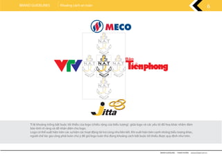 Tỉ lệ khoảng trống bắt buộc tối thiểu của logo (chiều rộng của biểu tượng) giữa logo và các yếu tố đồ hoạ khác nhằm đảm
bảo tính rõ ràng và dễ nhận diện cho logo.
Logo có thể xuất hiện trên các sự kiện các hoạt động tài trợ cũng như liên kết. Khi xuất hiện bên cạnh những biểu tượng khác,
người chế tác gia công phải luôn chú ý để giữ logo tuân thủ đúng khoảng cách bắt buộc tối thiểu được quy định như trên.
BRAND GUIDELINES - THANH HƯƠNG wwww.rubee.com.vn
6BRAND GUIDELINES Khoảng cách an toàn
 