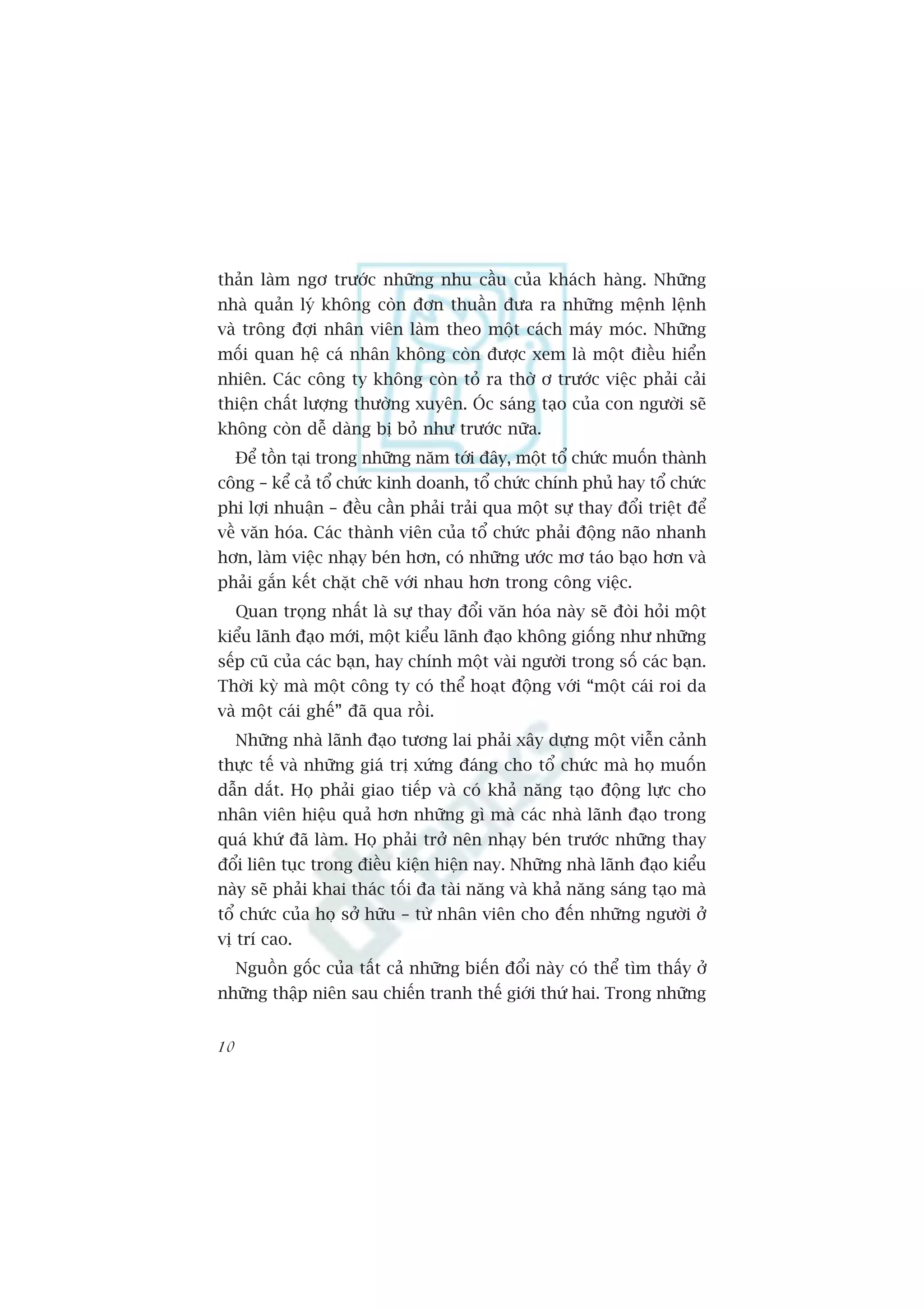 thaãn laâm ngú trûúác nhûäng nhu cêìu cuãa khaách haâng. Nhûäng
nhaâ quaãn lyá khöng coân àún thuêìn àûa ra nhûäng mïånh lïånh
vaâ tröng àúåi nhên viïn laâm theo möåt caách maáy moác. Nhûäng
möëi quan hïå caá nhên khöng coân àûúåc xem laâ möåt àiïìu hiïín
nhiïn. Caác cöng ty khöng coân toã ra thúâ ú trûúác viïåc phaãi caãi
thiïån chêët lûúång thûúâng xuyïn. OÁc saáng taåo cuãa con ngûúâi seä
khöng coân dïî daâng bõ boã nhû trûúác nûäa.
     Àïí töìn taåi trong nhûäng nùm túái àêy, möåt töí chûác muöën thaânh
cöng – kïí caã töí chûác kinh doanh, töí chûác chñnh phuã hay töí chûác
phi lúåi nhuêån – àïìu cêìn phaãi traãi qua möåt sûå thay àöíi triïåt àïí
vïì vùn hoáa. Caác thaânh viïn cuãa töí chûác phaãi àöång naäo nhanh
hún, laâm viïåc nhaåy beán hún, coá nhûäng ûúác mú taáo baåo hún vaâ
phaãi gùæn kïët chùåt cheä vúái nhau hún trong cöng viïåc.
     Quan troång nhêët laâ sûå thay àöíi vùn hoáa naây seä àoâi hoãi möåt
kiïíu laänh àaåo múái, möåt kiïíu laänh àaåo khöng giöëng nhû nhûäng
sïëp cuä cuãa caác baån, hay chñnh möåt vaâi ngûúâi trong söë caác baån.
Thúâi kyâ maâ möåt cöng ty coá thïí hoaåt àöång vúái “möåt caái roi da
vaâ möåt caái ghïë” àaä qua röìi.
     Nhûäng nhaâ laänh àaåo tûúng lai phaãi xêy dûång möåt viïîn caãnh
thûåc tïë vaâ nhûäng giaá trõ xûáng àaáng cho töí chûác maâ hoå muöën
dêîn dùæt. Hoå phaãi giao tiïëp vaâ coá khaã nùng taåo àöång lûåc cho
nhên viïn hiïåu quaã hún nhûäng gò maâ caác nhaâ laänh àaåo trong
quaá khûá àaä laâm. Hoå phaãi trúã nïn nhaåy beán trûúác nhûäng thay
àöíi liïn tuåc trong àiïìu kiïån hiïån nay. Nhûäng nhaâ laänh àaåo kiïíu
naây seä phaãi khai thaác töëi àa taâi nùng vaâ khaã nùng saáng taåo maâ
töí chûác cuãa hoå súã hûäu – tûâ nhên viïn cho àïën nhûäng ngûúâi úã
võ trñ cao.
     Nguöìn göëc cuãa têët caã nhûäng biïën àöíi naây coá thïí tòm thêëy úã
nhûäng thêåp niïn sau chiïën tranh thïë giúái thûá hai. Trong nhûäng


10
 
