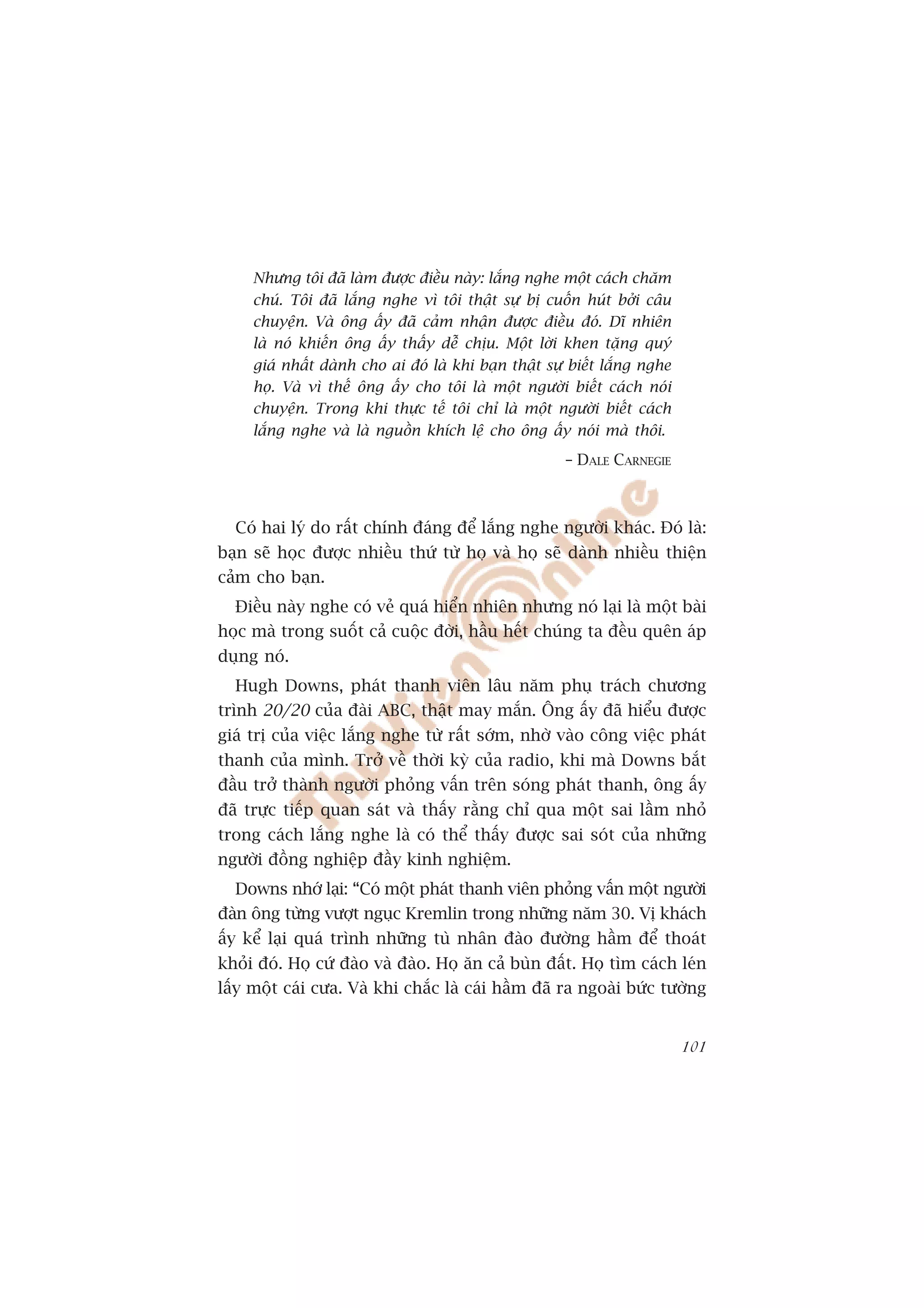 Nhûng töi àaä laâm àûúåc àiïìu naây: lùæng nghe möåt caách chùm
     chuá. Töi àaä lùæng nghe vò töi thêåt sûå bõ cuöën huát búãi cêu
     chuyïån. Vaâ öng êëy àaä caãm nhêån àûúåc àiïìu àoá. Dô nhiïn
     laâ noá khiïën öng êëy thêëy dïî chõu. Möåt lúâi khen tùång quyá
     giaá nhêët daânh cho ai àoá laâ khi baån thêåt sûå biïët lùæng nghe
     hoå. Vaâ vò thïë öng êëy cho töi laâ möåt ngûúâi biïët caách noái
     chuyïån. Trong khi thûåc tïë töi chó laâ möåt ngûúâi biïët caách
     lùæng nghe vaâ laâ nguöìn khñch lïå cho öng êëy noái maâ thöi.
                                                       – DALE CARNEGIE



  Coá hai lyá do rêët chñnh àaáng àïí lùæng nghe ngûúâi khaác. Àoá laâ:
baån seä hoåc àûúåc nhiïìu thûá tûâ hoå vaâ hoå seä daânh nhiïìu thiïån
caãm cho baån.
  Àiïìu naây nghe coá veã quaá hiïín nhiïn nhûng noá laåi laâ möåt baâi
hoåc maâ trong suöët caã cuöåc àúâi, hêìu hïët chuáng ta àïìu quïn aáp
duång noá.
  Hugh Downs, phaát thanh viïn lêu nùm phuå traách chûúng
trònh 20/20 cuãa àaâi ABC, thêåt may mùæn. Öng êëy àaä hiïíu àûúåc
giaá trõ cuãa viïåc lùæng nghe tûâ rêët súám, nhúâ vaâo cöng viïåc phaát
thanh cuãa mònh. Trúã vïì thúâi kyâ cuãa radio, khi maâ Downs bùæt
àêìu trúã thaânh ngûúâi phoãng vêën trïn soáng phaát thanh, öng êëy
àaä trûåc tiïëp quan saát vaâ thêëy rùçng chó qua möåt sai lêìm nhoã
trong caách lùæng nghe laâ coá thïí thêëy àûúåc sai soát cuãa nhûäng
ngûúâi àöìng nghiïåp àêìy kinh nghiïåm.
  Downs nhúá laåi: “Coá möåt phaát thanh viïn phoãng vêën möåt ngûúâi
àaân öng tûâng vûúåt nguåc Kremlin trong nhûäng nùm 30. Võ khaách
êëy kïí laåi quaá trònh nhûäng tuâ nhên àaâo àûúâng hêìm àïí thoaát
khoãi àoá. Hoå cûá àaâo vaâ àaâo. Hoå ùn caã buân àêët. Hoå tòm caách leán
lêëy möåt caái cûa. Vaâ khi chùæc laâ caái hêìm àaä ra ngoaâi bûác tûúâng


                                                                           101
 