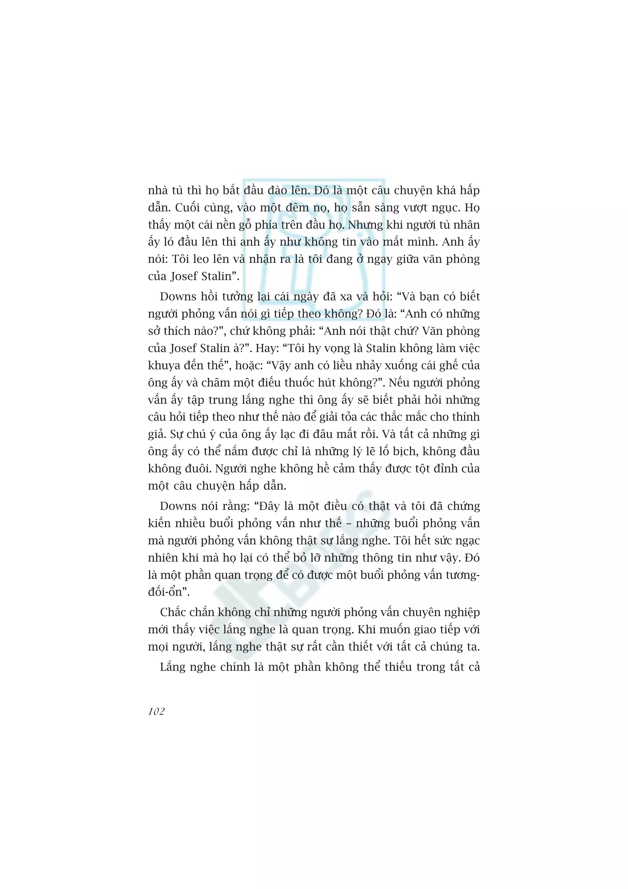 nhaâ tuâ thò hoå bùæt àêìu àaâo lïn. Àoá laâ möåt cêu chuyïån khaá hêëp
dêîn. Cuöëi cuâng, vaâo möåt àïm noå, hoå sùén saâng vûúåt nguåc. Hoå
thêëy möåt caái nïìn göî phña trïn àêìu hoå. Nhûng khi ngûúâi tuâ nhên
êëy loá àêìu lïn thò anh êëy nhû khöng tin vaâo mùæt mònh. Anh êëy
noái: Töi leo lïn vaâ nhêån ra laâ töi àang úã ngay giûäa vùn phoâng
cuãa Josef Stalin”.
  Downs höìi tûúãng laåi caái ngaây àaä xa vaâ hoãi: “Vaâ baån coá biïët
ngûúâi phoãng vêën noái gò tiïëp theo khöng? Àoá laâ: “Anh coá nhûäng
súã thñch naâo?”, chûá khöng phaãi: “Anh noái thêåt chûá? Vùn phoâng
cuãa Josef Stalin aâ?”. Hay: “Töi hy voång laâ Stalin khöng laâm viïåc
khuya àïën thïë”, hoùåc: “Vêåy anh coá liïìu nhaãy xuöëng caái ghïë cuãa
öng êëy vaâ chêm möåt àiïëu thuöëc huát khöng?”. Nïëu ngûúâi phoãng
vêën êëy têåp trung lùæng nghe thò öng êëy seä biïët phaãi hoãi nhûäng
cêu hoãi tiïëp theo nhû thïë naâo àïí giaãi toãa caác thùæc mùæc cho thñnh
giaã. Sûå chuá yá cuãa öng êëy laåc ài àêu mêët röìi. Vaâ têët caã nhûäng gò
öng êëy coá thïí nùæm àûúåc chó laâ nhûäng lyá leä löë bõch, khöng àêìu
khöng àuöi. Ngûúâi nghe khöng hïì caãm thêëy àûúåc töåt àónh cuãa
möåt cêu chuyïån hêëp dêîn.
  Downs noái rùçng: “Àêy laâ möåt àiïìu coá thêåt vaâ töi àaä chûáng
kiïën nhiïìu buöíi phoãng vêën nhû thïë – nhûäng buöíi phoãng vêën
maâ ngûúâi phoãng vêën khöng thêåt sûå lùæng nghe. Töi hïët sûác ngaåc
nhiïn khi maâ hoå laåi coá thïí boã lúä nhûäng thöng tin nhû vêåy. Àoá
laâ möåt phêìn quan troång àïí coá àûúåc möåt buöíi phoãng vêën tûúng-
àöëi-öín”.
  Chùæc chùæn khöng chó nhûäng ngûúâi phoãng vêën chuyïn nghiïåp
múái thêëy viïåc lùæng nghe laâ quan troång. Khi muöën giao tiïëp vúái
moåi ngûúâi, lùæng nghe thêåt sûå rêët cêìn thiïët vúái têët caã chuáng ta.
  Lùæng nghe chñnh laâ möåt phêìn khöng thïí thiïëu trong têët caã


102
 