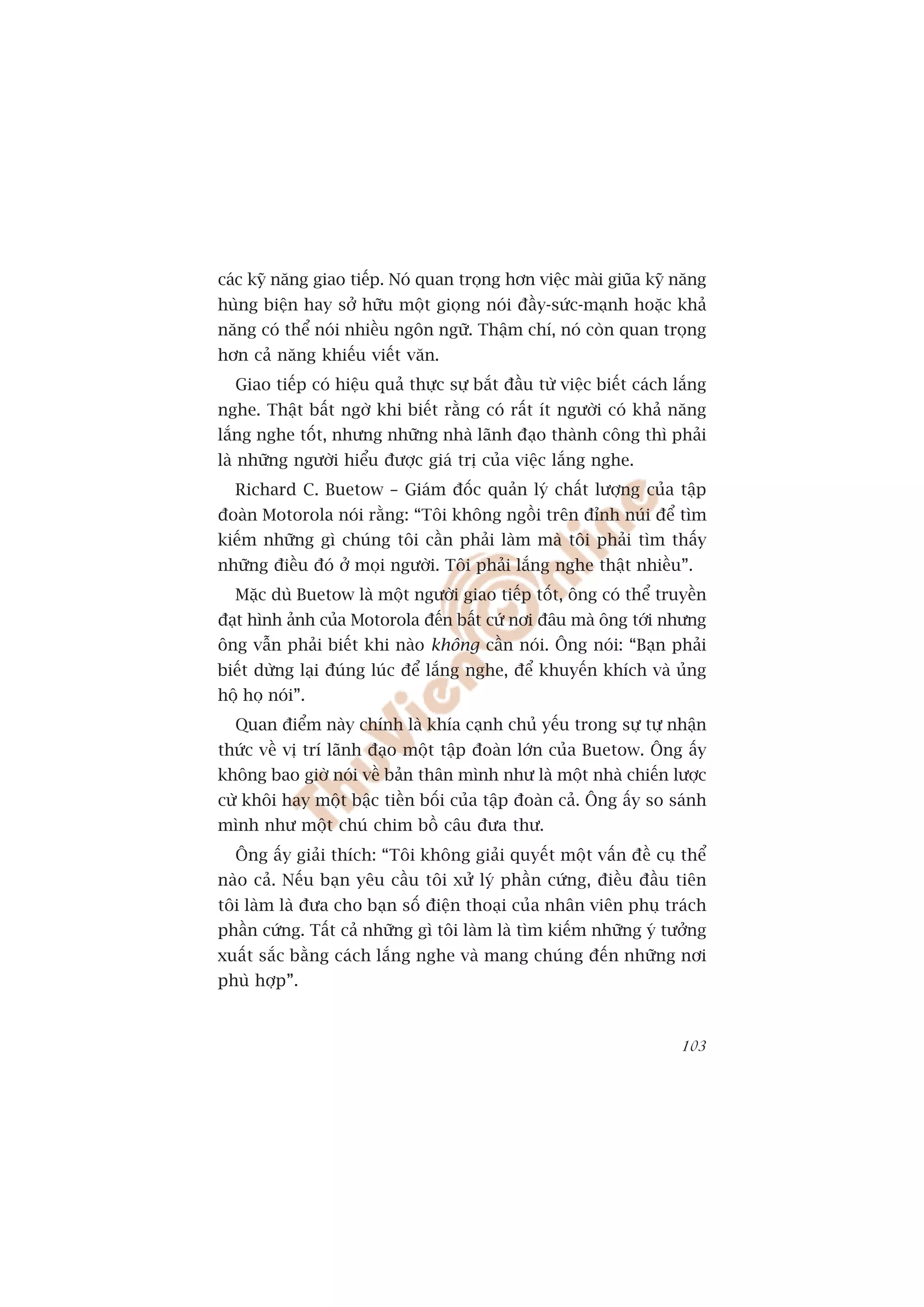 caác kyä nùng giao tiïëp. Noá quan troång hún viïåc maâi giuäa kyä nùng
huâng biïån hay súã hûäu möåt gioång noái àêìy-sûác-maånh hoùåc khaã
nùng coá thïí noái nhiïìu ngön ngûä. Thêåm chñ, noá coân quan troång
hún caã nùng khiïëu viïët vùn.
  Giao tiïëp coá hiïåu quaã thûåc sûå bùæt àêìu tûâ viïåc biïët caách lùæng
nghe. Thêåt bêët ngúâ khi biïët rùçng coá rêët ñt ngûúâi coá khaã nùng
lùæng nghe töët, nhûng nhûäng nhaâ laänh àaåo thaânh cöng thò phaãi
laâ nhûäng ngûúâi hiïíu àûúåc giaá trõ cuãa viïåc lùæng nghe.
  Richard C. Buetow – Giaám àöëc quaãn lyá chêët lûúång cuãa têåp
àoaân Motorola noái rùçng: “Töi khöng ngöìi trïn àónh nuái àïí tòm
kiïëm nhûäng gò chuáng töi cêìn phaãi laâm maâ töi phaãi tòm thêëy
nhûäng àiïìu àoá úã moåi ngûúâi. Töi phaãi lùæng nghe thêåt nhiïìu”.
  Mùåc duâ Buetow laâ möåt ngûúâi giao tiïëp töët, öng coá thïí truyïìn
àaåt hònh aãnh cuãa Motorola àïën bêët cûá núi àêu maâ öng túái nhûng
öng vêîn phaãi biïët khi naâo khöng cêìn noái. Öng noái: “Baån phaãi
biïët dûâng laåi àuáng luác àïí lùæng nghe, àïí khuyïën khñch vaâ uãng
höå hoå noái”.
  Quan àiïím naây chñnh laâ khña caånh chuã yïëu trong sûå tûå nhêån
thûác vïì võ trñ laänh àaåo möåt têåp àoaân lúán cuãa Buetow. Öng êëy
khöng bao giúâ noái vïì baãn thên mònh nhû laâ möåt nhaâ chiïën lûúåc
cûâ khöi hay möåt bêåc tiïìn böëi cuãa têåp àoaân caã. Öng êëy so saánh
mònh nhû möåt chuá chim böì cêu àûa thû.
  Öng êëy giaãi thñch: “Töi khöng giaãi quyïët möåt vêën àïì cuå thïí
naâo caã. Nïëu baån yïu cêìu töi xûã lyá phêìn cûáng, àiïìu àêìu tiïn
töi laâm laâ àûa cho baån söë àiïån thoaåi cuãa nhên viïn phuå traách
phêìn cûáng. Têët caã nhûäng gò töi laâm laâ tòm kiïëm nhûäng yá tûúãng
xuêët sùæc bùçng caách lùæng nghe vaâ mang chuáng àïën nhûäng núi
phuâ húåp”.


                                                                       103
 