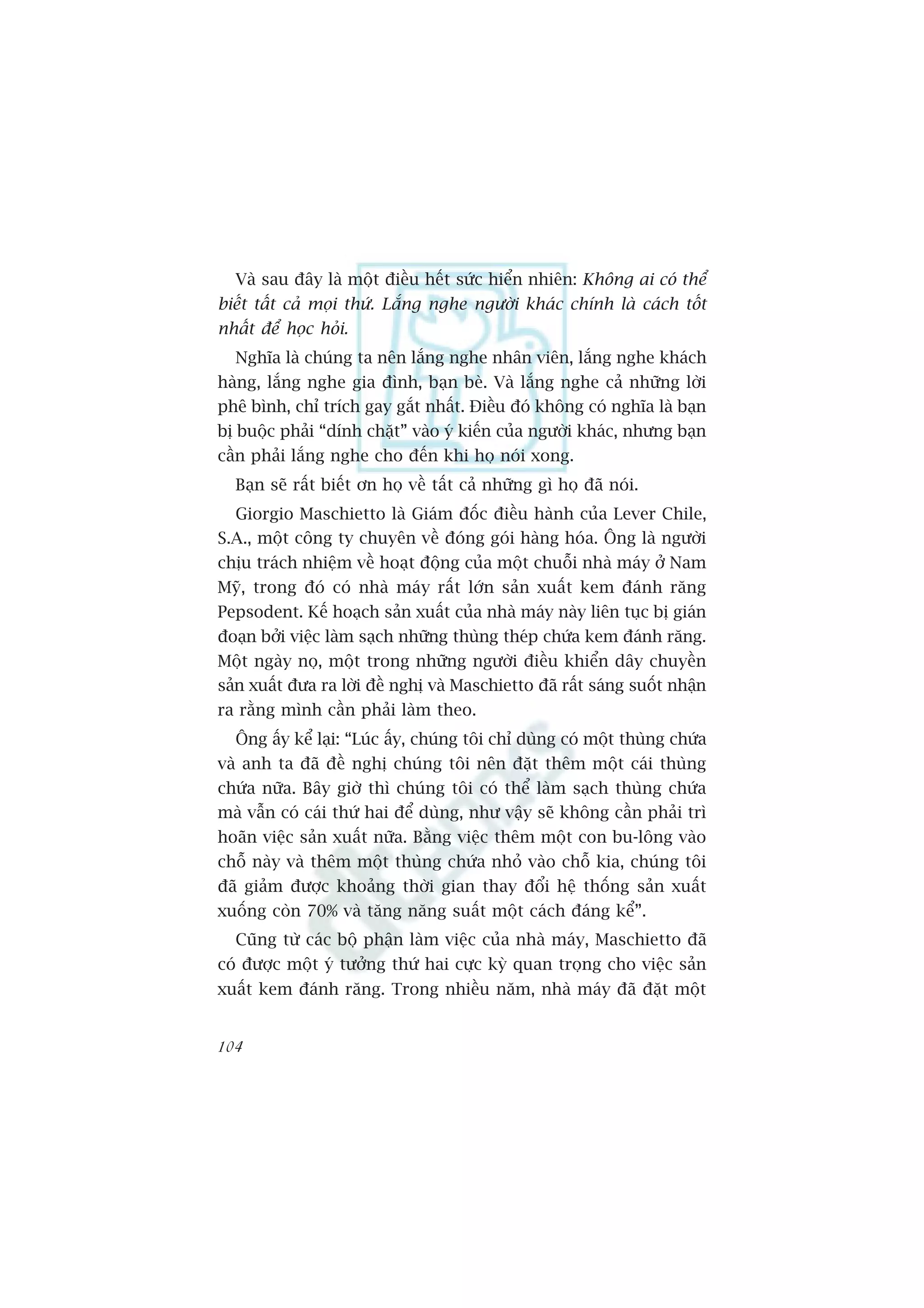 Vaâ sau àêy laâ möåt àiïìu hïët sûác hiïín nhiïn: Khöng ai coá thïí
biïët têët caã moåi thûá. Lùæng nghe ngûúâi khaác chñnh laâ caách töët
nhêët àïí hoåc hoãi.
  Nghôa laâ chuáng ta nïn lùæng nghe nhên viïn, lùæng nghe khaách
haâng, lùæng nghe gia àònh, baån beâ. Vaâ lùæng nghe caã nhûäng lúâi
phï bònh, chó trñch gay gùæt nhêët. Àiïìu àoá khöng coá nghôa laâ baån
bõ buöåc phaãi “dñnh chùåt” vaâo yá kiïën cuãa ngûúâi khaác, nhûng baån
cêìn phaãi lùæng nghe cho àïën khi hoå noái xong.
  Baån seä rêët biïët ún hoå vïì têët caã nhûäng gò hoå àaä noái.
  Giorgio Maschietto laâ Giaám àöëc àiïìu haânh cuãa Lever Chile,
S.A., möåt cöng ty chuyïn vïì àoáng goái haâng hoáa. Öng laâ ngûúâi
chõu traách nhiïåm vïì hoaåt àöång cuãa möåt chuöîi nhaâ maáy úã Nam
Myä, trong àoá coá nhaâ maáy rêët lúán saãn xuêët kem àaánh rùng
Pepsodent. Kïë hoaåch saãn xuêët cuãa nhaâ maáy naây liïn tuåc bõ giaán
àoaån búãi viïåc laâm saåch nhûäng thuâng theáp chûáa kem àaánh rùng.
Möåt ngaây noå, möåt trong nhûäng ngûúâi àiïìu khiïín dêy chuyïìn
saãn xuêët àûa ra lúâi àïì nghõ vaâ Maschietto àaä rêët saáng suöët nhêån
ra rùçng mònh cêìn phaãi laâm theo.
  Öng êëy kïí laåi: “Luác êëy, chuáng töi chó duâng coá möåt thuâng chûáa
vaâ anh ta àaä àïì nghõ chuáng töi nïn àùåt thïm möåt caái thuâng
chûáa nûäa. Bêy giúâ thò chuáng töi coá thïí laâm saåch thuâng chûáa
maâ vêîn coá caái thûá hai àïí duâng, nhû vêåy seä khöng cêìn phaãi trò
hoaän viïåc saãn xuêët nûäa. Bùçng viïåc thïm möåt con bu-löng vaâo
chöî naây vaâ thïm möåt thuâng chûáa nhoã vaâo chöî kia, chuáng töi
àaä giaãm àûúåc khoaãng thúâi gian thay àöíi hïå thöëng saãn xuêët
xuöëng coân 70% vaâ tùng nùng suêët möåt caách àaáng kïí”.
  Cuäng tûâ caác böå phêån laâm viïåc cuãa nhaâ maáy, Maschietto àaä
coá àûúåc möåt yá tûúãng thûá hai cûåc kyâ quan troång cho viïåc saãn
xuêët kem àaánh rùng. Trong nhiïìu nùm, nhaâ maáy àaä àùåt möåt


104
 