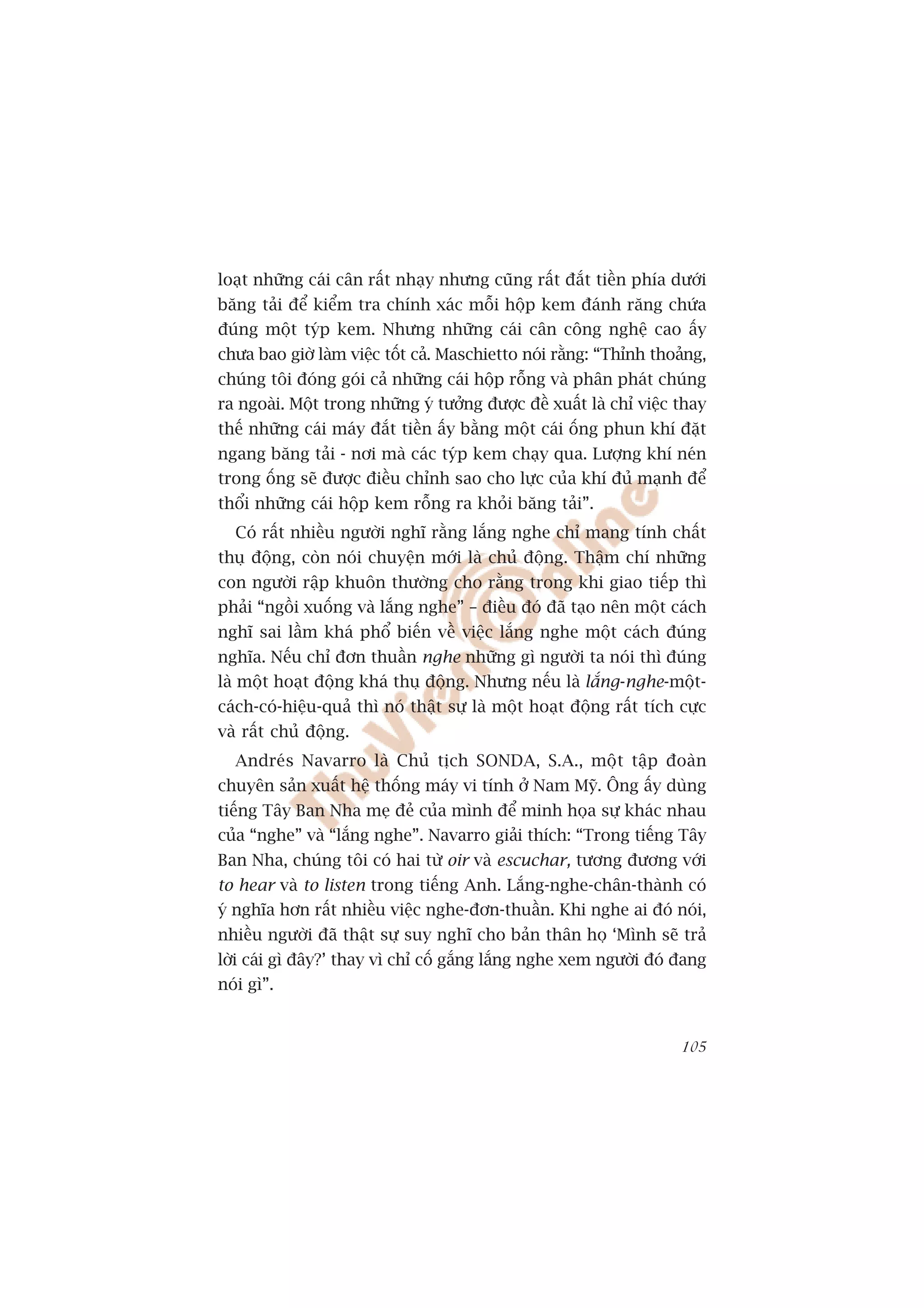loaåt nhûäng caái cên rêët nhaåy nhûng cuäng rêët àùæt tiïìn phña dûúái
bùng taãi àïí kiïím tra chñnh xaác möîi höåp kem àaánh rùng chûáa
àuáng möåt tyáp kem. Nhûng nhûäng caái cên cöng nghïå cao êëy
chûa bao giúâ laâm viïåc töët caã. Maschietto noái rùçng: “Thónh thoaãng,
chuáng töi àoáng goái caã nhûäng caái höåp röîng vaâ phên phaát chuáng
ra ngoaâi. Möåt trong nhûäng yá tûúãng àûúåc àïì xuêët laâ chó viïåc thay
thïë nhûäng caái maáy àùæt tiïìn êëy bùçng möåt caái öëng phun khñ àùåt
ngang bùng taãi - núi maâ caác tyáp kem chaåy qua. Lûúång khñ neán
trong öëng seä àûúåc àiïìu chónh sao cho lûåc cuãa khñ àuã maånh àïí
thöíi nhûäng caái höåp kem röîng ra khoãi bùng taãi”.
  Coá rêët nhiïìu ngûúâi nghô rùçng lùæng nghe chó mang tñnh chêët
thuå àöång, coân noái chuyïån múái laâ chuã àöång. Thêåm chñ nhûäng
con ngûúâi rêåp khuön thûúâng cho rùçng trong khi giao tiïëp thò
phaãi “ngöìi xuöëng vaâ lùæng nghe” – àiïìu àoá àaä taåo nïn möåt caách
nghô sai lêìm khaá phöí biïën vïì viïåc lùæng nghe möåt caách àuáng
nghôa. Nïëu chó àún thuêìn nghe nhûäng gò ngûúâi ta noái thò àuáng
laâ möåt hoaåt àöång khaá thuå àöång. Nhûng nïëu laâ lùæng-nghe-möåt-
caách-coá-hiïåu-quaã thò noá thêåt sûå laâ möåt hoaåt àöång rêët tñch cûåc
vaâ rêët chuã àöång.
  Andreás Navarro laâ Chuã tõch SONDA, S.A., möåt têåp àoaân
chuyïn saãn xuêët hïå thöëng maáy vi tñnh úã Nam Myä. Öng êëy duâng
tiïëng Têy Ban Nha meå àeã cuãa mònh àïí minh hoåa sûå khaác nhau
cuãa “nghe” vaâ “lùæng nghe”. Navarro giaãi thñch: “Trong tiïëng Têy
Ban Nha, chuáng töi coá hai tûâ oir vaâ escuchar, tûúng àûúng vúái
to hear vaâ to listen trong tiïëng Anh. Lùæng-nghe-chên-thaânh coá
yá nghôa hún rêët nhiïìu viïåc nghe-àún-thuêìn. Khi nghe ai àoá noái,
nhiïìu ngûúâi àaä thêåt sûå suy nghô cho baãn thên hoå ‘Mònh seä traã
lúâi caái gò àêy?’ thay vò chó cöë gùæng lùæng nghe xem ngûúâi àoá àang
noái gò”.


                                                                      105
 