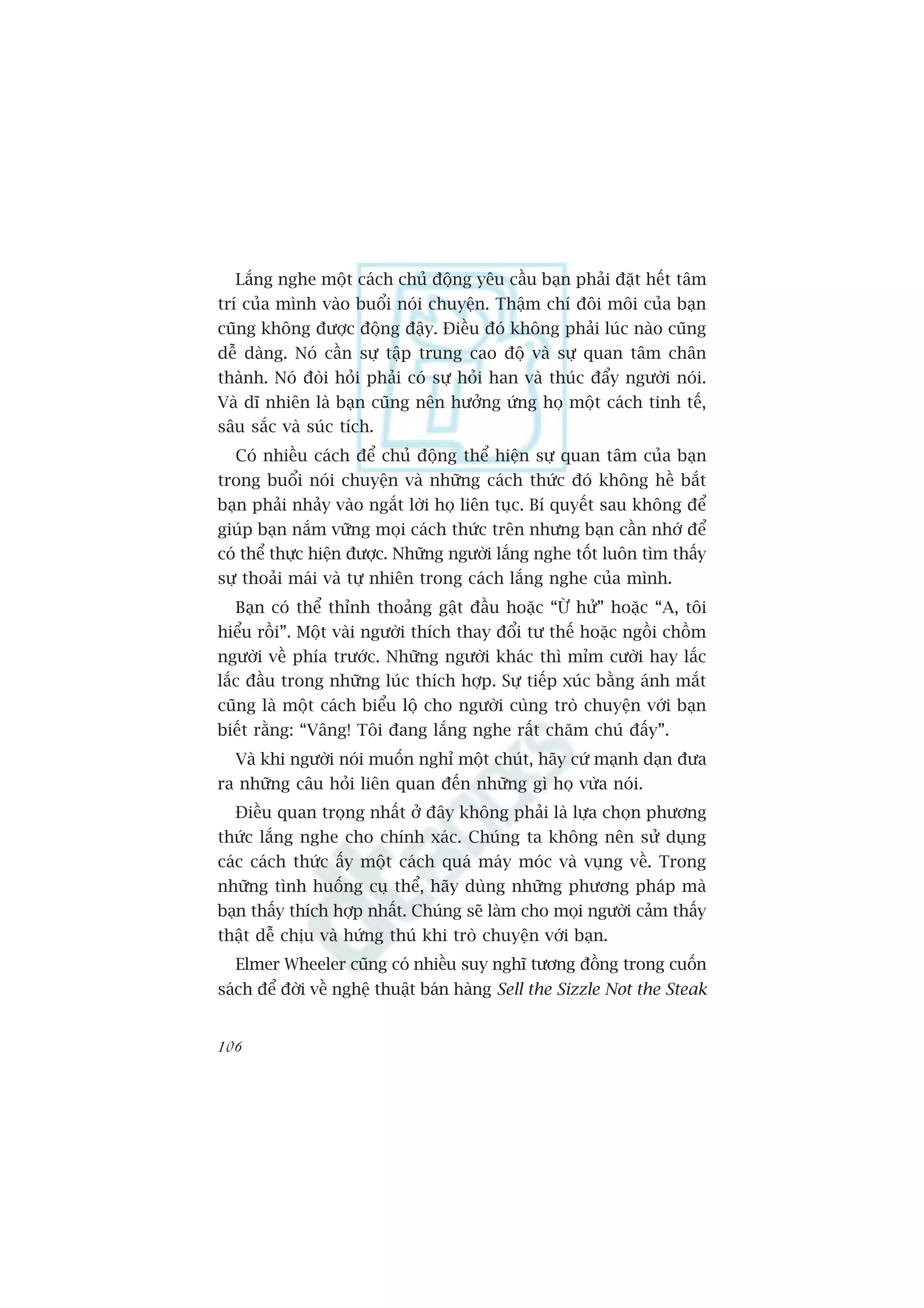 Lùæng nghe möåt caách chuã àöång yïu cêìu baån phaãi àùåt hïët têm
trñ cuãa mònh vaâo buöíi noái chuyïån. Thêåm chñ àöi möi cuãa baån
cuäng khöng àûúåc àöång àêåy. Àiïìu àoá khöng phaãi luác naâo cuäng
dïî daâng. Noá cêìn sûå têåp trung cao àöå vaâ sûå quan têm chên
thaânh. Noá àoâi hoãi phaãi coá sûå hoãi han vaâ thuác àêíy ngûúâi noái.
Vaâ dô nhiïn laâ baån cuäng nïn hûúãng ûáng hoå möåt caách tinh tïë,
sêu sùæc vaâ suác tñch.
  Coá nhiïìu caách àïí chuã àöång thïí hiïån sûå quan têm cuãa baån
trong buöíi noái chuyïån vaâ nhûäng caách thûác àoá khöng hïì bùæt
baån phaãi nhaãy vaâo ngùæt lúâi hoå liïn tuåc. Bñ quyïët sau khöng àïí
giuáp baån nùæm vûäng moåi caách thûác trïn nhûng baån cêìn nhúá àïí
coá thïí thûåc hiïån àûúåc. Nhûäng ngûúâi lùæng nghe töët luön tòm thêëy
sûå thoaãi maái vaâ tûå nhiïn trong caách lùæng nghe cuãa mònh.
  Baån coá thïí thónh thoaãng gêåt àêìu hoùåc “ÛÂ hûã” hoùåc “A, töi
hiïíu röìi”. Möåt vaâi ngûúâi thñch thay àöíi tû thïë hoùåc ngöìi chöìm
ngûúâi vïì phña trûúác. Nhûäng ngûúâi khaác thò móm cûúâi hay lùæc
lùæc àêìu trong nhûäng luác thñch húåp. Sûå tiïëp xuác bùçng aánh mùæt
cuäng laâ möåt caách biïíu löå cho ngûúâi cuâng troâ chuyïån vúái baån
biïët rùçng: “Vêng! Töi àang lùæng nghe rêët chùm chuá àêëy”.
  Vaâ khi ngûúâi noái muöën nghó möåt chuát, haäy cûá maånh daån àûa
ra nhûäng cêu hoãi liïn quan àïën nhûäng gò hoå vûâa noái.
  Àiïìu quan troång nhêët úã àêy khöng phaãi laâ lûåa choån phûúng
thûác lùæng nghe cho chñnh xaác. Chuáng ta khöng nïn sûã duång
caác caách thûác êëy möåt caách quaá maáy moác vaâ vuång vïì. Trong
nhûäng tònh huöëng cuå thïí, haäy duâng nhûäng phûúng phaáp maâ
baån thêëy thñch húåp nhêët. Chuáng seä laâm cho moåi ngûúâi caãm thêëy
thêåt dïî chõu vaâ hûáng thuá khi troâ chuyïån vúái baån.
  Elmer Wheeler cuäng coá nhiïìu suy nghô tûúng àöìng trong cuöën
saách àïí àúâi vïì nghïå thuêåt baán haâng Sell the Sizzle Not the Steak


106
 