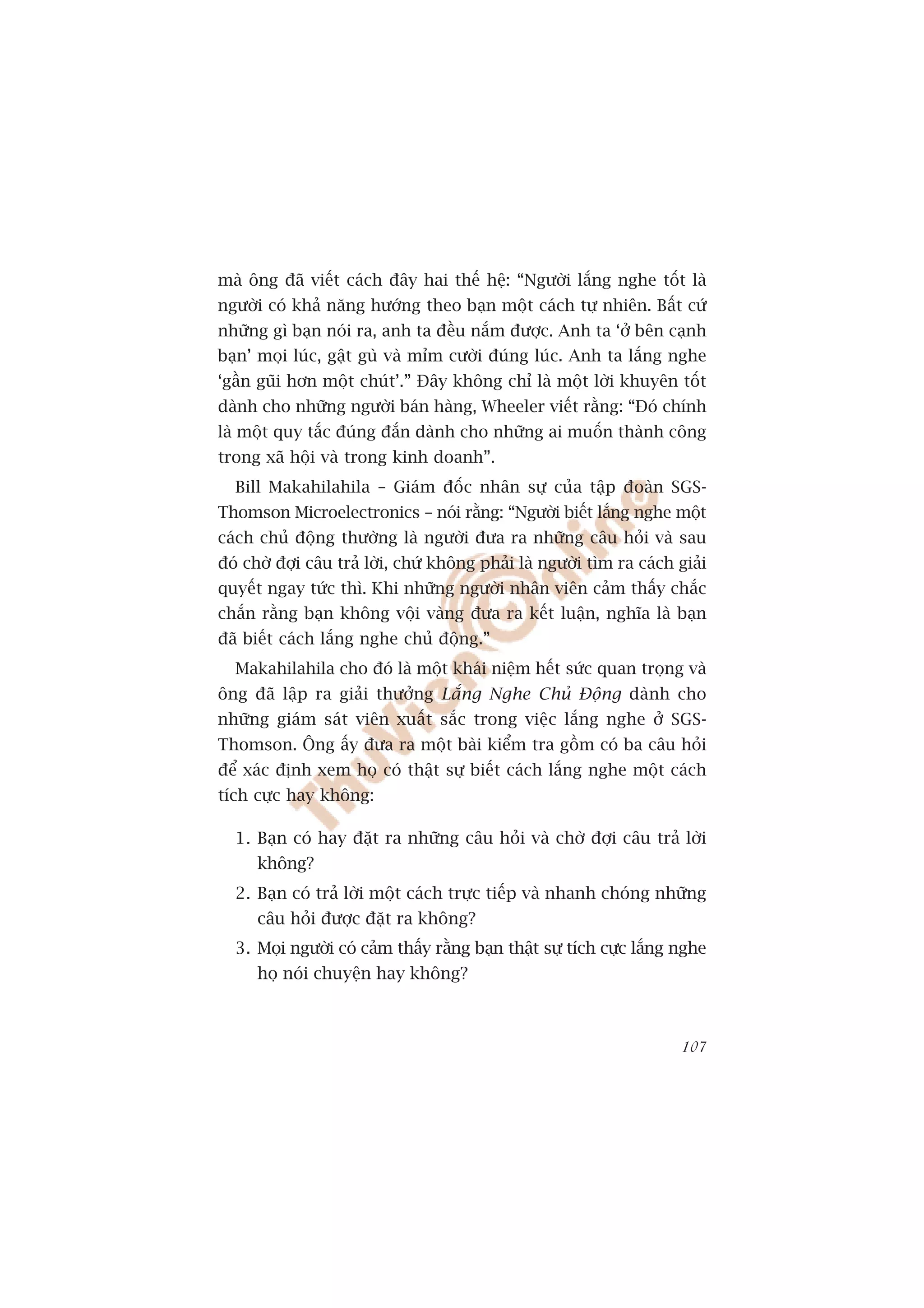 maâ öng àaä viïët caách àêy hai thïë hïå: “Ngûúâi lùæng nghe töët laâ
ngûúâi coá khaã nùng hûúáng theo baån möåt caách tûå nhiïn. Bêët cûá
nhûäng gò baån noái ra, anh ta àïìu nùæm àûúåc. Anh ta ‘úã bïn caånh
baån’ moåi luác, gêåt guâ vaâ móm cûúâi àuáng luác. Anh ta lùæng nghe
‘gêìn guäi hún möåt chuát’.” Àêy khöng chó laâ möåt lúâi khuyïn töët
daânh cho nhûäng ngûúâi baán haâng, Wheeler viïët rùçng: “Àoá chñnh
laâ möåt quy tùæc àuáng àùæn daânh cho nhûäng ai muöën thaânh cöng
trong xaä höåi vaâ trong kinh doanh”.
  Bill Makahilahila – Giaám àöëc nhên sûå cuãa têåp àoaân SGS-
Thomson Microelectronics – noái rùçng: “Ngûúâi biïët lùæng nghe möåt
caách chuã àöång thûúâng laâ ngûúâi àûa ra nhûäng cêu hoãi vaâ sau
àoá chúâ àúåi cêu traã lúâi, chûá khöng phaãi laâ ngûúâi tòm ra caách giaãi
quyïët ngay tûác thò. Khi nhûäng ngûúâi nhên viïn caãm thêëy chùæc
chùæn rùçng baån khöng vöåi vaâng àûa ra kïët luêån, nghôa laâ baån
àaä biïët caách lùæng nghe chuã àöång.”
  Makahilahila cho àoá laâ möåt khaái niïåm hïët sûác quan troång vaâ
öng àaä lêåp ra giaãi thûúãng Lùæng Nghe Chuã Àöång daânh cho
nhûäng giaám saát viïn xuêët sùæc trong viïåc lùæng nghe úã SGS-
Thomson. Öng êëy àûa ra möåt baâi kiïím tra göìm coá ba cêu hoãi
àïí xaác àõnh xem hoå coá thêåt sûå biïët caách lùæng nghe möåt caách
tñch cûåc hay khöng:

  1. Baån coá hay àùåt ra nhûäng cêu hoãi vaâ chúâ àúåi cêu traã lúâi
      khöng?
  2. Baån coá traã lúâi möåt caách trûåc tiïëp vaâ nhanh choáng nhûäng
      cêu hoãi àûúåc àùåt ra khöng?
  3. Moåi ngûúâi coá caãm thêëy rùçng baån thêåt sûå tñch cûåc lùæng nghe
      hoå noái chuyïån hay khöng?



                                                                       107
 