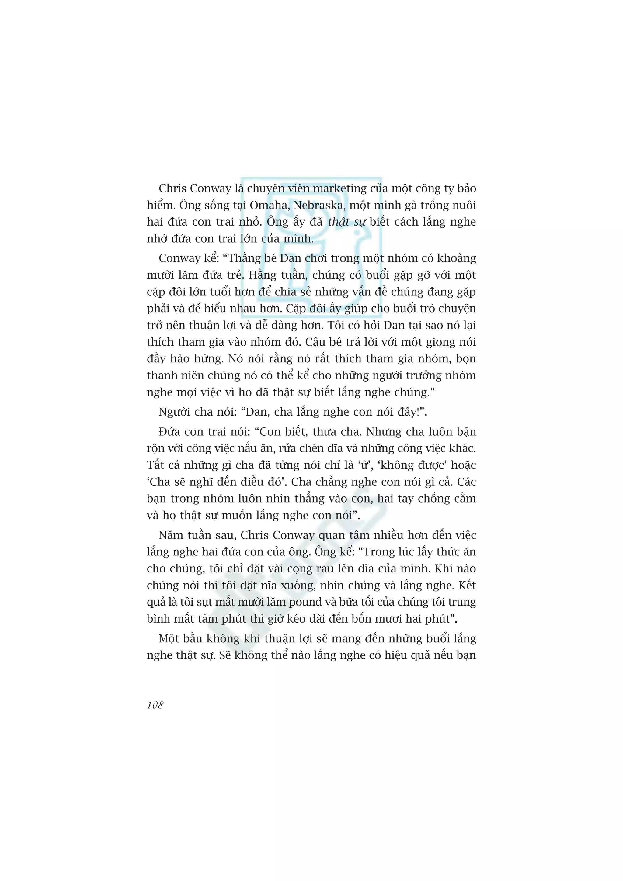 Chris Conway laâ chuyïn viïn marketing cuãa möåt cöng ty baão
hiïím. Öng söëng taåi Omaha, Nebraska, möåt mònh gaâ tröëng nuöi
hai àûáa con trai nhoã. Öng êëy àaä thêåt sûå biïët caách lùæng nghe
nhúâ àûáa con trai lúán cuãa mònh.
  Conway kïí: “Thùçng beá Dan chúi trong möåt nhoám coá khoaãng
mûúâi lùm àûáa treã. Hùçng tuêìn, chuáng coá buöíi gùåp gúä vúái möåt
cùåp àöi lúán tuöíi hún àïí chia seã nhûäng vêën àïì chuáng àang gùåp
phaãi vaâ àïí hiïíu nhau hún. Cùåp àöi êëy giuáp cho buöíi troâ chuyïån
trúã nïn thuêån lúåi vaâ dïî daâng hún. Töi coá hoãi Dan taåi sao noá laåi
thñch tham gia vaâo nhoám àoá. Cêåu beá traã lúâi vúái möåt gioång noái
àêìy haâo hûáng. Noá noái rùçng noá rêët thñch tham gia nhoám, boån
thanh niïn chuáng noá coá thïí kïí cho nhûäng ngûúâi trûúãng nhoám
nghe moåi viïåc vò hoå àaä thêåt sûå biïët lùæng nghe chuáng.”
  Ngûúâi cha noái: “Dan, cha lùæng nghe con noái àêy!”.
  Àûáa con trai noái: “Con biïët, thûa cha. Nhûng cha luön bêån
röån vúái cöng viïåc nêëu ùn, rûãa cheán àôa vaâ nhûäng cöng viïåc khaác.
Têët caã nhûäng gò cha àaä tûâng noái chó laâ ‘ûâ’, ‘khöng àûúåc’ hoùåc
‘Cha seä nghô àïën àiïìu àoá’. Cha chùèng nghe con noái gò caã. Caác
baån trong nhoám luön nhòn thùèng vaâo con, hai tay chöëng cùçm
vaâ hoå thêåt sûå muöën lùæng nghe con noái”.
  Nùm tuêìn sau, Chris Conway quan têm nhiïìu hún àïën viïåc
lùæng nghe hai àûáa con cuãa öng. Öng kïí: “Trong luác lêëy thûác ùn
cho chuáng, töi chó àùåt vaâi coång rau lïn dôa cuãa mònh. Khi naâo
chuáng noái thò töi àùåt nôa xuöëng, nhòn chuáng vaâ lùæng nghe. Kïët
quaã laâ töi suåt mêët mûúâi lùm pound vaâ bûäa töëi cuãa chuáng töi trung
bònh mêët taám phuát thò giúâ keáo daâi àïën böën mûúi hai phuát”.
  Möåt bêìu khöng khñ thuêån lúåi seä mang àïën nhûäng buöíi lùæng
nghe thêåt sûå. Seä khöng thïí naâo lùæng nghe coá hiïåu quaã nïëu baån



108
 