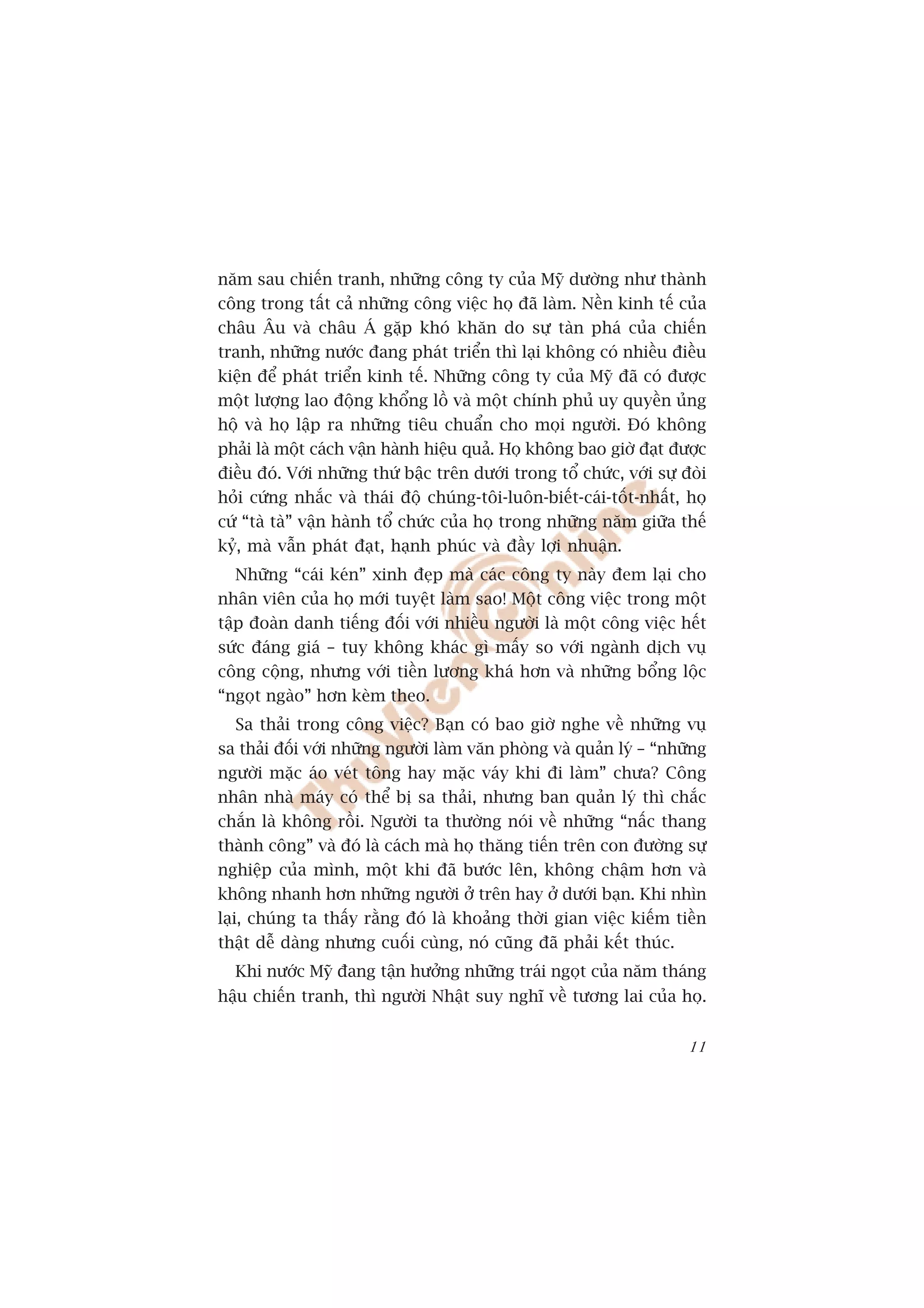 nùm sau chiïën tranh, nhûäng cöng ty cuãa Myä dûúâng nhû thaânh
cöng trong têët caã nhûäng cöng viïåc hoå àaä laâm. Nïìn kinh tïë cuãa
chêu Êu vaâ chêu AÁ gùåp khoá khùn do sûå taân phaá cuãa chiïën
tranh, nhûäng nûúác àang phaát triïín thò laåi khöng coá nhiïìu àiïìu
kiïån àïí phaát triïín kinh tïë. Nhûäng cöng ty cuãa Myä àaä coá àûúåc
möåt lûúång lao àöång khöíng löì vaâ möåt chñnh phuã uy quyïìn uãng
höå vaâ hoå lêåp ra nhûäng tiïu chuêín cho moåi ngûúâi. Àoá khöng
phaãi laâ möåt caách vêån haânh hiïåu quaã. Hoå khöng bao giúâ àaåt àûúåc
àiïìu àoá. Vúái nhûäng thûá bêåc trïn dûúái trong töí chûác, vúái sûå àoâi
hoãi cûáng nhùæc vaâ thaái àöå chuáng-töi-luön-biïët-caái-töët-nhêët, hoå
cûá “taâ taâ” vêån haânh töí chûác cuãa hoå trong nhûäng nùm giûäa thïë
kyã, maâ vêîn phaát àaåt, haånh phuác vaâ àêìy lúåi nhuêån.
   Nhûäng “caái keán” xinh àeåp maâ caác cöng ty naây àem laåi cho
nhên viïn cuãa hoå múái tuyïåt laâm sao! Möåt cöng viïåc trong möåt
têåp àoaân danh tiïëng àöëi vúái nhiïìu ngûúâi laâ möåt cöng viïåc hïët
sûác àaáng giaá – tuy khöng khaác gò mêëy so vúái ngaânh dõch vuå
cöng cöång, nhûng vúái tiïìn lûúng khaá hún vaâ nhûäng böíng löåc
“ngoåt ngaâo” hún keâm theo.
    Sa thaãi trong cöng viïåc? Baån coá bao giúâ nghe vïì nhûäng vuå
sa thaãi àöëi vúái nhûäng ngûúâi laâm vùn phoâng vaâ quaãn lyá – “nhûäng
ngûúâi mùåc aáo veát töng hay mùåc vaáy khi ài laâm” chûa? Cöng
nhên nhaâ maáy coá thïí bõ sa thaãi, nhûng ban quaãn lyá thò chùæc
chùæn laâ khöng röìi. Ngûúâi ta thûúâng noái vïì nhûäng “nêëc thang
thaânh cöng” vaâ àoá laâ caách maâ hoå thùng tiïën trïn con àûúâng sûå
nghiïåp cuãa mònh, möåt khi àaä bûúác lïn, khöng chêåm hún vaâ
khöng nhanh hún nhûäng ngûúâi úã trïn hay úã dûúái baån. Khi nhòn
laåi, chuáng ta thêëy rùçng àoá laâ khoaãng thúâi gian viïåc kiïëm tiïìn
thêåt dïî daâng nhûng cuöëi cuâng, noá cuäng àaä phaãi kïët thuác.
  Khi nûúác Myä àang têån hûúãng nhûäng traái ngoåt cuãa nùm thaáng
hêåu chiïën tranh, thò ngûúâi Nhêåt suy nghô vïì tûúng lai cuãa hoå.


                                                                       11
 