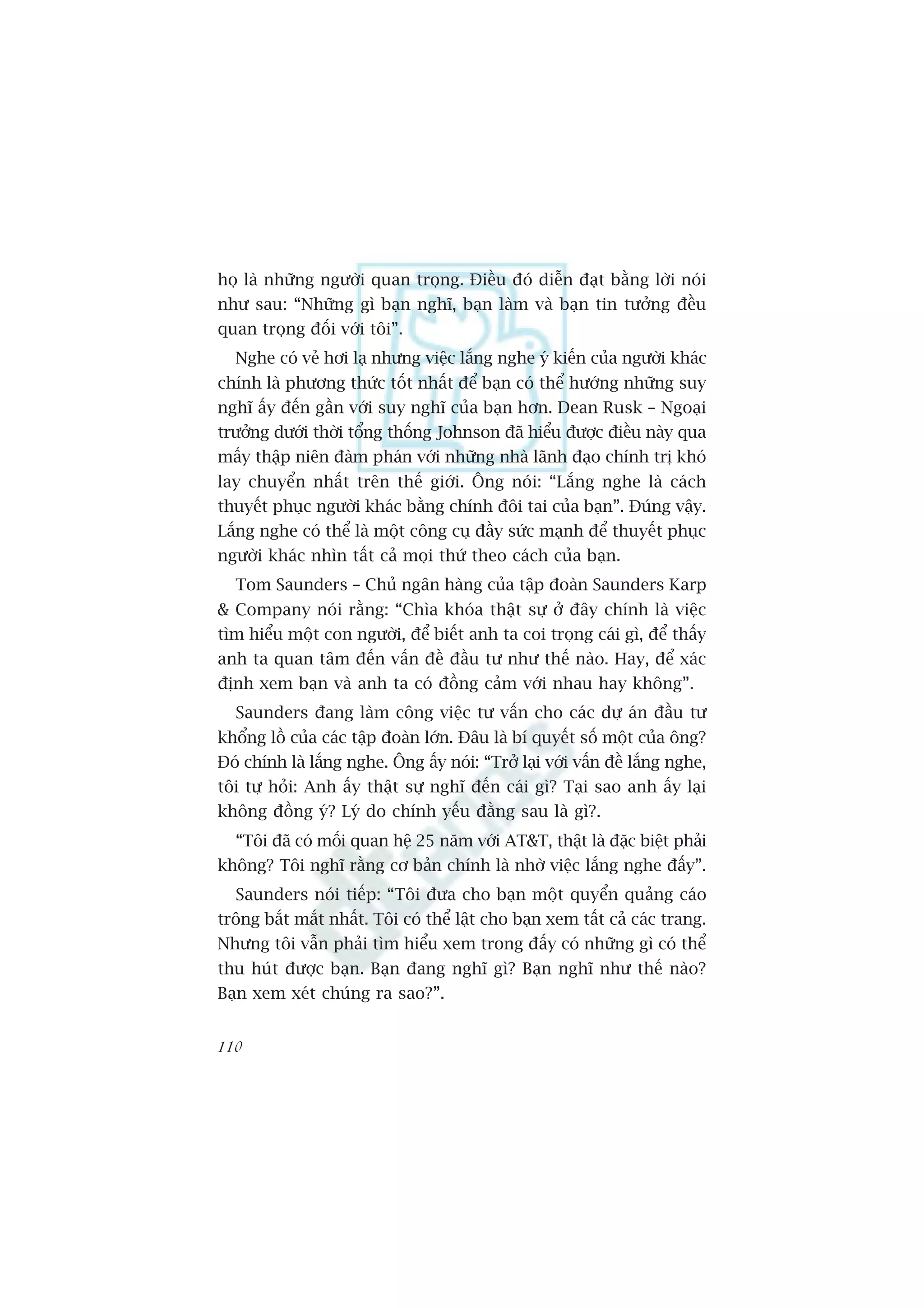 hoå laâ nhûäng ngûúâi quan troång. Àiïìu àoá diïîn àaåt bùçng lúâi noái
nhû sau: “Nhûäng gò baån nghô, baån laâm vaâ baån tin tûúãng àïìu
quan troång àöëi vúái töi”.
  Nghe coá veã húi laå nhûng viïåc lùæng nghe yá kiïën cuãa ngûúâi khaác
chñnh laâ phûúng thûác töët nhêët àïí baån coá thïí hûúáng nhûäng suy
nghô êëy àïën gêìn vúái suy nghô cuãa baån hún. Dean Rusk – Ngoaåi
trûúãng dûúái thúâi töíng thöëng Johnson àaä hiïíu àûúåc àiïìu naây qua
mêëy thêåp niïn àaâm phaán vúái nhûäng nhaâ laänh àaåo chñnh trõ khoá
lay chuyïín nhêët trïn thïë giúái. Öng noái: “Lùæng nghe laâ caách
thuyïët phuåc ngûúâi khaác bùçng chñnh àöi tai cuãa baån”. Àuáng vêåy.
Lùæng nghe coá thïí laâ möåt cöng cuå àêìy sûác maånh àïí thuyïët phuåc
ngûúâi khaác nhòn têët caã moåi thûá theo caách cuãa baån.
  Tom Saunders – Chuã ngên haâng cuãa têåp àoaân Saunders Karp
& Company noái rùçng: “Chòa khoáa thêåt sûå úã àêy chñnh laâ viïåc
tòm hiïíu möåt con ngûúâi, àïí biïët anh ta coi troång caái gò, àïí thêëy
anh ta quan têm àïën vêën àïì àêìu tû nhû thïë naâo. Hay, àïí xaác
àõnh xem baån vaâ anh ta coá àöìng caãm vúái nhau hay khöng”.
  Saunders àang laâm cöng viïåc tû vêën cho caác dûå aán àêìu tû
khöíng löì cuãa caác têåp àoaân lúán. Àêu laâ bñ quyïët söë möåt cuãa öng?
Àoá chñnh laâ lùæng nghe. Öng êëy noái: “Trúã laåi vúái vêën àïì lùæng nghe,
töi tûå hoãi: Anh êëy thêåt sûå nghô àïën caái gò? Taåi sao anh êëy laåi
khöng àöìng yá? Lyá do chñnh yïëu àùçng sau laâ gò?.
  “Töi àaä coá möëi quan hïå 25 nùm vúái AT&T, thêåt laâ àùåc biïåt phaãi
khöng? Töi nghô rùçng cú baãn chñnh laâ nhúâ viïåc lùæng nghe àêëy”.
  Saunders noái tiïëp: “Töi àûa cho baån möåt quyïín quaãng caáo
tröng bùæt mùæt nhêët. Töi coá thïí lêåt cho baån xem têët caã caác trang.
Nhûng töi vêîn phaãi tòm hiïíu xem trong àêëy coá nhûäng gò coá thïí
thu huát àûúåc baån. Baån àang nghô gò? Baån nghô nhû thïë naâo?
Baån xem xeát chuáng ra sao?”.


110
 