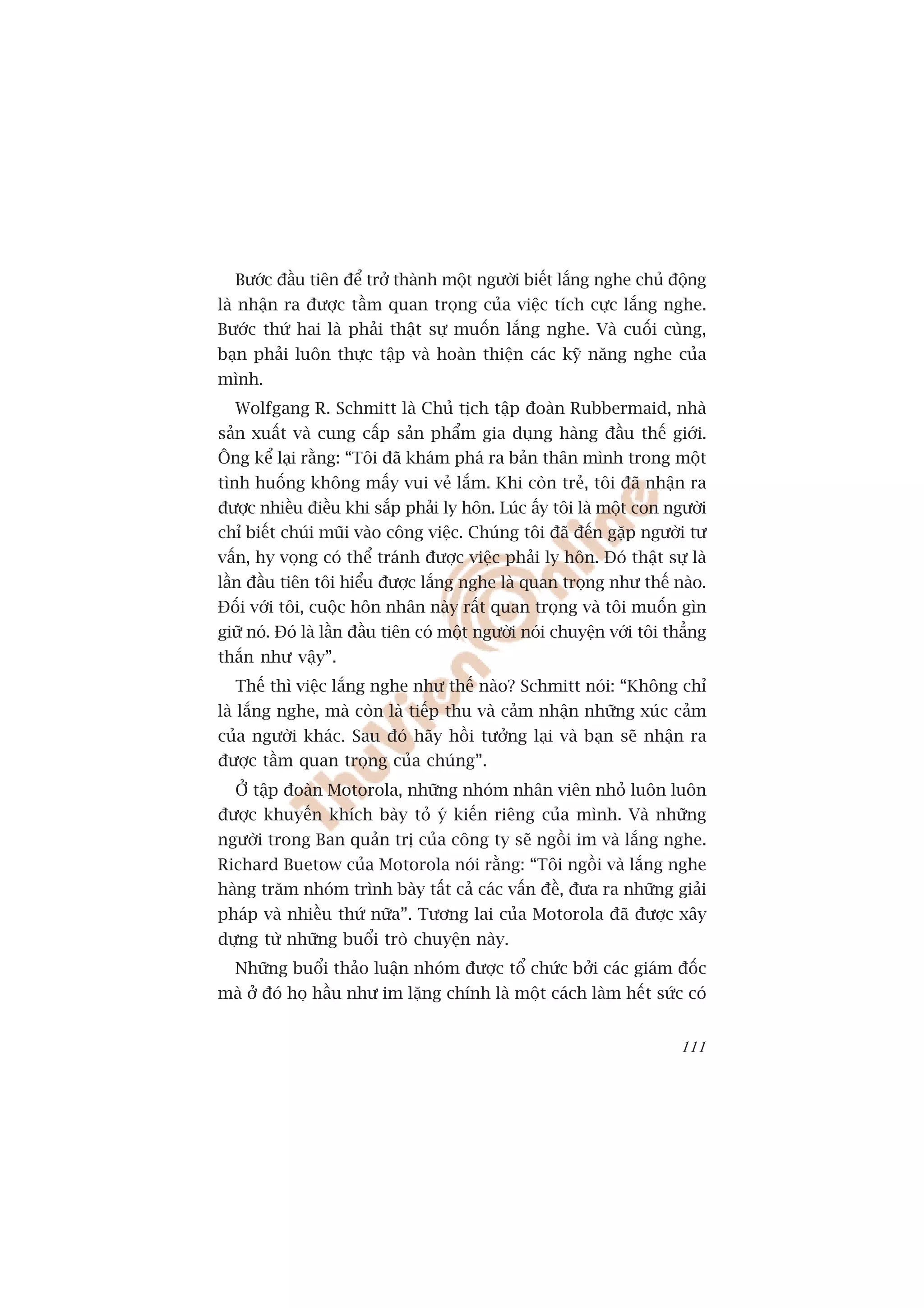 Bûúác àêìu tiïn àïí trúã thaânh möåt ngûúâi biïët lùæng nghe chuã àöång
laâ nhêån ra àûúåc têìm quan troång cuãa viïåc tñch cûåc lùæng nghe.
Bûúác thûá hai laâ phaãi thêåt sûå muöën lùæng nghe. Vaâ cuöëi cuâng,
baån phaãi luön thûåc têåp vaâ hoaân thiïån caác kyä nùng nghe cuãa
mònh.
  Wolfgang R. Schmitt laâ Chuã tõch têåp àoaân Rubbermaid, nhaâ
saãn xuêët vaâ cung cêëp saãn phêím gia duång haâng àêìu thïë giúái.
Öng kïí laåi rùçng: “Töi àaä khaám phaá ra baãn thên mònh trong möåt
tònh huöëng khöng mêëy vui veã lùæm. Khi coân treã, töi àaä nhêån ra
àûúåc nhiïìu àiïìu khi sùæp phaãi ly hön. Luác êëy töi laâ möåt con ngûúâi
chó biïët chuái muäi vaâo cöng viïåc. Chuáng töi àaä àïën gùåp ngûúâi tû
vêën, hy voång coá thïí traánh àûúåc viïåc phaãi ly hön. Àoá thêåt sûå laâ
lêìn àêìu tiïn töi hiïíu àûúåc lùæng nghe laâ quan troång nhû thïë naâo.
Àöëi vúái töi, cuöåc hön nhên naây rêët quan troång vaâ töi muöën gòn
giûä noá. Àoá laâ lêìn àêìu tiïn coá möåt ngûúâi noái chuyïån vúái töi thùèng
thùæn nhû vêåy”.
  Thïë thò viïåc lùæng nghe nhû thïë naâo? Schmitt noái: “Khöng chó
laâ lùæng nghe, maâ coân laâ tiïëp thu vaâ caãm nhêån nhûäng xuác caãm
cuãa ngûúâi khaác. Sau àoá haäy höìi tûúãng laåi vaâ baån seä nhêån ra
àûúåc têìm quan troång cuãa chuáng”.
  ÚÃ têåp àoaân Motorola, nhûäng nhoám nhên viïn nhoã luön luön
àûúåc khuyïën khñch baây toã yá kiïën riïng cuãa mònh. Vaâ nhûäng
ngûúâi trong Ban quaãn trõ cuãa cöng ty seä ngöìi im vaâ lùæng nghe.
Richard Buetow cuãa Motorola noái rùçng: “Töi ngöìi vaâ lùæng nghe
haâng trùm nhoám trònh baây têët caã caác vêën àïì, àûa ra nhûäng giaãi
phaáp vaâ nhiïìu thûá nûäa”. Tûúng lai cuãa Motorola àaä àûúåc xêy
dûång tûâ nhûäng buöíi troâ chuyïån naây.
  Nhûäng buöíi thaão luêån nhoám àûúåc töí chûác búãi caác giaám àöëc
maâ úã àoá hoå hêìu nhû im lùång chñnh laâ möåt caách laâm hïët sûác coá


                                                                         111
 