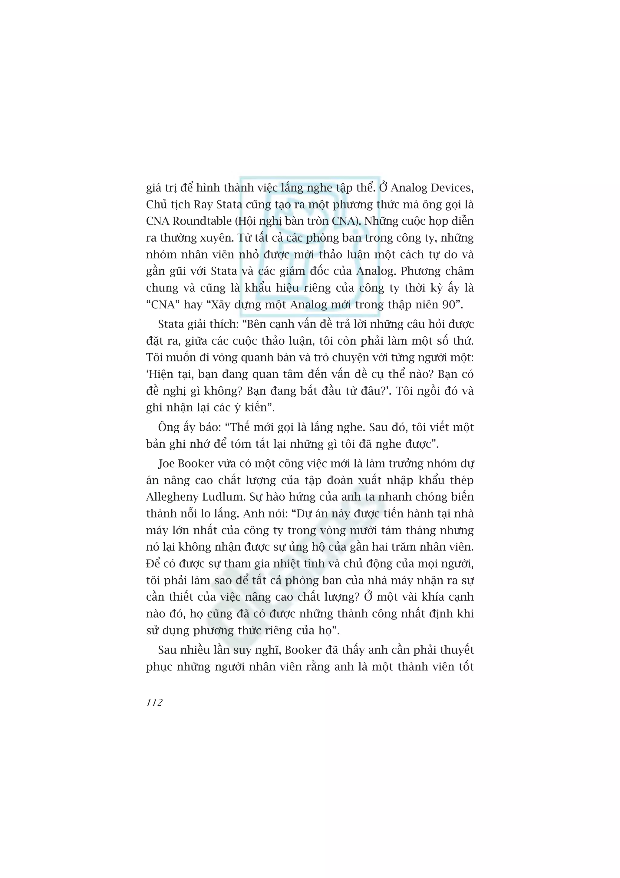 giaá trõ àïí hònh thaânh viïåc lùæng nghe têåp thïí. ÚÃ Analog Devices,
Chuã tõch Ray Stata cuäng taåo ra möåt phûúng thûác maâ öng goåi laâ
CNA Roundtable (Höåi nghõ baân troân CNA). Nhûäng cuöåc hoåp diïîn
ra thûúâng xuyïn. Tûâ têët caã caác phoâng ban trong cöng ty, nhûäng
nhoám nhên viïn nhoã àûúåc múâi thaão luêån möåt caách tûå do vaâ
gêìn guäi vúái Stata vaâ caác giaám àöëc cuãa Analog. Phûúng chêm
chung vaâ cuäng laâ khêíu hiïåu riïng cuãa cöng ty thúâi kyâ êëy laâ
“CNA” hay “Xêy dûång möåt Analog múái trong thêåp niïn 90”.
  Stata giaãi thñch: “Bïn caånh vêën àïì traã lúâi nhûäng cêu hoãi àûúåc
àùåt ra, giûäa caác cuöåc thaão luêån, töi coân phaãi laâm möåt söë thûá.
Töi muöën ài voâng quanh baân vaâ troâ chuyïån vúái tûâng ngûúâi möåt:
‘Hiïån taåi, baån àang quan têm àïën vêën àïì cuå thïí naâo? Baån coá
àïì nghõ gò khöng? Baån àang bùæt àêìu tûâ àêu?’. Töi ngöìi àoá vaâ
ghi nhêån laåi caác yá kiïën”.
  Öng êëy baão: “Thïë múái goåi laâ lùæng nghe. Sau àoá, töi viïët möåt
baãn ghi nhúá àïí toám tùæt laåi nhûäng gò töi àaä nghe àûúåc”.
  Joe Booker vûâa coá möåt cöng viïåc múái laâ laâm trûúãng nhoám dûå
aán nêng cao chêët lûúång cuãa têåp àoaân xuêët nhêåp khêíu theáp
Allegheny Ludlum. Sûå haâo hûáng cuãa anh ta nhanh choáng biïën
thaânh nöîi lo lùæng. Anh noái: “Dûå aán naây àûúåc tiïën haânh taåi nhaâ
maáy lúán nhêët cuãa cöng ty trong voâng mûúâi taám thaáng nhûng
noá laåi khöng nhêån àûúåc sûå uãng höå cuãa gêìn hai trùm nhên viïn.
Àïí coá àûúåc sûå tham gia nhiïåt tònh vaâ chuã àöång cuãa moåi ngûúâi,
töi phaãi laâm sao àïí têët caã phoâng ban cuãa nhaâ maáy nhêån ra sûå
cêìn thiïët cuãa viïåc nêng cao chêët lûúång? ÚÃ möåt vaâi khña caånh
naâo àoá, hoå cuäng àaä coá àûúåc nhûäng thaânh cöng nhêët àõnh khi
sûã duång phûúng thûác riïng cuãa hoå”.
  Sau nhiïìu lêìn suy nghô, Booker àaä thêëy anh cêìn phaãi thuyïët
phuåc nhûäng ngûúâi nhên viïn rùçng anh laâ möåt thaânh viïn töët


112
 