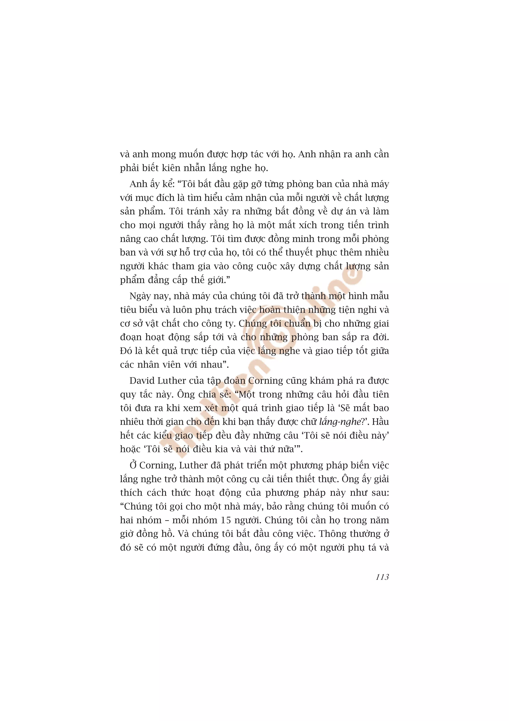 vaâ anh mong muöën àûúåc húåp taác vúái hoå. Anh nhêån ra anh cêìn
phaãi biïët kiïn nhêîn lùæng nghe hoå.
  Anh êëy kïí: “Töi bùæt àêìu gùåp gúä tûâng phoâng ban cuãa nhaâ maáy
vúái muåc àñch laâ tòm hiïíu caãm nhêån cuãa möîi ngûúâi vïì chêët lûúång
saãn phêím. Töi traánh xaãy ra nhûäng bêët àöìng vïì dûå aán vaâ laâm
cho moåi ngûúâi thêëy rùçng hoå laâ möåt mùæt xñch trong tiïën trònh
nêng cao chêët lûúång. Töi tòm àûúåc àöìng minh trong möîi phoâng
ban vaâ vúái sûå höî trúå cuãa hoå, töi coá thïí thuyïët phuåc thïm nhiïìu
ngûúâi khaác tham gia vaâo cöng cuöåc xêy dûång chêët lûúång saãn
phêím àùèng cêëp thïë giúái.”
  Ngaây nay, nhaâ maáy cuãa chuáng töi àaä trúã thaânh möåt hònh mêîu
tiïu biïíu vaâ luön phuå traách viïåc hoaân thiïån nhûäng tiïån nghi vaâ
cú súã vêåt chêët cho cöng ty. Chuáng töi chuêín bõ cho nhûäng giai
àoaån hoaåt àöång sùæp túái vaâ cho nhûäng phoâng ban sùæp ra àúâi.
Àoá laâ kïët quaã trûåc tiïëp cuãa viïåc lùæng nghe vaâ giao tiïëp töët giûäa
caác nhên viïn vúái nhau”.
  David Luther cuãa têåp àoaân Corning cuäng khaám phaá ra àûúåc
quy tùæc naây. Öng chia seã: “Möåt trong nhûäng cêu hoãi àêìu tiïn
töi àûa ra khi xem xeát möåt quaá trònh giao tiïëp laâ ‘Seä mêët bao
nhiïu thúâi gian cho àïën khi baån thêëy àûúåc chûä lùæng-nghe?’. Hêìu
hïët caác kiïíu giao tiïëp àïìu àêìy nhûäng cêu ‘Töi seä noái àiïìu naây’
hoùåc ‘Töi seä noái àiïìu kia vaâ vaâi thûá nûäa’”.
  ÚÃ Corning, Luther àaä phaát triïín möåt phûúng phaáp biïën viïåc
lùæng nghe trúã thaânh möåt cöng cuå caãi tiïën thiïët thûåc. Öng êëy giaãi
thñch caách thûác hoaåt àöång cuãa phûúng phaáp naây nhû sau:
“Chuáng töi goåi cho möåt nhaâ maáy, baão rùçng chuáng töi muöën coá
hai nhoám – möîi nhoám 15 ngûúâi. Chuáng töi cêìn hoå trong nùm
giúâ àöìng höì. Vaâ chuáng töi bùæt àêìu cöng viïåc. Thöng thûúâng úã
àoá seä coá möåt ngûúâi àûáng àêìu, öng êëy coá möåt ngûúâi phuå taá vaâ


                                                                         113
 