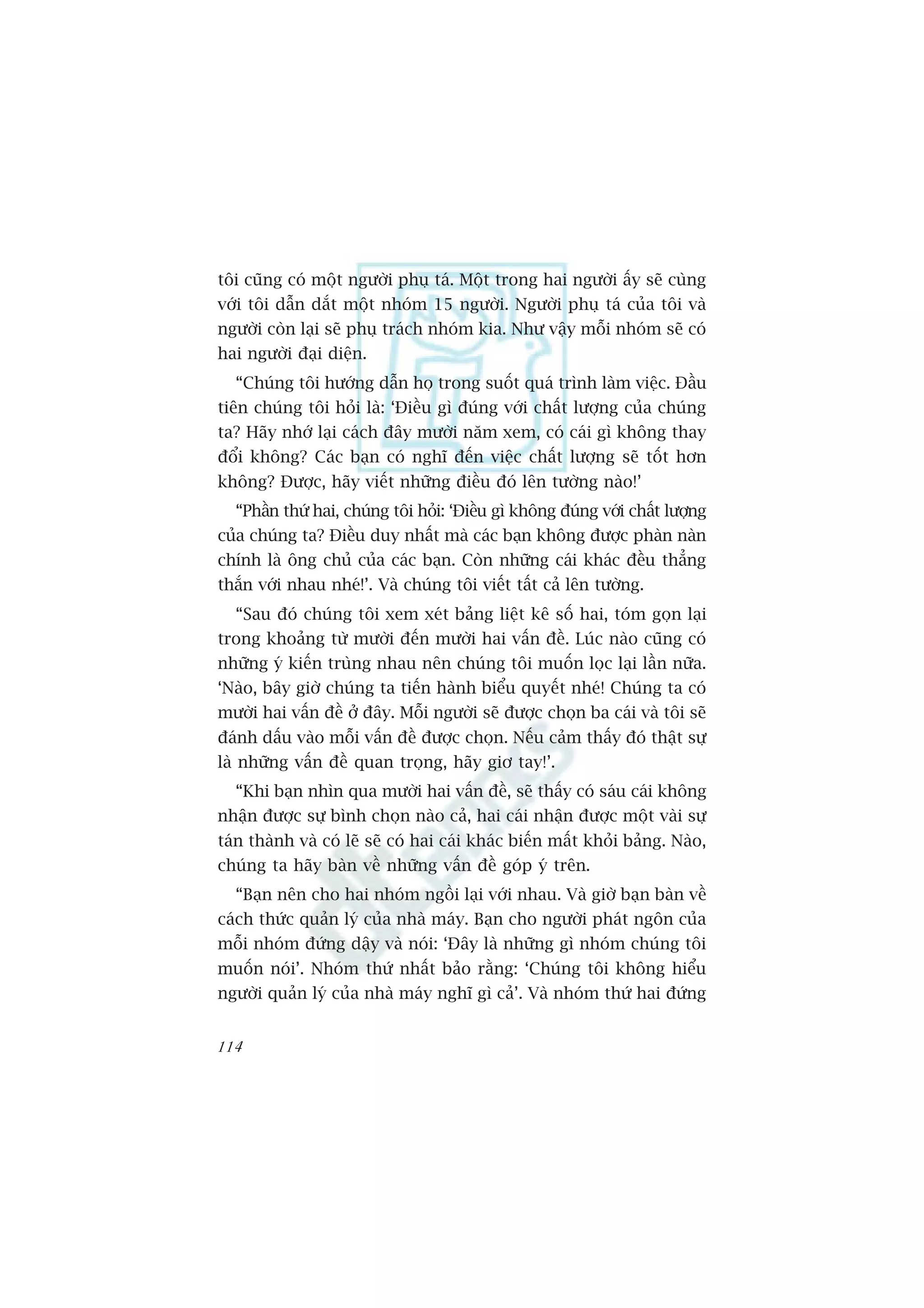 töi cuäng coá möåt ngûúâi phuå taá. Möåt trong hai ngûúâi êëy seä cuâng
vúái töi dêîn dùæt möåt nhoám 15 ngûúâi. Ngûúâi phuå taá cuãa töi vaâ
ngûúâi coân laåi seä phuå traách nhoám kia. Nhû vêåy möîi nhoám seä coá
hai ngûúâi àaåi diïån.
  “Chuáng töi hûúáng dêîn hoå trong suöët quaá trònh laâm viïåc. Àêìu
tiïn chuáng töi hoãi laâ: ‘Àiïìu gò àuáng vúái chêët lûúång cuãa chuáng
ta? Haäy nhúá laåi caách àêy mûúâi nùm xem, coá caái gò khöng thay
àöíi khöng? Caác baån coá nghô àïën viïåc chêët lûúång seä töët hún
khöng? Àûúåc, haäy viïët nhûäng àiïìu àoá lïn tûúâng naâo!’
  “Phêìn thûá hai, chuáng töi hoãi: ‘Àiïìu gò khöng àuáng vúái chêët lûúång
cuãa chuáng ta? Àiïìu duy nhêët maâ caác baån khöng àûúåc phaân naân
chñnh laâ öng chuã cuãa caác baån. Coân nhûäng caái khaác àïìu thùèng
thùæn vúái nhau nheá!’. Vaâ chuáng töi viïët têët caã lïn tûúâng.
  “Sau àoá chuáng töi xem xeát baãng liïåt kï söë hai, toám goån laåi
trong khoaãng tûâ mûúâi àïën mûúâi hai vêën àïì. Luác naâo cuäng coá
nhûäng yá kiïën truâng nhau nïn chuáng töi muöën loåc laåi lêìn nûäa.
‘Naâo, bêy giúâ chuáng ta tiïën haânh biïíu quyïët nheá! Chuáng ta coá
mûúâi hai vêën àïì úã àêy. Möîi ngûúâi seä àûúåc choån ba caái vaâ töi seä
àaánh dêëu vaâo möîi vêën àïì àûúåc choån. Nïëu caãm thêëy àoá thêåt sûå
laâ nhûäng vêën àïì quan troång, haäy giú tay!’.
  “Khi baån nhòn qua mûúâi hai vêën àïì, seä thêëy coá saáu caái khöng
nhêån àûúåc sûå bònh choån naâo caã, hai caái nhêån àûúåc möåt vaâi sûå
taán thaânh vaâ coá leä seä coá hai caái khaác biïën mêët khoãi baãng. Naâo,
chuáng ta haäy baân vïì nhûäng vêën àïì goáp yá trïn.
  “Baån nïn cho hai nhoám ngöìi laåi vúái nhau. Vaâ giúâ baån baân vïì
caách thûác quaãn lyá cuãa nhaâ maáy. Baån cho ngûúâi phaát ngön cuãa
möîi nhoám àûáng dêåy vaâ noái: ‘Àêy laâ nhûäng gò nhoám chuáng töi
muöën noái’. Nhoám thûá nhêët baão rùçng: ‘Chuáng töi khöng hiïíu
ngûúâi quaãn lyá cuãa nhaâ maáy nghô gò caã’. Vaâ nhoám thûá hai àûáng


114
 