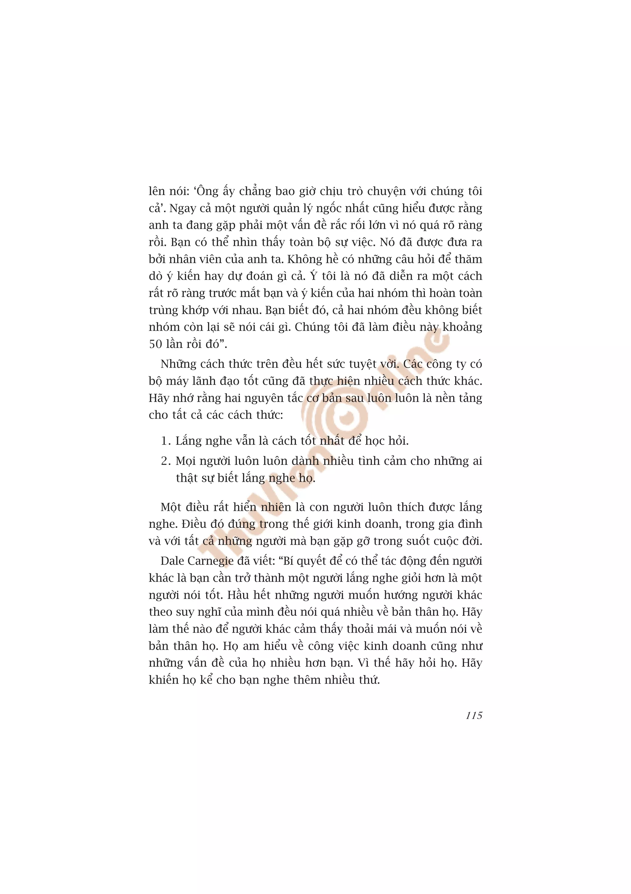 lïn noái: ‘Öng êëy chùèng bao giúâ chõu troâ chuyïån vúái chuáng töi
caã’. Ngay caã möåt ngûúâi quaãn lyá ngöëc nhêët cuäng hiïíu àûúåc rùçng
anh ta àang gùåp phaãi möåt vêën àïì rùæc röëi lúán vò noá quaá roä raâng
röìi. Baån coá thïí nhòn thêëy toaân böå sûå viïåc. Noá àaä àûúåc àûa ra
búãi nhên viïn cuãa anh ta. Khöng hïì coá nhûäng cêu hoãi àïí thùm
doâ yá kiïën hay dûå àoaán gò caã. YÁ töi laâ noá àaä diïîn ra möåt caách
rêët roä raâng trûúác mùæt baån vaâ yá kiïën cuãa hai nhoám thò hoaân toaân
truâng khúáp vúái nhau. Baån biïët àoá, caã hai nhoám àïìu khöng biïët
nhoám coân laåi seä noái caái gò. Chuáng töi àaä laâm àiïìu naây khoaãng
50 lêìn röìi àoá”.
  Nhûäng caách thûác trïn àïìu hïët sûác tuyïåt vúâi. Caác cöng ty coá
böå maáy laänh àaåo töët cuäng àaä thûåc hiïån nhiïìu caách thûác khaác.
Haäy nhúá rùçng hai nguyïn tùæc cú baãn sau luön luön laâ nïìn taãng
cho têët caã caác caách thûác:

  1. Lùæng nghe vêîn laâ caách töët nhêët àïí hoåc hoãi.
  2. Moåi ngûúâi luön luön daânh nhiïìu tònh caãm cho nhûäng ai
      thêåt sûå biïët lùæng nghe hoå.

  Möåt àiïìu rêët hiïín nhiïn laâ con ngûúâi luön thñch àûúåc lùæng
nghe. Àiïìu àoá àuáng trong thïë giúái kinh doanh, trong gia àònh
vaâ vúái têët caã nhûäng ngûúâi maâ baån gùåp gúä trong suöët cuöåc àúâi.
  Dale Carnegie àaä viïët: “Bñ quyïët àïí coá thïí taác àöång àïën ngûúâi
khaác laâ baån cêìn trúã thaânh möåt ngûúâi lùæng nghe gioãi hún laâ möåt
ngûúâi noái töët. Hêìu hïët nhûäng ngûúâi muöën hûúáng ngûúâi khaác
theo suy nghô cuãa mònh àïìu noái quaá nhiïìu vïì baãn thên hoå. Haäy
laâm thïë naâo àïí ngûúâi khaác caãm thêëy thoaãi maái vaâ muöën noái vïì
baãn thên hoå. Hoå am hiïíu vïì cöng viïåc kinh doanh cuäng nhû
nhûäng vêën àïì cuãa hoå nhiïìu hún baån. Vò thïë haäy hoãi hoå. Haäy
khiïën hoå kïí cho baån nghe thïm nhiïìu thûá.


                                                                       115
 