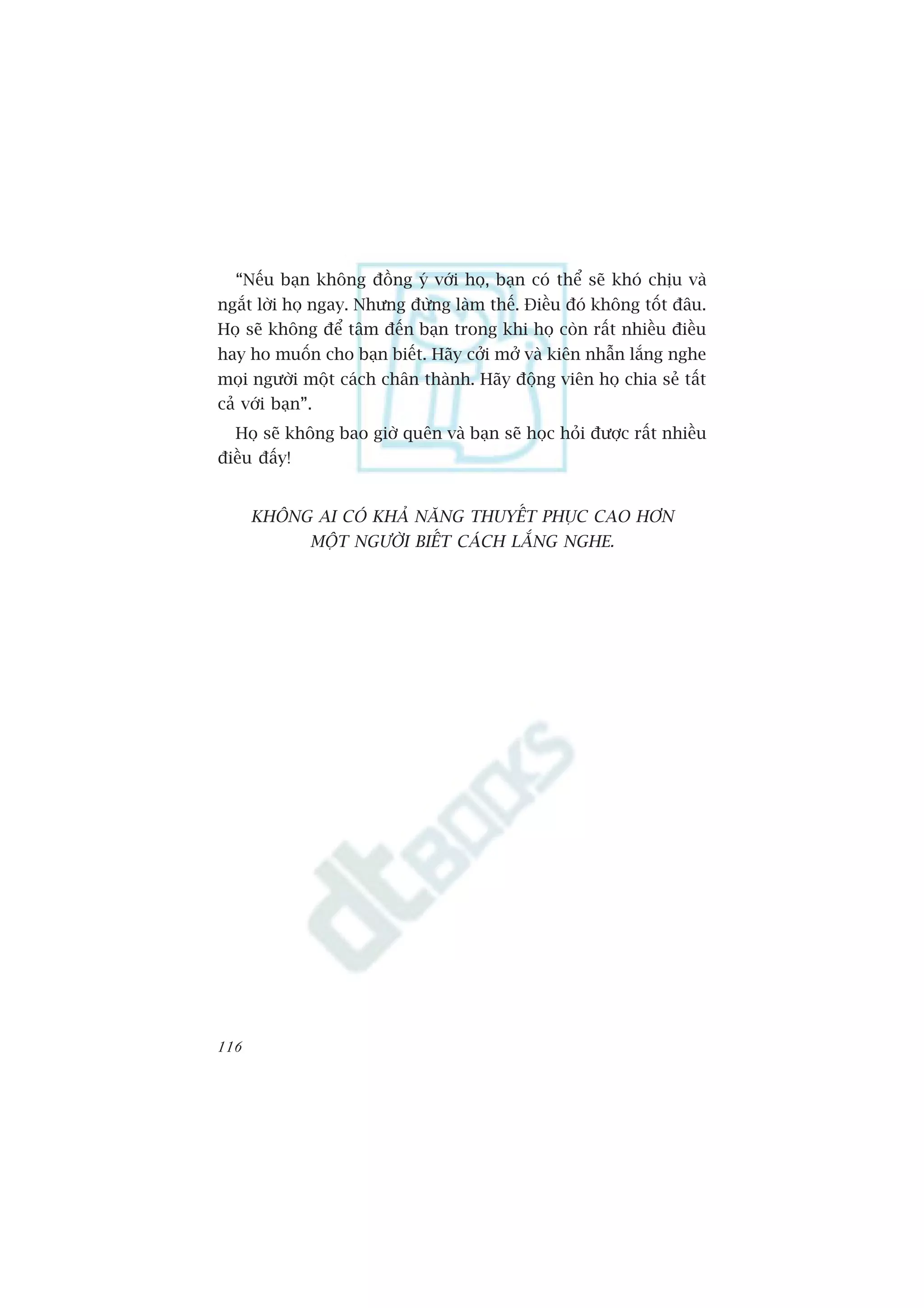 “Nïëu baån khöng àöìng yá vúái hoå, baån coá thïí seä khoá chõu vaâ
ngùæt lúâi hoå ngay. Nhûng àûâng laâm thïë. Àiïìu àoá khöng töët àêu.
Hoå seä khöng àïí têm àïën baån trong khi hoå coân rêët nhiïìu àiïìu
hay ho muöën cho baån biïët. Haäy cúãi múã vaâ kiïn nhêîn lùæng nghe
moåi ngûúâi möåt caách chên thaânh. Haäy àöång viïn hoå chia seã têët
caã vúái baån”.
  Hoå seä khöng bao giúâ quïn vaâ baån seä hoåc hoãi àûúåc rêët nhiïìu
àiïìu àêëy!


      KHÖNG AI COÁ KHAÃ NÙNG THUYÏËT PHUÅC CAO HÚN
              MÖÅT NGÛÚÂI BIÏËT CAÁCH LÙÆNG NGHE.




116
 