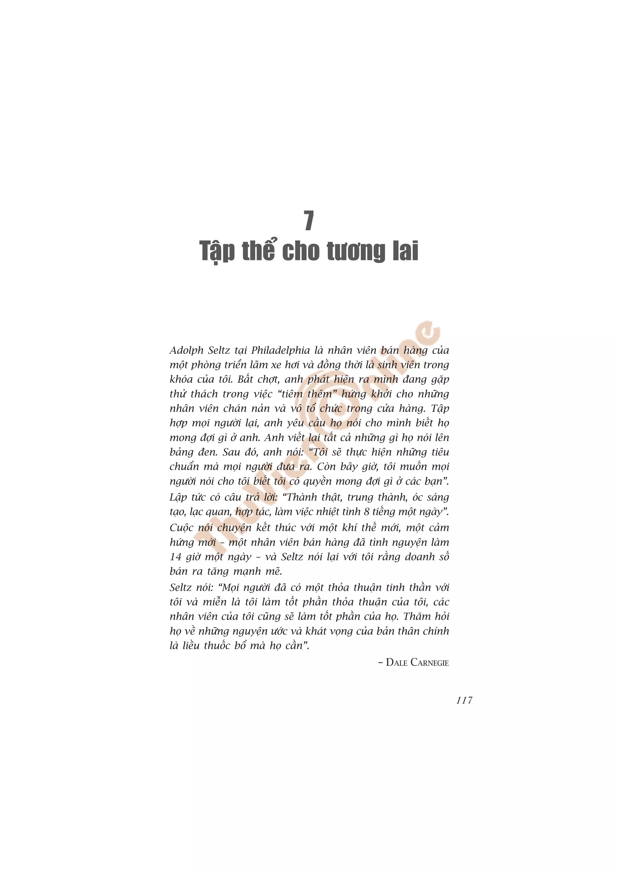 7
       Taäp theå cho töông lai


Adolph Seltz taåi Philadelphia laâ nhên viïn baán haâng cuãa
möåt phoâng triïín laäm xe húi vaâ àöìng thúâi laâ sinh viïn trong
khoáa cuãa töi. Bêët chúåt, anh phaát hiïån ra mònh àang gùåp
thûã thaách trong viïåc “tiïm thïm” hûáng khúãi cho nhûäng
nhên viïn chaán naãn vaâ vö töí chûác trong cûãa haâng. Têåp
húåp moåi ngûúâi laåi, anh yïu cêìu hoå noái cho mònh biïët hoå
mong àúåi gò úã anh. Anh viïët laåi têët caã nhûäng gò hoå noái lïn
baãng àen. Sau àoá, anh noái: “Töi seä thûåc hiïån nhûäng tiïu
chuêín maâ moåi ngûúâi àûa ra. Coân bêy giúâ, töi muöën moåi
ngûúâi noái cho töi biïët töi coá quyïìn mong àúåi gò úã caác baån”.
Lêåp tûác coá cêu traã lúâi: “Thaânh thêåt, trung thaânh, oác saáng
taåo, laåc quan, húåp taác, laâm viïåc nhiïåt tònh 8 tiïëng möåt ngaây”.
Cuöåc noái chuyïån kïët thuác vúái möåt khñ thïë múái, möåt caãm
hûáng múái – möåt nhên viïn baán haâng àaä tònh nguyïån laâm
14 giúâ möåt ngaây – vaâ Seltz noái laåi vúái töi rùçng doanh söë
baán ra tùng maånh meä.
Seltz noái: “Moåi ngûúâi àaä coá möåt thoãa thuêån tinh thêìn vúái
töi vaâ miïîn laâ töi laâm töët phêìn thoãa thuêån cuãa töi, caác
nhên viïn cuãa töi cuäng seä laâm töët phêìn cuãa hoå. Thùm hoãi
hoå vïì nhûäng nguyïån ûúác vaâ khaát voång cuãa baãn thên chñnh
laâ liïìu thuöëc böí maâ hoå cêìn”.
                                                     – DALE CARNEGIE


                                                                           117
 