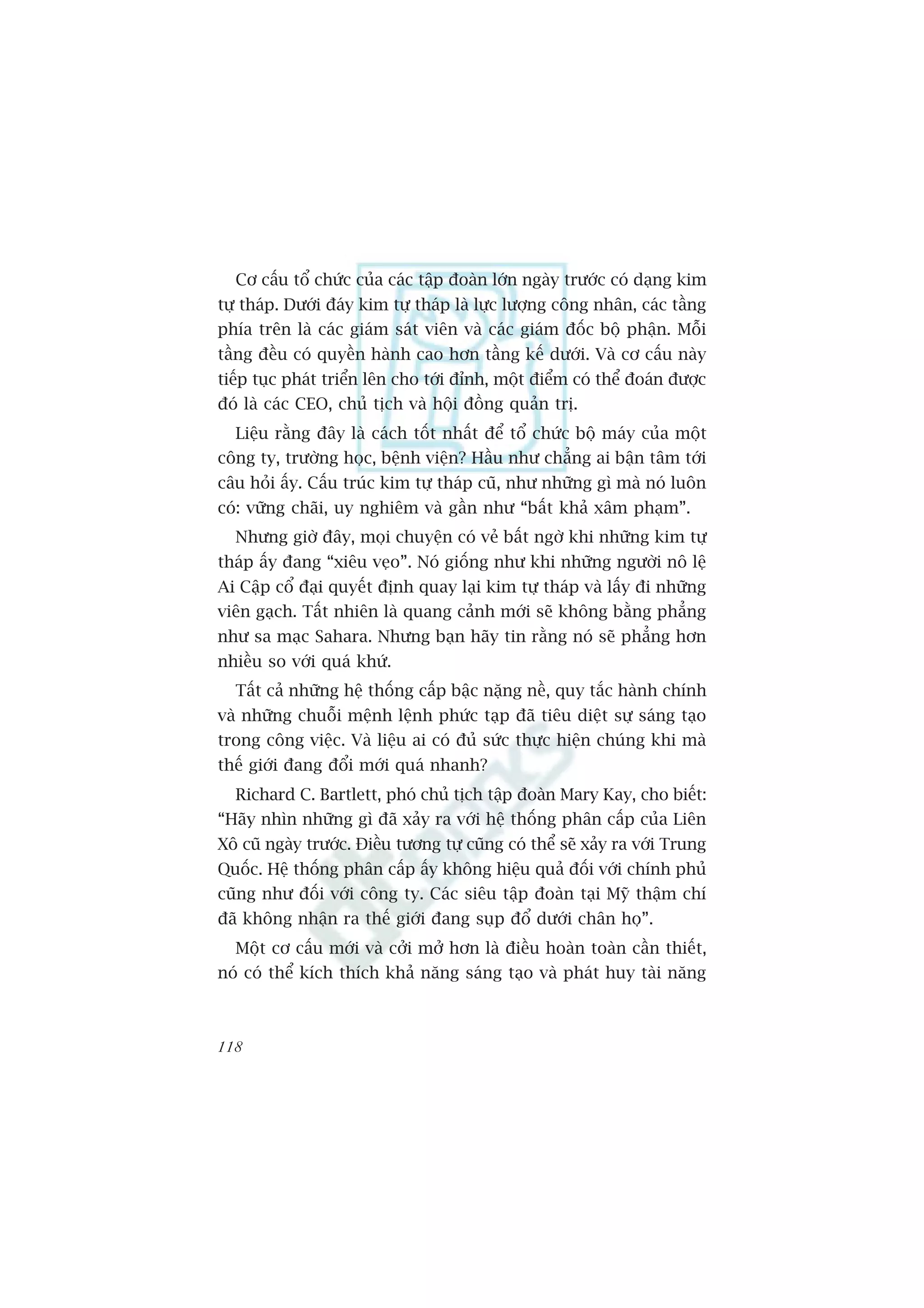 Cú cêëu töí chûác cuãa caác têåp àoaân lúán ngaây trûúác coá daång kim
tûå thaáp. Dûúái àaáy kim tûå thaáp laâ lûåc lûúång cöng nhên, caác têìng
phña trïn laâ caác giaám saát viïn vaâ caác giaám àöëc böå phêån. Möîi
têìng àïìu coá quyïìn haânh cao hún têìng kïë dûúái. Vaâ cú cêëu naây
tiïëp tuåc phaát triïín lïn cho túái àónh, möåt àiïím coá thïí àoaán àûúåc
àoá laâ caác CEO, chuã tõch vaâ höåi àöìng quaãn trõ.
  Liïåu rùçng àêy laâ caách töët nhêët àïí töí chûác böå maáy cuãa möåt
cöng ty, trûúâng hoåc, bïånh viïån? Hêìu nhû chùèng ai bêån têm túái
cêu hoãi êëy. Cêëu truác kim tûå thaáp cuä, nhû nhûäng gò maâ noá luön
coá: vûäng chaäi, uy nghiïm vaâ gêìn nhû “bêët khaã xêm phaåm”.
  Nhûng giúâ àêy, moåi chuyïån coá veã bêët ngúâ khi nhûäng kim tûå
thaáp êëy àang “xiïu veåo”. Noá giöëng nhû khi nhûäng ngûúâi nö lïå
Ai Cêåp cöí àaåi quyïët àõnh quay laåi kim tûå thaáp vaâ lêëy ài nhûäng
viïn gaåch. Têët nhiïn laâ quang caãnh múái seä khöng bùçng phùèng
nhû sa maåc Sahara. Nhûng baån haäy tin rùçng noá seä phùèng hún
nhiïìu so vúái quaá khûá.
  Têët caã nhûäng hïå thöëng cêëp bêåc nùång nïì, quy tùæc haânh chñnh
vaâ nhûäng chuöîi mïånh lïånh phûác taåp àaä tiïu diïåt sûå saáng taåo
trong cöng viïåc. Vaâ liïåu ai coá àuã sûác thûåc hiïån chuáng khi maâ
thïë giúái àang àöíi múái quaá nhanh?
  Richard C. Bartlett, phoá chuã tõch têåp àoaân Mary Kay, cho biïët:
“Haäy nhòn nhûäng gò àaä xaãy ra vúái hïå thöëng phên cêëp cuãa Liïn
Xö cuä ngaây trûúác. Àiïìu tûúng tûå cuäng coá thïí seä xaãy ra vúái Trung
Quöëc. Hïå thöëng phên cêëp êëy khöng hiïåu quaã àöëi vúái chñnh phuã
cuäng nhû àöëi vúái cöng ty. Caác siïu têåp àoaân taåi Myä thêåm chñ
àaä khöng nhêån ra thïë giúái àang suåp àöí dûúái chên hoå”.
  Möåt cú cêëu múái vaâ cúãi múã hún laâ àiïìu hoaân toaân cêìn thiïët,
noá coá thïí kñch thñch khaã nùng saáng taåo vaâ phaát huy taâi nùng



118
 