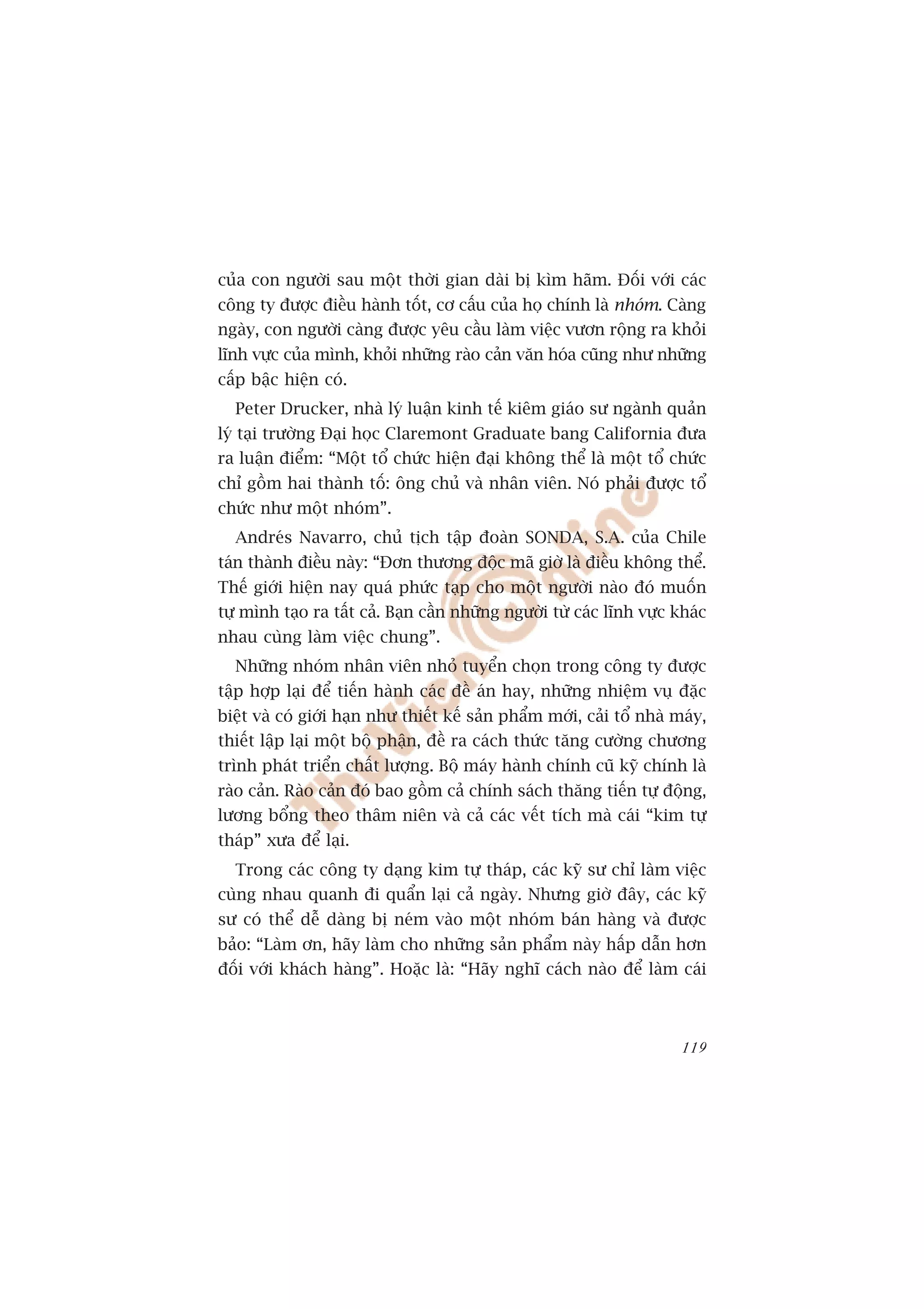 cuãa con ngûúâi sau möåt thúâi gian daâi bõ kòm haäm. Àöëi vúái caác
cöng ty àûúåc àiïìu haânh töët, cú cêëu cuãa hoå chñnh laâ nhoám. Caâng
ngaây, con ngûúâi caâng àûúåc yïu cêìu laâm viïåc vûún röång ra khoãi
lônh vûåc cuãa mònh, khoãi nhûäng raâo caãn vùn hoáa cuäng nhû nhûäng
cêëp bêåc hiïån coá.
  Peter Drucker, nhaâ lyá luêån kinh tïë kiïm giaáo sû ngaânh quaãn
lyá taåi trûúâng Àaåi hoåc Claremont Graduate bang California àûa
ra luêån àiïím: “Möåt töí chûác hiïån àaåi khöng thïí laâ möåt töí chûác
chó göìm hai thaânh töë: öng chuã vaâ nhên viïn. Noá phaãi àûúåc töí
chûác nhû möåt nhoám”.
  Andreás Navarro, chuã tõch têåp àoaân SONDA, S.A. cuãa Chile
taán thaânh àiïìu naây: “Àún thûúng àöåc maä giúâ laâ àiïìu khöng thïí.
Thïë giúái hiïån nay quaá phûác taåp cho möåt ngûúâi naâo àoá muöën
tûå mònh taåo ra têët caã. Baån cêìn nhûäng ngûúâi tûâ caác lônh vûåc khaác
nhau cuâng laâm viïåc chung”.
  Nhûäng nhoám nhên viïn nhoã tuyïín choån trong cöng ty àûúåc
têåp húåp laåi àïí tiïën haânh caác àïì aán hay, nhûäng nhiïåm vuå àùåc
biïåt vaâ coá giúái haån nhû thiïët kïë saãn phêím múái, caãi töí nhaâ maáy,
thiïët lêåp laåi möåt böå phêån, àïì ra caách thûác tùng cûúâng chûúng
trònh phaát triïín chêët lûúång. Böå maáy haânh chñnh cuä kyä chñnh laâ
raâo caãn. Raâo caãn àoá bao göìm caã chñnh saách thùng tiïën tûå àöång,
lûúng böíng theo thêm niïn vaâ caã caác vïët tñch maâ caái “kim tûå
thaáp” xûa àïí laåi.
  Trong caác cöng ty daång kim tûå thaáp, caác kyä sû chó laâm viïåc
cuâng nhau quanh ài quêín laåi caã ngaây. Nhûng giúâ àêy, caác kyä
sû coá thïí dïî daâng bõ neám vaâo möåt nhoám baán haâng vaâ àûúåc
baão: “Laâm ún, haäy laâm cho nhûäng saãn phêím naây hêëp dêîn hún
àöëi vúái khaách haâng”. Hoùåc laâ: “Haäy nghô caách naâo àïí laâm caái



                                                                        119
 