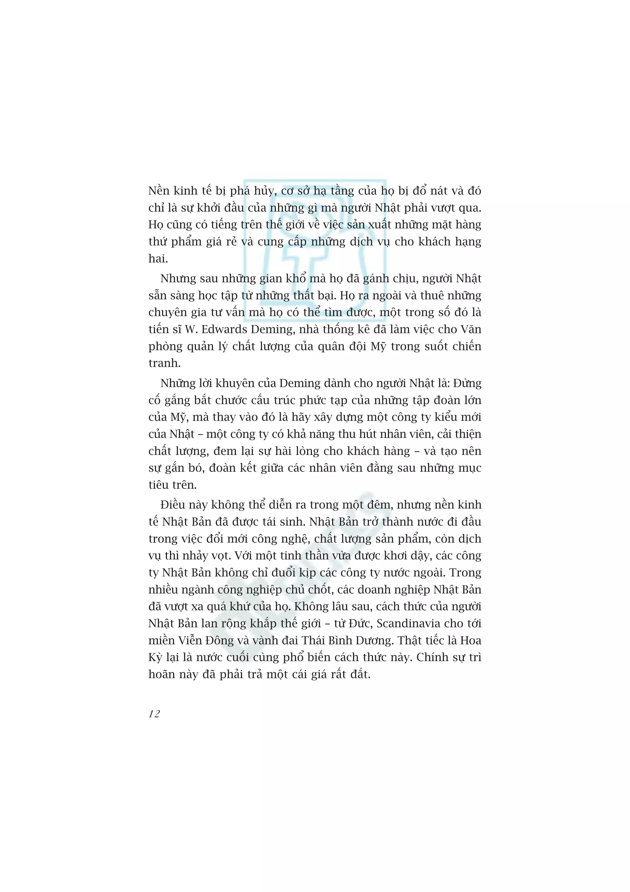 Nïìn kinh tïë bõ phaá huãy, cú súã haå têìng cuãa hoå bõ àöí naát vaâ àoá
chó laâ sûå khúãi àêìu cuãa nhûäng gò maâ ngûúâi Nhêåt phaãi vûúåt qua.
Hoå cuäng coá tiïëng trïn thïë giúái vïì viïåc saãn xuêët nhûäng mùåt haâng
thûá phêím giaá reã vaâ cung cêëp nhûäng dõch vuå cho khaách haång
hai.
     Nhûng sau nhûäng gian khöí maâ hoå àaä gaánh chõu, ngûúâi Nhêåt
sùén saâng hoåc têåp tûâ nhûäng thêët baåi. Hoå ra ngoaâi vaâ thuï nhûäng
chuyïn gia tû vêën maâ hoå coá thïí tòm àûúåc, möåt trong söë àoá laâ
tiïën sô W. Edwards Deming, nhaâ thöëng kï àaä laâm viïåc cho Vùn
phoâng quaãn lyá chêët lûúång cuãa quên àöåi Myä trong suöët chiïën
tranh.
     Nhûäng lúâi khuyïn cuãa Deming daânh cho ngûúâi Nhêåt laâ: Àûâng
cöë gùæng bùæt chûúác cêëu truác phûác taåp cuãa nhûäng têåp àoaân lúán
cuãa Myä, maâ thay vaâo àoá laâ haäy xêy dûång möåt cöng ty kiïíu múái
cuãa Nhêåt – möåt cöng ty coá khaã nùng thu huát nhên viïn, caãi thiïån
chêët lûúång, àem laåi sûå haâi loâng cho khaách haâng – vaâ taåo nïn
sûå gùæn boá, àoaân kïët giûäa caác nhên viïn àùçng sau nhûäng muåc
tiïu trïn.
     Àiïìu naây khöng thïí diïîn ra trong möåt àïm, nhûng nïìn kinh
tïë Nhêåt Baãn àaä àûúåc taái sinh. Nhêåt Baãn trúã thaânh nûúác ài àêìu
trong viïåc àöíi múái cöng nghïå, chêët lûúång saãn phêím, coân dõch
vuå thò nhaãy voåt. Vúái möåt tinh thêìn vûâa àûúåc khúi dêåy, caác cöng
ty Nhêåt Baãn khöng chó àuöíi kõp caác cöng ty nûúác ngoaâi. Trong
nhiïìu ngaânh cöng nghiïåp chuã chöët, caác doanh nghiïåp Nhêåt Baãn
àaä vûúåt xa quaá khûá cuãa hoå. Khöng lêu sau, caách thûác cuãa ngûúâi
Nhêåt Baãn lan röång khùæp thïë giúái – tûâ Àûác, Scandinavia cho túái
miïìn Viïîn Àöng vaâ vaânh àai Thaái Bònh Dûúng. Thêåt tiïëc laâ Hoa
Kyâ laåi laâ nûúác cuöëi cuâng phöí biïën caách thûác naây. Chñnh sûå trò
hoaän naây àaä phaãi traã möåt caái giaá rêët àùæt.


12
 