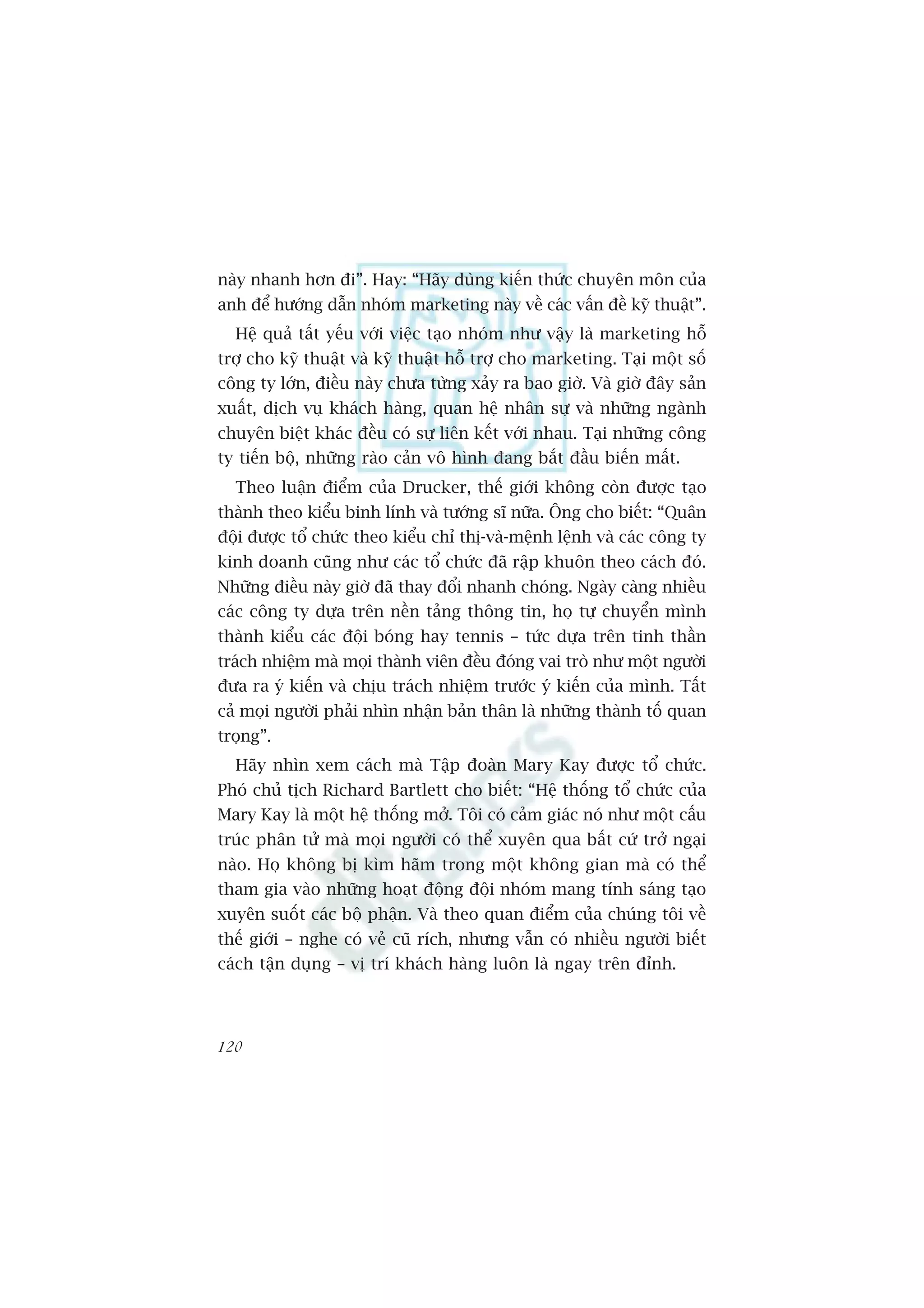 naây nhanh hún ài”. Hay: “Haäy duâng kiïën thûác chuyïn mön cuãa
anh àïí hûúáng dêîn nhoám marketing naây vïì caác vêën àïì kyä thuêåt”.
  Hïå quaã têët yïëu vúái viïåc taåo nhoám nhû vêåy laâ marketing höî
trúå cho kyä thuêåt vaâ kyä thuêåt höî trúå cho marketing. Taåi möåt söë
cöng ty lúán, àiïìu naây chûa tûâng xaãy ra bao giúâ. Vaâ giúâ àêy saãn
xuêët, dõch vuå khaách haâng, quan hïå nhên sûå vaâ nhûäng ngaânh
chuyïn biïåt khaác àïìu coá sûå liïn kïët vúái nhau. Taåi nhûäng cöng
ty tiïën böå, nhûäng raâo caãn vö hònh àang bùæt àêìu biïën mêët.
  Theo luêån àiïím cuãa Drucker, thïë giúái khöng coân àûúåc taåo
thaânh theo kiïíu binh lñnh vaâ tûúáng sô nûäa. Öng cho biïët: “Quên
àöåi àûúåc töí chûác theo kiïíu chó thõ-vaâ-mïånh lïånh vaâ caác cöng ty
kinh doanh cuäng nhû caác töí chûác àaä rêåp khuön theo caách àoá.
Nhûäng àiïìu naây giúâ àaä thay àöíi nhanh choáng. Ngaây caâng nhiïìu
caác cöng ty dûåa trïn nïìn taãng thöng tin, hoå tûå chuyïín mònh
thaânh kiïíu caác àöåi boáng hay tennis – tûác dûåa trïn tinh thêìn
traách nhiïåm maâ moåi thaânh viïn àïìu àoáng vai troâ nhû möåt ngûúâi
àûa ra yá kiïën vaâ chõu traách nhiïåm trûúác yá kiïën cuãa mònh. Têët
caã moåi ngûúâi phaãi nhòn nhêån baãn thên laâ nhûäng thaânh töë quan
troång”.
  Haäy nhòn xem caách maâ Têåp àoaân Mary Kay àûúåc töí chûác.
Phoá chuã tõch Richard Bartlett cho biïët: “Hïå thöëng töí chûác cuãa
Mary Kay laâ möåt hïå thöëng múã. Töi coá caãm giaác noá nhû möåt cêëu
truác phên tûã maâ moåi ngûúâi coá thïí xuyïn qua bêët cûá trúã ngaåi
naâo. Hoå khöng bõ kòm haäm trong möåt khöng gian maâ coá thïí
tham gia vaâo nhûäng hoaåt àöång àöåi nhoám mang tñnh saáng taåo
xuyïn suöët caác böå phêån. Vaâ theo quan àiïím cuãa chuáng töi vïì
thïë giúái – nghe coá veã cuä rñch, nhûng vêîn coá nhiïìu ngûúâi biïët
caách têån duång – võ trñ khaách haâng luön laâ ngay trïn àónh.




120
 