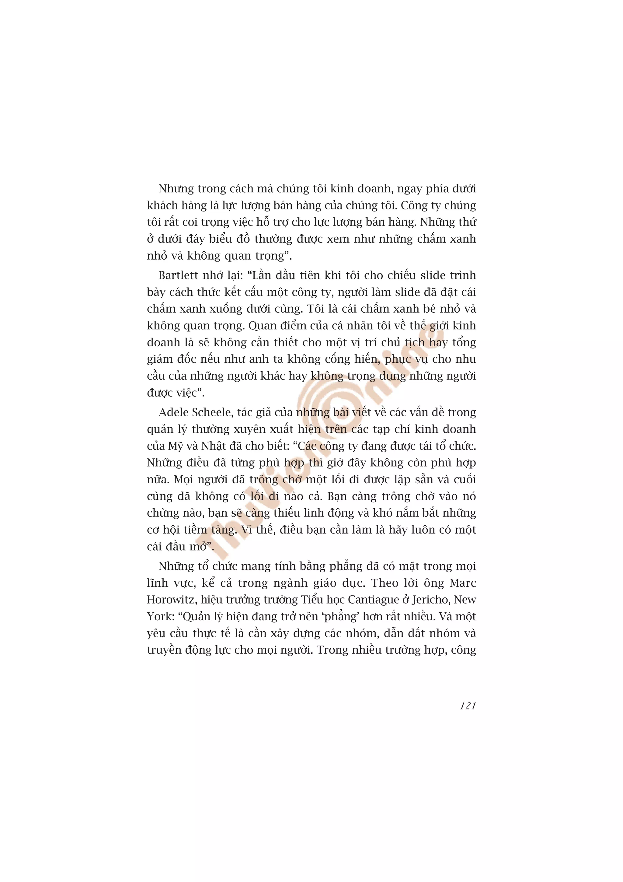 Nhûng trong caách maâ chuáng töi kinh doanh, ngay phña dûúái
khaách haâng laâ lûåc lûúång baán haâng cuãa chuáng töi. Cöng ty chuáng
töi rêët coi troång viïåc höî trúå cho lûåc lûúång baán haâng. Nhûäng thûá
úã dûúái àaáy biïíu àöì thûúâng àûúåc xem nhû nhûäng chêëm xanh
nhoã vaâ khöng quan troång”.
  Bartlett nhúá laåi: “Lêìn àêìu tiïn khi töi cho chiïëu slide trònh
baây caách thûác kïët cêëu möåt cöng ty, ngûúâi laâm slide àaä àùåt caái
chêëm xanh xuöëng dûúái cuâng. Töi laâ caái chêëm xanh beá nhoã vaâ
khöng quan troång. Quan àiïím cuãa caá nhên töi vïì thïë giúái kinh
doanh laâ seä khöng cêìn thiïët cho möåt võ trñ chuã tõch hay töíng
giaám àöëc nïëu nhû anh ta khöng cöëng hiïën, phuåc vuå cho nhu
cêìu cuãa nhûäng ngûúâi khaác hay khöng troång duång nhûäng ngûúâi
àûúåc viïåc”.
  Adele Scheele, taác giaã cuãa nhûäng baâi viïët vïì caác vêën àïì trong
quaãn lyá thûúâng xuyïn xuêët hiïån trïn caác taåp chñ kinh doanh
cuãa Myä vaâ Nhêåt àaä cho biïët: “Caác cöng ty àang àûúåc taái töí chûác.
Nhûäng àiïìu àaä tûâng phuâ húåp thò giúâ àêy khöng coân phuâ húåp
nûäa. Moåi ngûúâi àaä tröng chúâ möåt löëi ài àûúåc lêåp sùén vaâ cuöëi
cuâng àaä khöng coá löëi ài naâo caã. Baån caâng tröng chúâ vaâo noá
chûâng naâo, baån seä caâng thiïëu linh àöång vaâ khoá nùæm bùæt nhûäng
cú höåi tiïìm taâng. Vò thïë, àiïìu baån cêìn laâm laâ haäy luön coá möåt
caái àêìu múã”.
  Nhûäng töí chûác mang tñnh bùçng phùèng àaä coá mùåt trong moåi
lônh vûåc, kïí caã trong ngaânh giaáo duåc. Theo lúâi öng Marc
Horowitz, hiïåu trûúãng trûúâng Tiïíu hoåc Cantiague úã Jericho, New
York: “Quaãn lyá hiïån àang trúã nïn ‘phùèng’ hún rêët nhiïìu. Vaâ möåt
yïu cêìu thûåc tïë laâ cêìn xêy dûång caác nhoám, dêîn dùæt nhoám vaâ
truyïìn àöång lûåc cho moåi ngûúâi. Trong nhiïìu trûúâng húåp, cöng




                                                                      121
 