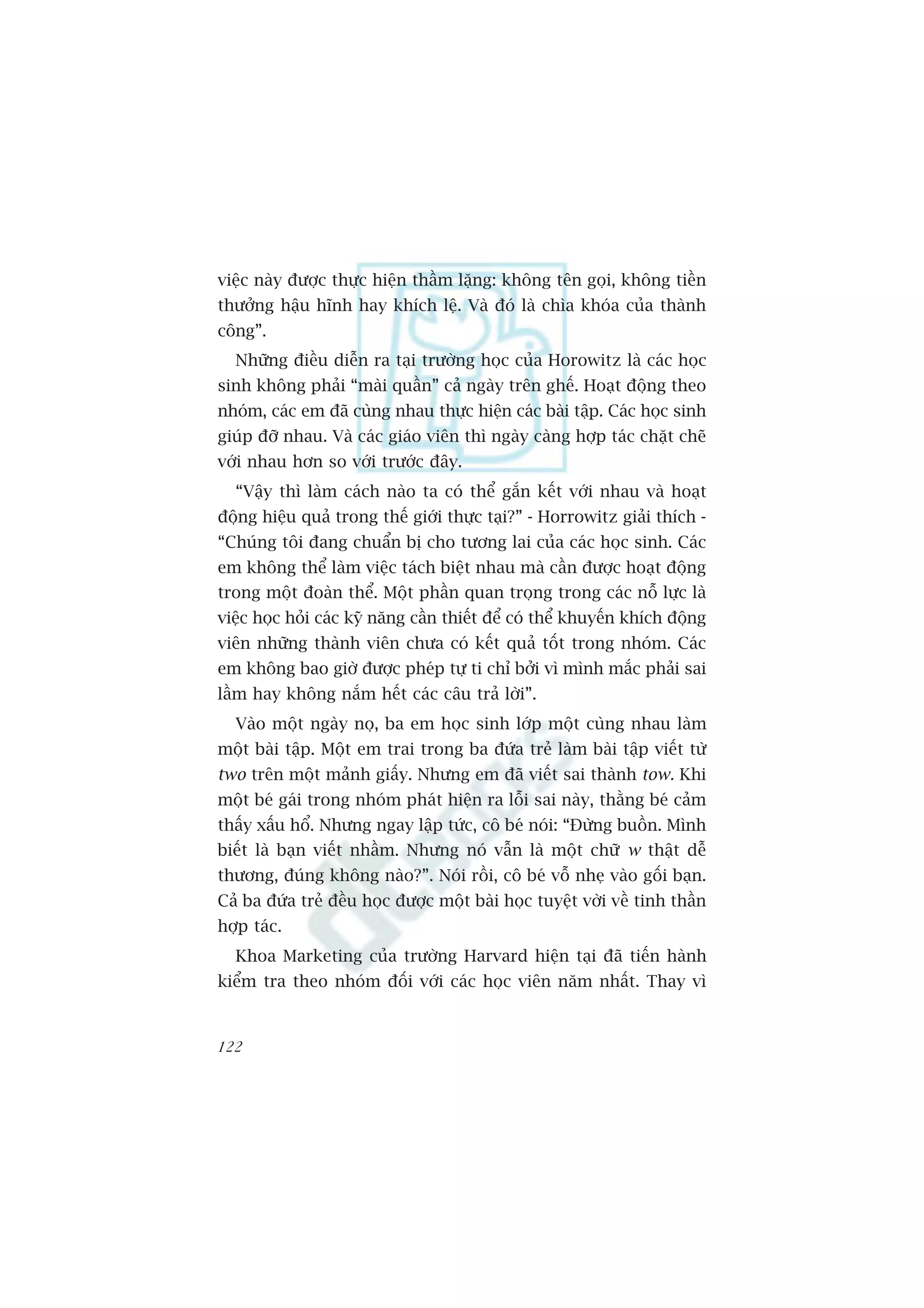viïåc naây àûúåc thûåc hiïån thêìm lùång: khöng tïn goåi, khöng tiïìn
thûúãng hêåu hônh hay khñch lïå. Vaâ àoá laâ chòa khoáa cuãa thaânh
cöng”.
  Nhûäng àiïìu diïîn ra taåi trûúâng hoåc cuãa Horowitz laâ caác hoåc
sinh khöng phaãi “maâi quêìn” caã ngaây trïn ghïë. Hoaåt àöång theo
nhoám, caác em àaä cuâng nhau thûåc hiïån caác baâi têåp. Caác hoåc sinh
giuáp àúä nhau. Vaâ caác giaáo viïn thò ngaây caâng húåp taác chùåt cheä
vúái nhau hún so vúái trûúác àêy.
  “Vêåy thò laâm caách naâo ta coá thïí gùæn kïët vúái nhau vaâ hoaåt
àöång hiïåu quaã trong thïë giúái thûåc taåi?” - Horrowitz giaãi thñch -
“Chuáng töi àang chuêín bõ cho tûúng lai cuãa caác hoåc sinh. Caác
em khöng thïí laâm viïåc taách biïåt nhau maâ cêìn àûúåc hoaåt àöång
trong möåt àoaân thïí. Möåt phêìn quan troång trong caác nöî lûåc laâ
viïåc hoåc hoãi caác kyä nùng cêìn thiïët àïí coá thïí khuyïën khñch àöång
viïn nhûäng thaânh viïn chûa coá kïët quaã töët trong nhoám. Caác
em khöng bao giúâ àûúåc pheáp tûå ti chó búãi vò mònh mùæc phaãi sai
lêìm hay khöng nùæm hïët caác cêu traã lúâi”.
  Vaâo möåt ngaây noå, ba em hoåc sinh lúáp möåt cuâng nhau laâm
möåt baâi têåp. Möåt em trai trong ba àûáa treã laâm baâi têåp viïët tûâ
two trïn möåt maãnh giêëy. Nhûng em àaä viïët sai thaânh tow. Khi
möåt beá gaái trong nhoám phaát hiïån ra löîi sai naây, thùçng beá caãm
thêëy xêëu höí. Nhûng ngay lêåp tûác, cö beá noái: “Àûâng buöìn. Mònh
biïët laâ baån viïët nhêìm. Nhûng noá vêîn laâ möåt chûä w thêåt dïî
thûúng, àuáng khöng naâo?”. Noái röìi, cö beá vöî nheå vaâo göëi baån.
Caã ba àûáa treã àïìu hoåc àûúåc möåt baâi hoåc tuyïåt vúâi vïì tinh thêìn
húåp taác.
  Khoa Marketing cuãa trûúâng Harvard hiïån taåi àaä tiïën haânh
kiïím tra theo nhoám àöëi vúái caác hoåc viïn nùm nhêët. Thay vò


122
 