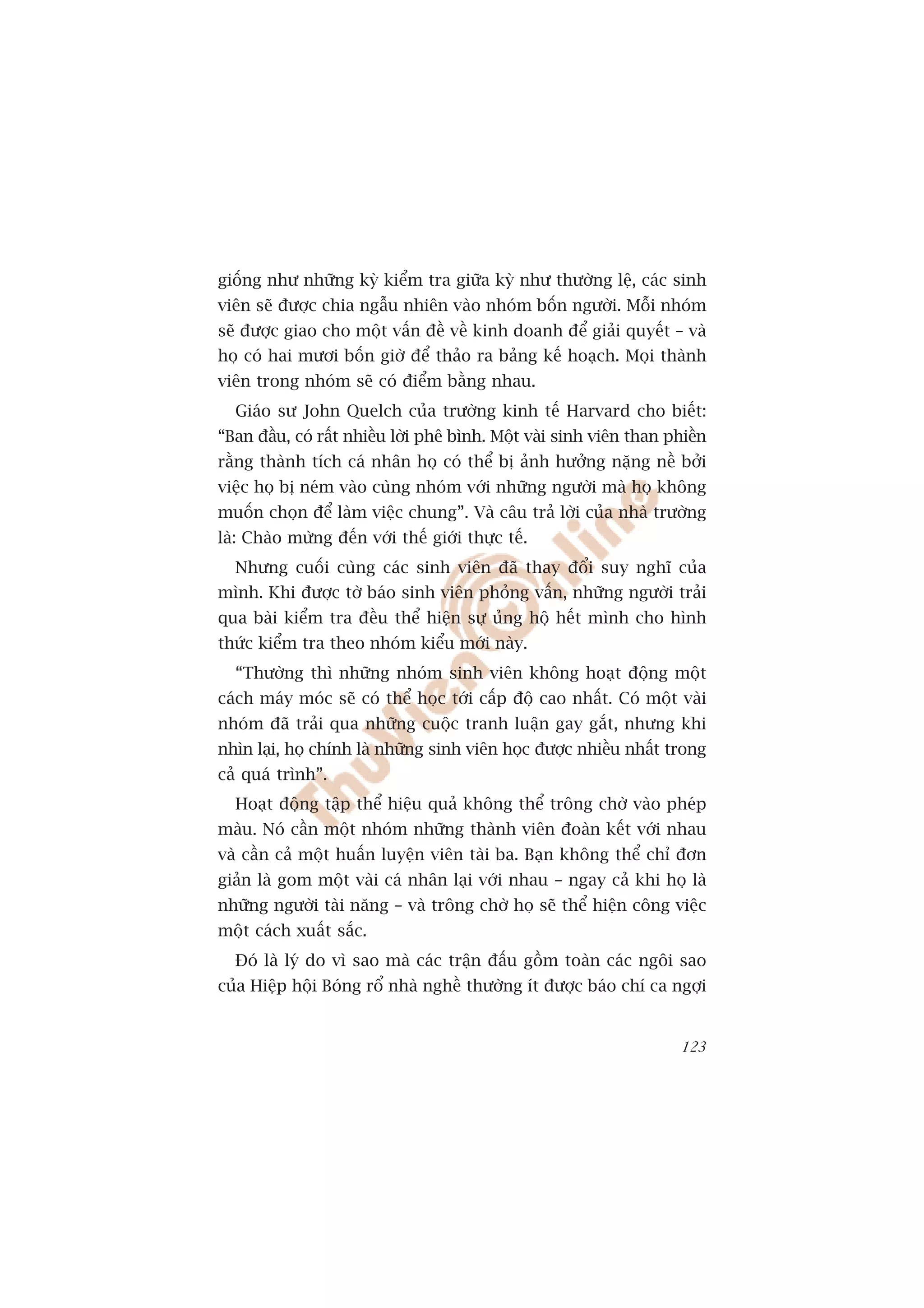 giöëng nhû nhûäng kyâ kiïím tra giûäa kyâ nhû thûúâng lïå, caác sinh
viïn seä àûúåc chia ngêîu nhiïn vaâo nhoám böën ngûúâi. Möîi nhoám
seä àûúåc giao cho möåt vêën àïì vïì kinh doanh àïí giaãi quyïët – vaâ
hoå coá hai mûúi böën giúâ àïí thaão ra baãng kïë hoaåch. Moåi thaânh
viïn trong nhoám seä coá àiïím bùçng nhau.
  Giaáo sû John Quelch cuãa trûúâng kinh tïë Harvard cho biïët:
“Ban àêìu, coá rêët nhiïìu lúâi phï bònh. Möåt vaâi sinh viïn than phiïìn
rùçng thaânh tñch caá nhên hoå coá thïí bõ aãnh hûúãng nùång nïì búãi
viïåc hoå bõ neám vaâo cuâng nhoám vúái nhûäng ngûúâi maâ hoå khöng
muöën choån àïí laâm viïåc chung”. Vaâ cêu traã lúâi cuãa nhaâ trûúâng
laâ: Chaâo mûâng àïën vúái thïë giúái thûåc tïë.
  Nhûng cuöëi cuâng caác sinh viïn àaä thay àöíi suy nghô cuãa
mònh. Khi àûúåc túâ baáo sinh viïn phoãng vêën, nhûäng ngûúâi traãi
qua baâi kiïím tra àïìu thïí hiïån sûå uãng höå hïët mònh cho hònh
thûác kiïím tra theo nhoám kiïíu múái naây.
  “Thûúâng thò nhûäng nhoám sinh viïn khöng hoaåt àöång möåt
caách maáy moác seä coá thïí hoåc túái cêëp àöå cao nhêët. Coá möåt vaâi
nhoám àaä traãi qua nhûäng cuöåc tranh luêån gay gùæt, nhûng khi
nhòn laåi, hoå chñnh laâ nhûäng sinh viïn hoåc àûúåc nhiïìu nhêët trong
caã quaá trònh”.
  Hoaåt àöång têåp thïí hiïåu quaã khöng thïí tröng chúâ vaâo pheáp
maâu. Noá cêìn möåt nhoám nhûäng thaânh viïn àoaân kïët vúái nhau
vaâ cêìn caã möåt huêën luyïån viïn taâi ba. Baån khöng thïí chó àún
giaãn laâ gom möåt vaâi caá nhên laåi vúái nhau – ngay caã khi hoå laâ
nhûäng ngûúâi taâi nùng – vaâ tröng chúâ hoå seä thïí hiïån cöng viïåc
möåt caách xuêët sùæc.
  Àoá laâ lyá do vò sao maâ caác trêån àêëu göìm toaân caác ngöi sao
cuãa Hiïåp höåi Boáng röí nhaâ nghïì thûúâng ñt àûúåc baáo chñ ca ngúåi


                                                                     123
 
