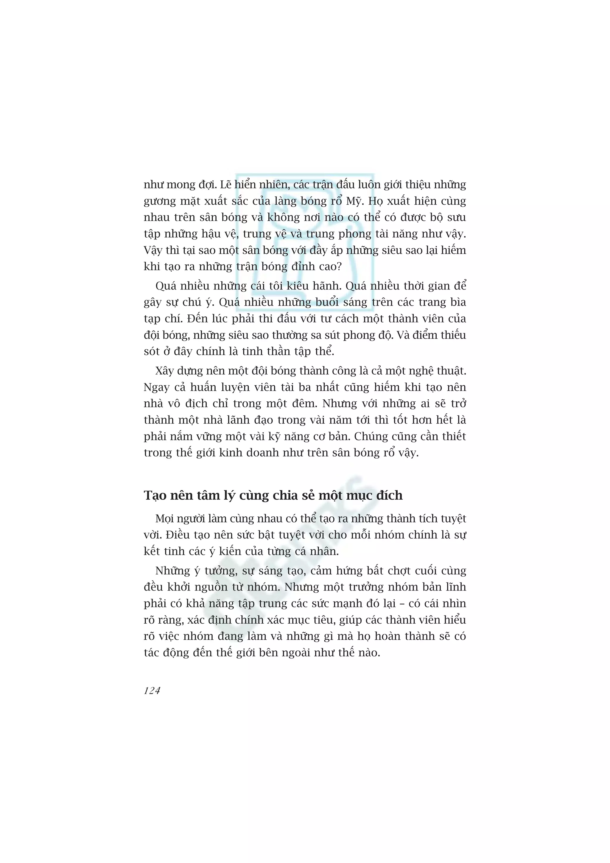 nhû mong àúåi. Leä hiïín nhiïn, caác trêån àêëu luön giúái thiïåu nhûäng
gûúng mùåt xuêët sùæc cuãa laâng boáng röí Myä. Hoå xuêët hiïån cuâng
nhau trïn sên boáng vaâ khöng núi naâo coá thïí coá àûúåc böå sûu
têåp nhûäng hêåu vïå, trung vïå vaâ trung phong taâi nùng nhû vêåy.
Vêåy thò taåi sao möåt sên boáng vúái àêìy ùæp nhûäng siïu sao laåi hiïëm
khi taåo ra nhûäng trêån boáng àónh cao?
  Quaá nhiïìu nhûäng caái töi kiïu haänh. Quaá nhiïìu thúâi gian àïí
gêy sûå chuá yá. Quaá nhiïìu nhûäng buöíi saáng trïn caác trang bòa
taåp chñ. Àïën luác phaãi thi àêëu vúái tû caách möåt thaânh viïn cuãa
àöåi boáng, nhûäng siïu sao thûúâng sa suát phong àöå. Vaâ àiïím thiïëu
soát úã àêy chñnh laâ tinh thêìn têåp thïí.
  Xêy dûång nïn möåt àöåi boáng thaânh cöng laâ caã möåt nghïå thuêåt.
Ngay caã huêën luyïån viïn taâi ba nhêët cuäng hiïëm khi taåo nïn
nhaâ vö àõch chó trong möåt àïm. Nhûng vúái nhûäng ai seä trúã
thaânh möåt nhaâ laänh àaåo trong vaâi nùm túái thò töët hún hïët laâ
phaãi nùæm vûäng möåt vaâi kyä nùng cú baãn. Chuáng cuäng cêìn thiïët
trong thïë giúái kinh doanh nhû trïn sên boáng röí vêåy.



Taåo nïn têm lyá cuâng chia seã möåt muåc àñch
  Moåi ngûúâi laâm cuâng nhau coá thïí taåo ra nhûäng thaânh tñch tuyïåt
vúâi. Àiïìu taåo nïn sûác bêåt tuyïåt vúâi cho möîi nhoám chñnh laâ sûå
kïët tinh caác yá kiïën cuãa tûâng caá nhên.
  Nhûäng yá tûúãng, sûå saáng taåo, caãm hûáng bêët chúåt cuöëi cuâng
àïìu khúãi nguöìn tûâ nhoám. Nhûng möåt trûúãng nhoám baãn lônh
phaãi coá khaã nùng têåp trung caác sûác maånh àoá laåi – coá caái nhòn
roä raâng, xaác àõnh chñnh xaác muåc tiïu, giuáp caác thaânh viïn hiïíu
roä viïåc nhoám àang laâm vaâ nhûäng gò maâ hoå hoaân thaânh seä coá
taác àöång àïën thïë giúái bïn ngoaâi nhû thïë naâo.


124
 