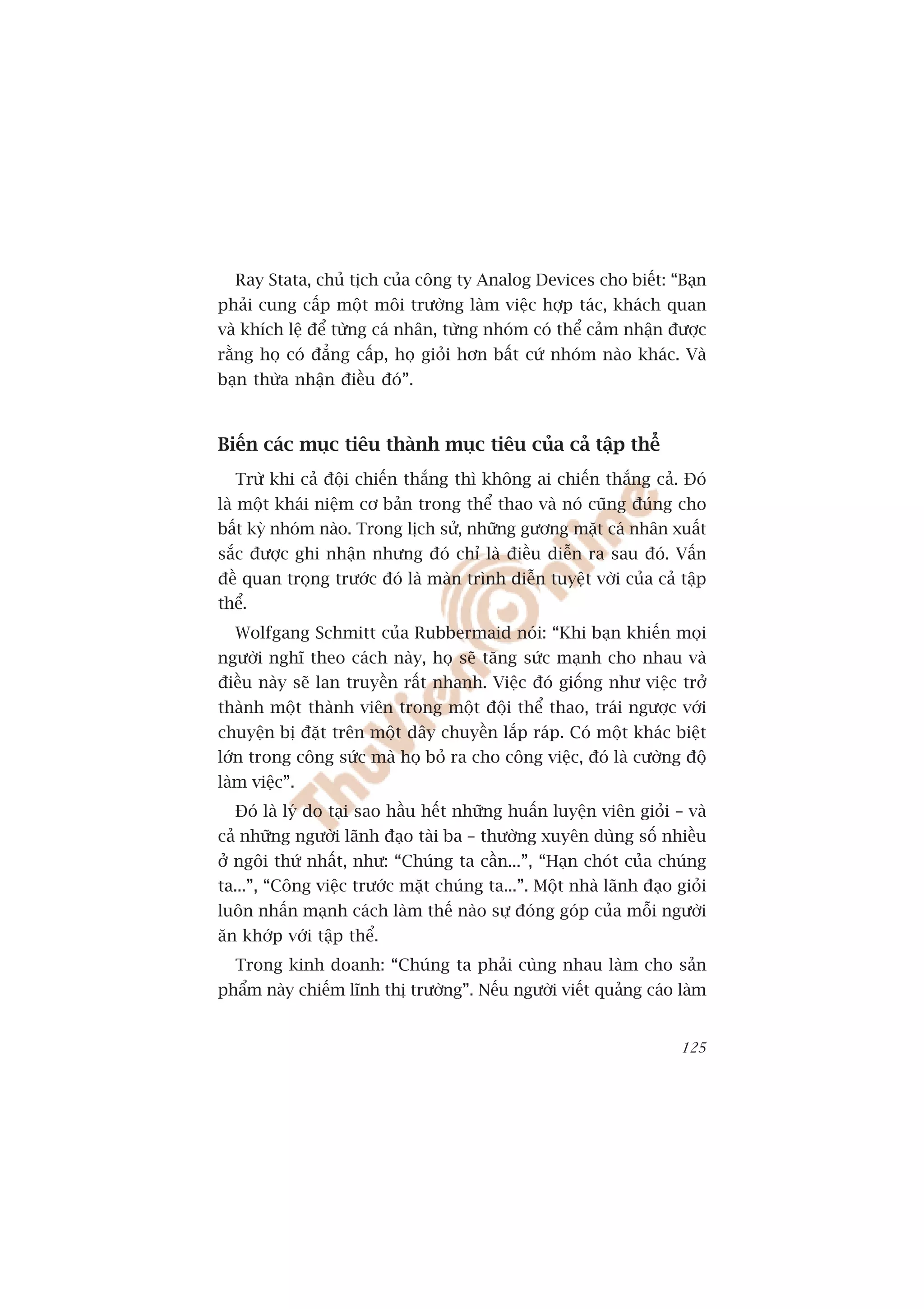 Ray Stata, chuã tõch cuãa cöng ty Analog Devices cho biïët: “Baån
phaãi cung cêëp möåt möi trûúâng laâm viïåc húåp taác, khaách quan
vaâ khñch lïå àïí tûâng caá nhên, tûâng nhoám coá thïí caãm nhêån àûúåc
rùçng hoå coá àùèng cêëp, hoå gioãi hún bêët cûá nhoám naâo khaác. Vaâ
baån thûâa nhêån àiïìu àoá”.



Biïën caác muåc tiïu thaânh muåc tiïu cuãa caã têåp thïí
   Trûâ khi caã àöåi chiïën thùæng thò khöng ai chiïën thùæng caã. Àoá
laâ möåt khaái niïåm cú baãn trong thïí thao vaâ noá cuäng àuáng cho
bêët kyâ nhoám naâo. Trong lõch sûã, nhûäng gûúng mùåt caá nhên xuêët
sùæc àûúåc ghi nhêån nhûng àoá chó laâ àiïìu diïîn ra sau àoá. Vêën
àïì quan troång trûúác àoá laâ maân trònh diïîn tuyïåt vúâi cuãa caã têåp
thïí.
   Wolfgang Schmitt cuãa Rubbermaid noái: “Khi baån khiïën moåi
ngûúâi nghô theo caách naây, hoå seä tùng sûác maånh cho nhau vaâ
àiïìu naây seä lan truyïìn rêët nhanh. Viïåc àoá giöëng nhû viïåc trúã
thaânh möåt thaânh viïn trong möåt àöåi thïí thao, traái ngûúåc vúái
chuyïån bõ àùåt trïn möåt dêy chuyïìn lùæp raáp. Coá möåt khaác biïåt
lúán trong cöng sûác maâ hoå boã ra cho cöng viïåc, àoá laâ cûúâng àöå
laâm viïåc”.
   Àoá laâ lyá do taåi sao hêìu hïët nhûäng huêën luyïån viïn gioãi – vaâ
caã nhûäng ngûúâi laänh àaåo taâi ba – thûúâng xuyïn duâng söë nhiïìu
úã ngöi thûá nhêët, nhû: “Chuáng ta cêìn...”, “Haån choát cuãa chuáng
ta...”, “Cöng viïåc trûúác mùåt chuáng ta...”. Möåt nhaâ laänh àaåo gioãi
luön nhêën maånh caách laâm thïë naâo sûå àoáng goáp cuãa möîi ngûúâi
ùn khúáp vúái têåp thïí.
   Trong kinh doanh: “Chuáng ta phaãi cuâng nhau laâm cho saãn
phêím naây chiïëm lônh thõ trûúâng”. Nïëu ngûúâi viïët quaãng caáo laâm


                                                                     125
 