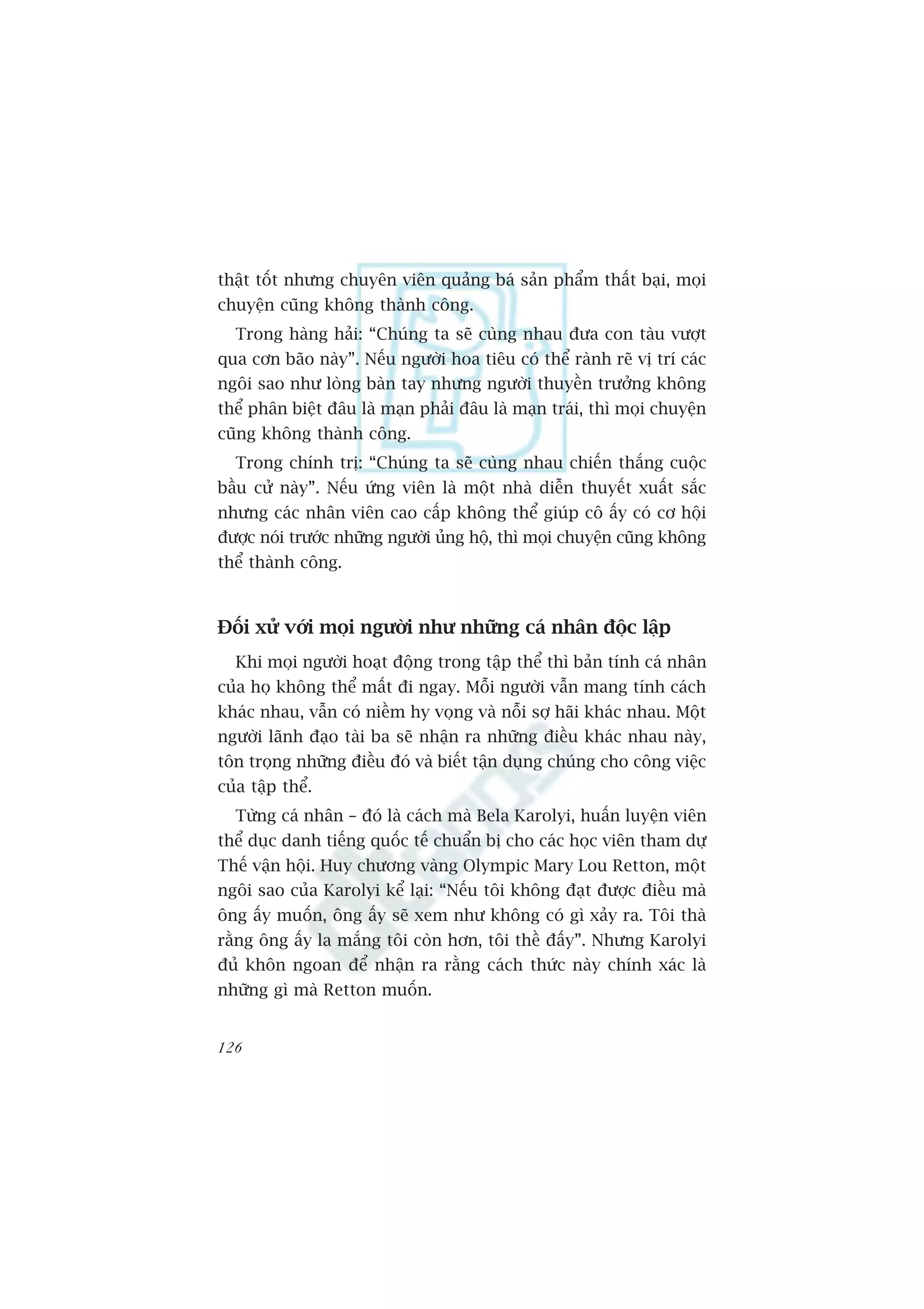 thêåt töët nhûng chuyïn viïn quaãng baá saãn phêím thêët baåi, moåi
chuyïån cuäng khöng thaânh cöng.
  Trong haâng haãi: “Chuáng ta seä cuâng nhau àûa con taâu vûúåt
qua cún baäo naây”. Nïëu ngûúâi hoa tiïu coá thïí raânh reä võ trñ caác
ngöi sao nhû loâng baân tay nhûng ngûúâi thuyïìn trûúãng khöng
thïí phên biïåt àêu laâ maån phaãi àêu laâ maån traái, thò moåi chuyïån
cuäng khöng thaânh cöng.
  Trong chñnh trõ: “Chuáng ta seä cuâng nhau chiïën thùæng cuöåc
bêìu cûã naây”. Nïëu ûáng viïn laâ möåt nhaâ diïîn thuyïët xuêët sùæc
nhûng caác nhên viïn cao cêëp khöng thïí giuáp cö êëy coá cú höåi
àûúåc noái trûúác nhûäng ngûúâi uãng höå, thò moåi chuyïån cuäng khöng
thïí thaânh cöng.



Àöëi xûã vúái moåi ngûúâi nhû nhûäng caá nhên àöåc lêåp
  Khi moåi ngûúâi hoaåt àöång trong têåp thïí thò baãn tñnh caá nhên
cuãa hoå khöng thïí mêët ài ngay. Möîi ngûúâi vêîn mang tñnh caách
khaác nhau, vêîn coá niïìm hy voång vaâ nöîi súå haäi khaác nhau. Möåt
ngûúâi laänh àaåo taâi ba seä nhêån ra nhûäng àiïìu khaác nhau naây,
tön troång nhûäng àiïìu àoá vaâ biïët têån duång chuáng cho cöng viïåc
cuãa têåp thïí.
  Tûâng caá nhên – àoá laâ caách maâ Bela Karolyi, huêën luyïån viïn
thïí duåc danh tiïëng quöëc tïë chuêín bõ cho caác hoåc viïn tham dûå
Thïë vêån höåi. Huy chûúng vaâng Olympic Mary Lou Retton, möåt
ngöi sao cuãa Karolyi kïí laåi: “Nïëu töi khöng àaåt àûúåc àiïìu maâ
öng êëy muöën, öng êëy seä xem nhû khöng coá gò xaãy ra. Töi thaâ
rùçng öng êëy la mùæng töi coân hún, töi thïì àêëy”. Nhûng Karolyi
àuã khön ngoan àïí nhêån ra rùçng caách thûác naây chñnh xaác laâ
nhûäng gò maâ Retton muöën.


126
 