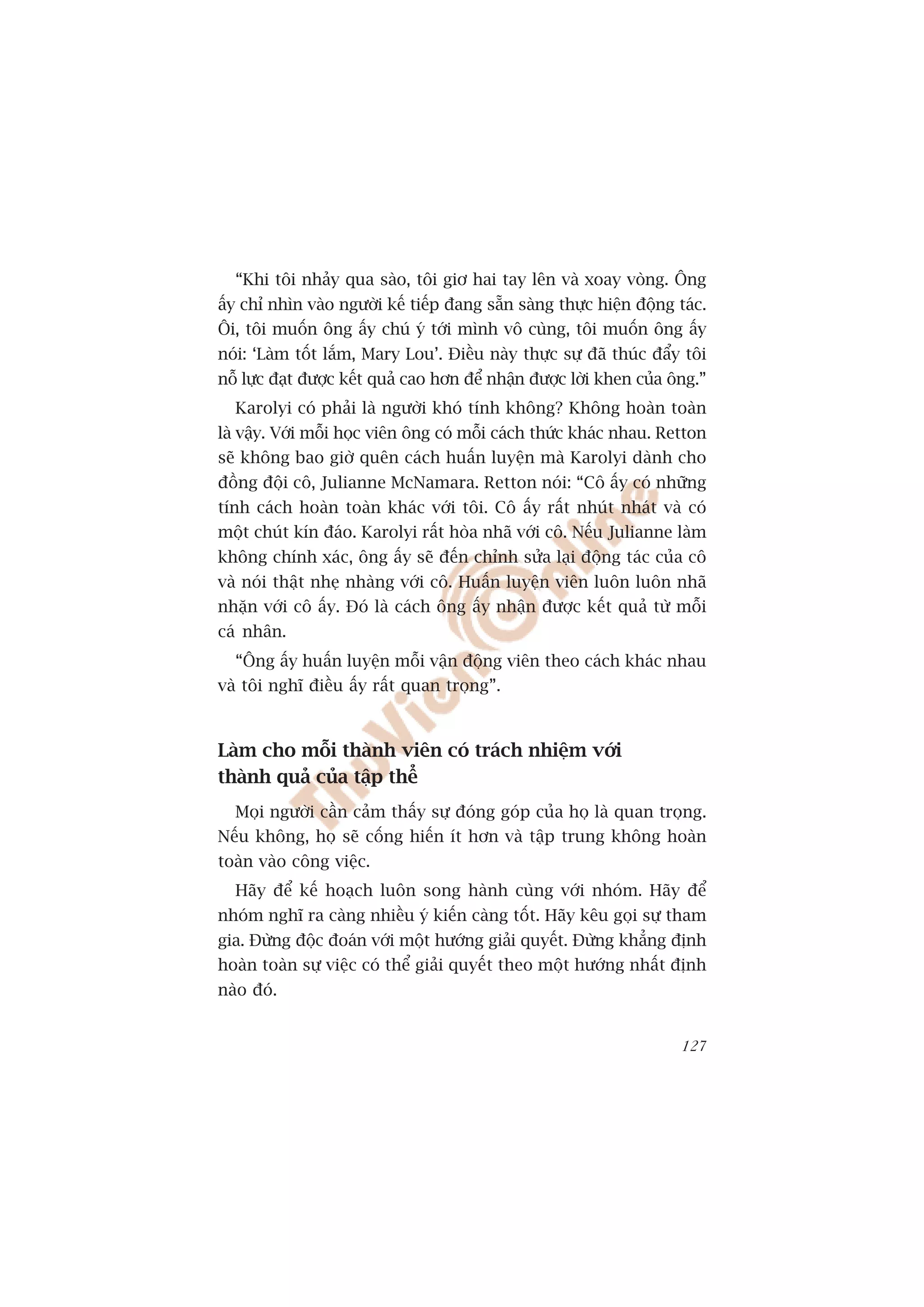 “Khi töi nhaãy qua saâo, töi giú hai tay lïn vaâ xoay voâng. Öng
êëy chó nhòn vaâo ngûúâi kïë tiïëp àang sùén saâng thûåc hiïån àöång taác.
Öi, töi muöën öng êëy chuá yá túái mònh vö cuâng, töi muöën öng êëy
noái: ‘Laâm töët lùæm, Mary Lou’. Àiïìu naây thûåc sûå àaä thuác àêíy töi
nöî lûåc àaåt àûúåc kïët quaã cao hún àïí nhêån àûúåc lúâi khen cuãa öng.”
  Karolyi coá phaãi laâ ngûúâi khoá tñnh khöng? Khöng hoaân toaân
laâ vêåy. Vúái möîi hoåc viïn öng coá möîi caách thûác khaác nhau. Retton
seä khöng bao giúâ quïn caách huêën luyïån maâ Karolyi daânh cho
àöìng àöåi cö, Julianne McNamara. Retton noái: “Cö êëy coá nhûäng
tñnh caách hoaân toaân khaác vúái töi. Cö êëy rêët nhuát nhaát vaâ coá
möåt chuát kñn àaáo. Karolyi rêët hoâa nhaä vúái cö. Nïëu Julianne laâm
khöng chñnh xaác, öng êëy seä àïën chónh sûãa laåi àöång taác cuãa cö
vaâ noái thêåt nheå nhaâng vúái cö. Huêën luyïån viïn luön luön nhaä
nhùån vúái cö êëy. Àoá laâ caách öng êëy nhêån àûúåc kïët quaã tûâ möîi
caá nhên.
  “Öng êëy huêën luyïån möîi vêån àöång viïn theo caách khaác nhau
vaâ töi nghô àiïìu êëy rêët quan troång”.



Laâm cho möîi thaânh viïn coá traách nhiïåm vúái
thaânh quaã cuãa têåp thïí
  Moåi ngûúâi cêìn caãm thêëy sûå àoáng goáp cuãa hoå laâ quan troång.
Nïëu khöng, hoå seä cöëng hiïën ñt hún vaâ têåp trung khöng hoaân
toaân vaâo cöng viïåc.
  Haäy àïí kïë hoaåch luön song haânh cuâng vúái nhoám. Haäy àïí
nhoám nghô ra caâng nhiïìu yá kiïën caâng töët. Haäy kïu goåi sûå tham
gia. Àûâng àöåc àoaán vúái möåt hûúáng giaãi quyïët. Àûâng khùèng àõnh
hoaân toaân sûå viïåc coá thïí giaãi quyïët theo möåt hûúáng nhêët àõnh
naâo àoá.


                                                                      127
 