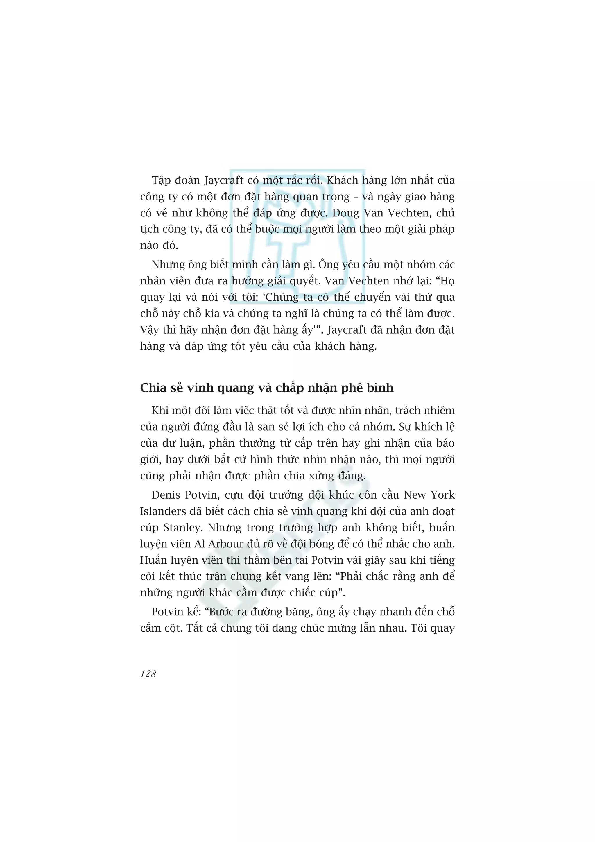 Têåp àoaân Jaycraft coá möåt rùæc röëi. Khaách haâng lúán nhêët cuãa
cöng ty coá möåt àún àùåt haâng quan troång – vaâ ngaây giao haâng
coá veã nhû khöng thïí àaáp ûáng àûúåc. Doug Van Vechten, chuã
tõch cöng ty, àaä coá thïí buöåc moåi ngûúâi laâm theo möåt giaãi phaáp
naâo àoá.
  Nhûng öng biïët mònh cêìn laâm gò. Öng yïu cêìu möåt nhoám caác
nhên viïn àûa ra hûúáng giaãi quyïët. Van Vechten nhúá laåi: “Hoå
quay laåi vaâ noái vúái töi: ‘Chuáng ta coá thïí chuyïín vaâi thûá qua
chöî naây chöî kia vaâ chuáng ta nghô laâ chuáng ta coá thïí laâm àûúåc.
Vêåy thò haäy nhêån àún àùåt haâng êëy’”. Jaycraft àaä nhêån àún àùåt
haâng vaâ àaáp ûáng töët yïu cêìu cuãa khaách haâng.



Chia seã vinh quang vaâ chêëp nhêån phï bònh
  Khi möåt àöåi laâm viïåc thêåt töët vaâ àûúåc nhòn nhêån, traách nhiïåm
cuãa ngûúâi àûáng àêìu laâ san seã lúåi ñch cho caã nhoám. Sûå khñch lïå
cuãa dû luêån, phêìn thûúãng tûâ cêëp trïn hay ghi nhêån cuãa baáo
giúái, hay dûúái bêët cûá hònh thûác nhòn nhêån naâo, thò moåi ngûúâi
cuäng phaãi nhêån àûúåc phêìn chia xûáng àaáng.
  Denis Potvin, cûåu àöåi trûúãng àöåi khuác cön cêìu New York
Islanders àaä biïët caách chia seã vinh quang khi àöåi cuãa anh àoaåt
cuáp Stanley. Nhûng trong trûúâng húåp anh khöng biïët, huêën
luyïån viïn Al Arbour àuã roä vïì àöåi boáng àïí coá thïí nhùæc cho anh.
Huêën luyïån viïn thò thêìm bïn tai Potvin vaâi giêy sau khi tiïëng
coâi kïët thuác trêån chung kïët vang lïn: “Phaãi chùæc rùçng anh àïí
nhûäng ngûúâi khaác cêìm àûúåc chiïëc cuáp”.
  Potvin kïí: “Bûúác ra àûúâng bùng, öng êëy chaåy nhanh àïën chöî
cùæm cöåt. Têët caã chuáng töi àang chuác mûâng lêîn nhau. Töi quay



128
 