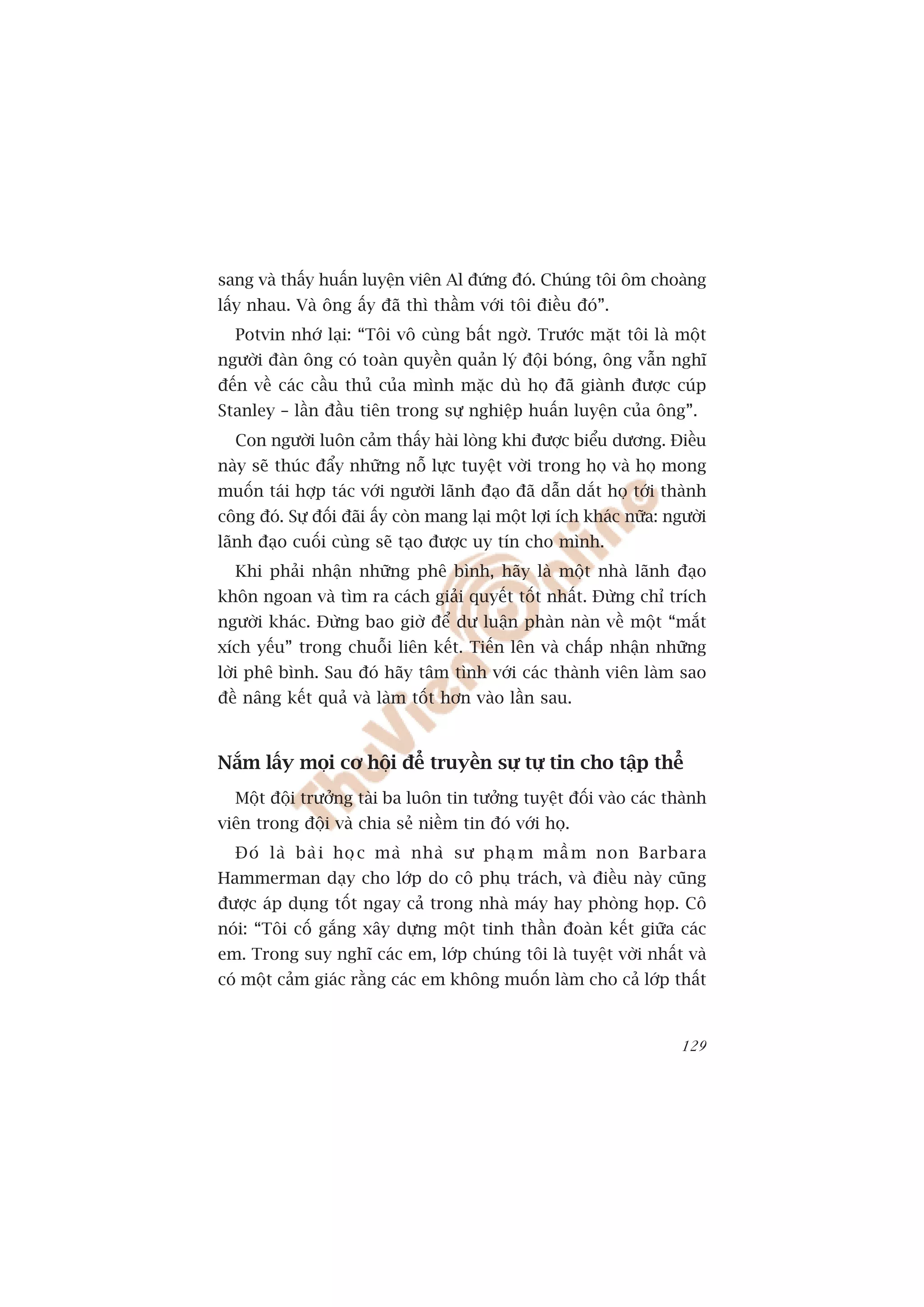 sang vaâ thêëy huêën luyïån viïn Al àûáng àoá. Chuáng töi öm choaâng
lêëy nhau. Vaâ öng êëy àaä thò thêìm vúái töi àiïìu àoá”.
  Potvin nhúá laåi: “Töi vö cuâng bêët ngúâ. Trûúác mùåt töi laâ möåt
ngûúâi àaân öng coá toaân quyïìn quaãn lyá àöåi boáng, öng vêîn nghô
àïën vïì caác cêìu thuã cuãa mònh mùåc duâ hoå àaä giaânh àûúåc cuáp
Stanley – lêìn àêìu tiïn trong sûå nghiïåp huêën luyïån cuãa öng”.
  Con ngûúâi luön caãm thêëy haâi loâng khi àûúåc biïíu dûúng. Àiïìu
naây seä thuác àêíy nhûäng nöî lûåc tuyïåt vúâi trong hoå vaâ hoå mong
muöën taái húåp taác vúái ngûúâi laänh àaåo àaä dêîn dùæt hoå túái thaânh
cöng àoá. Sûå àöëi àaäi êëy coân mang laåi möåt lúåi ñch khaác nûäa: ngûúâi
laänh àaåo cuöëi cuâng seä taåo àûúåc uy tñn cho mònh.
  Khi phaãi nhêån nhûäng phï bònh, haäy laâ möåt nhaâ laänh àaåo
khön ngoan vaâ tòm ra caách giaãi quyïët töët nhêët. Àûâng chó trñch
ngûúâi khaác. Àûâng bao giúâ àïí dû luêån phaân naân vïì möåt “mùæt
xñch yïëu” trong chuöîi liïn kïët. Tiïën lïn vaâ chêëp nhêån nhûäng
lúâi phï bònh. Sau àoá haäy têm tònh vúái caác thaânh viïn laâm sao
àïì nêng kïët quaã vaâ laâm töët hún vaâo lêìn sau.



Nùæm lêëy moåi cú höåi àïí truyïìn sûå tûå tin cho têåp thïí
  Möåt àöåi trûúãng taâi ba luön tin tûúãng tuyïåt àöëi vaâo caác thaânh
viïn trong àöåi vaâ chia seã niïìm tin àoá vúái hoå.
  Àoá laâ baâ i hoå c maâ nhaâ sû phaå m mêì m non Barbara
Hammerman daåy cho lúáp do cö phuå traách, vaâ àiïìu naây cuäng
àûúåc aáp duång töët ngay caã trong nhaâ maáy hay phoâng hoåp. Cö
noái: “Töi cöë gùæng xêy dûång möåt tinh thêìn àoaân kïët giûäa caác
em. Trong suy nghô caác em, lúáp chuáng töi laâ tuyïåt vúâi nhêët vaâ
coá möåt caãm giaác rùçng caác em khöng muöën laâm cho caã lúáp thêët



                                                                       129
 