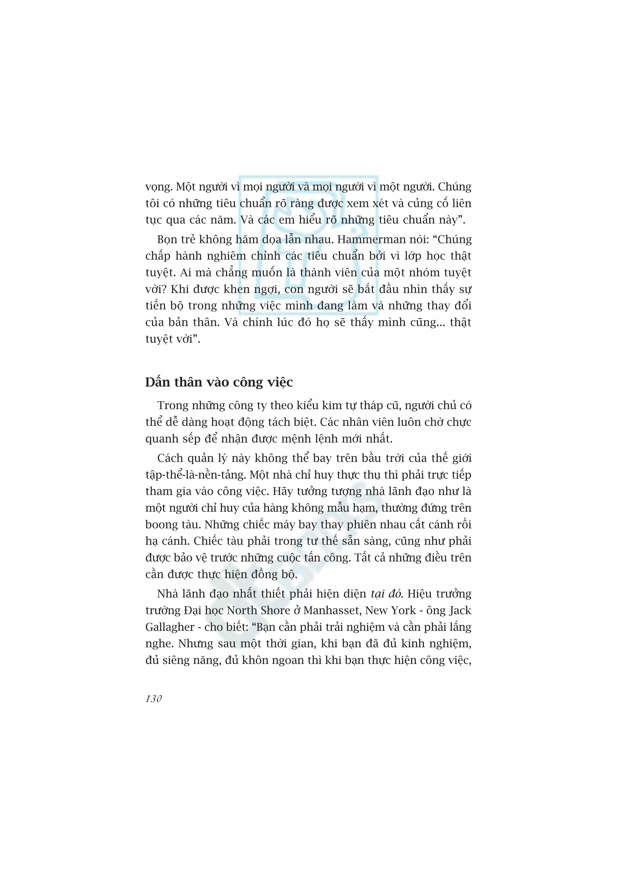 voång. Möåt ngûúâi vò moåi ngûúâi vaâ moåi ngûúâi vò möåt ngûúâi. Chuáng
töi coá nhûäng tiïu chuêín roä raâng àûúåc xem xeát vaâ cuãng cöë liïn
tuåc qua caác nùm. Vaâ caác em hiïíu roä nhûäng tiïu chuêín naây”.
  Boån treã khöng hùm doåa lêîn nhau. Hammerman noái: “Chuáng
chêëp haânh nghiïm chónh caác tiïu chuêín búãi vò lúáp hoåc thêåt
tuyïåt. Ai maâ chùèng muöën laâ thaânh viïn cuãa möåt nhoám tuyïåt
vúâi? Khi àûúåc khen ngúåi, con ngûúâi seä bùæt àêìu nhòn thêëy sûå
tiïën böå trong nhûäng viïåc mònh àang laâm vaâ nhûäng thay àöíi
cuãa baãn thên. Vaâ chñnh luác àoá hoå seä thêëy mònh cuäng... thêåt
tuyïåt vúâi”.



Dêën thên vaâo cöng viïåc
  Trong nhûäng cöng ty theo kiïíu kim tûå thaáp cuä, ngûúâi chuã coá
thïí dïî daâng hoaåt àöång taách biïåt. Caác nhên viïn luön chúâ chûåc
quanh sïëp àïí nhêån àûúåc mïånh lïånh múái nhêët.
  Caách quaãn lyá naây khöng thïí bay trïn bêìu trúâi cuãa thïë giúái
têåp-thïí-laâ-nïìn-taãng. Möåt nhaâ chó huy thûåc thuå thò phaãi trûåc tiïëp
tham gia vaâo cöng viïåc. Haäy tûúãng tûúång nhaâ laänh àaåo nhû laâ
möåt ngûúâi chó huy cuãa haâng khöng mêîu haåm, thûúâng àûáng trïn
boong taâu. Nhûäng chiïëc maáy bay thay phiïn nhau cêët caánh röìi
haå caánh. Chiïëc taâu phaãi trong tû thïë sùén saâng, cuäng nhû phaãi
àûúåc baão vïå trûúác nhûäng cuöåc têën cöng. Têët caã nhûäng àiïìu trïn
cêìn àûúåc thûåc hiïån àöìng böå.
  Nhaâ laänh àaåo nhêët thiïët phaãi hiïån diïån taåi àoá. Hiïåu trûúãng
trûúâng Àaåi hoåc North Shore úã Manhasset, New York - öng Jack
Gallagher - cho biïët: “Baån cêìn phaãi traãi nghiïåm vaâ cêìn phaãi lùæng
nghe. Nhûng sau möåt thúâi gian, khi baån àaä àuã kinh nghiïåm,
àuã siïng nùng, àuã khön ngoan thò khi baån thûåc hiïån cöng viïåc,


130
 