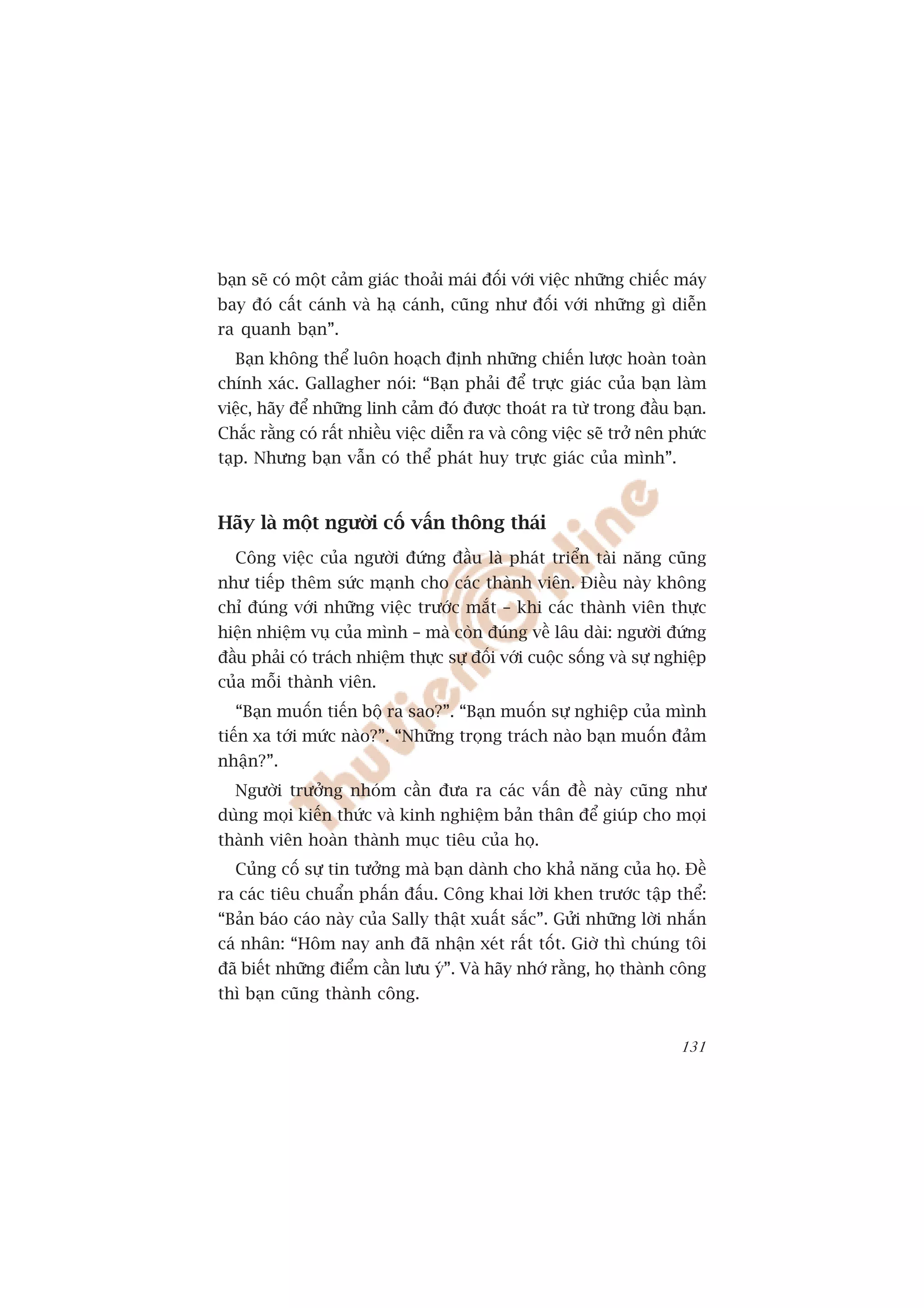 baån seä coá möåt caãm giaác thoaãi maái àöëi vúái viïåc nhûäng chiïëc maáy
bay àoá cêët caánh vaâ haå caánh, cuäng nhû àöëi vúái nhûäng gò diïîn
ra quanh baån”.
  Baån khöng thïí luön hoaåch àõnh nhûäng chiïën lûúåc hoaân toaân
chñnh xaác. Gallagher noái: “Baån phaãi àïí trûåc giaác cuãa baån laâm
viïåc, haäy àïí nhûäng linh caãm àoá àûúåc thoaát ra tûâ trong àêìu baån.
Chùæc rùçng coá rêët nhiïìu viïåc diïîn ra vaâ cöng viïåc seä trúã nïn phûác
taåp. Nhûng baån vêîn coá thïí phaát huy trûåc giaác cuãa mònh”.



Haäy laâ möåt ngûúâi cöë vêën thöng thaái
  Cöng viïåc cuãa ngûúâi àûáng àêìu laâ phaát triïín taâi nùng cuäng
nhû tiïëp thïm sûác maånh cho caác thaânh viïn. Àiïìu naây khöng
chó àuáng vúái nhûäng viïåc trûúác mùæt – khi caác thaânh viïn thûåc
hiïån nhiïåm vuå cuãa mònh – maâ coân àuáng vïì lêu daâi: ngûúâi àûáng
àêìu phaãi coá traách nhiïåm thûåc sûå àöëi vúái cuöåc söëng vaâ sûå nghiïåp
cuãa möîi thaânh viïn.
  “Baån muöën tiïën böå ra sao?”. “Baån muöën sûå nghiïåp cuãa mònh
tiïën xa túái mûác naâo?”. “Nhûäng troång traách naâo baån muöën àaãm
nhêån?”.
  Ngûúâi trûúãng nhoám cêìn àûa ra caác vêën àïì naây cuäng nhû
duâng moåi kiïën thûác vaâ kinh nghiïåm baãn thên àïí giuáp cho moåi
thaânh viïn hoaân thaânh muåc tiïu cuãa hoå.
  Cuãng cöë sûå tin tûúãng maâ baån daânh cho khaã nùng cuãa hoå. Àïì
ra caác tiïu chuêín phêën àêëu. Cöng khai lúâi khen trûúác têåp thïí:
“Baãn baáo caáo naây cuãa Sally thêåt xuêët sùæc”. Gûãi nhûäng lúâi nhùæn
caá nhên: “Höm nay anh àaä nhêån xeát rêët töët. Giúâ thò chuáng töi
àaä biïët nhûäng àiïím cêìn lûu yá”. Vaâ haäy nhúá rùçng, hoå thaânh cöng
thò baån cuäng thaânh cöng.


                                                                        131
 